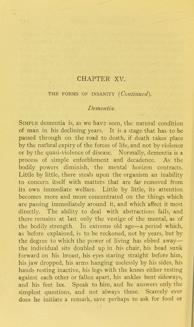 CHAPTER XV. the forms of insanity {Continued). Dementia. Simple dementia is, as we hav2 seen, the natural condition of man in his declining years. It is a stage that has to be passed through on the road to death, if death takes place by the natural expiry of the forces of life, and not by violence or by the quasi-violence of disease. Normally, dementia is a process of simple enfeeblement and decadence. As the bodily powers diminish, the mental horizon contracts. Little by little, there steals upon the organism an inability to concern itself with matters that are far removed from its own immediate welfare. Little by little, its attention becomes more and more concentrated on the things which are passing immediately around it, and which affect it most directly. The ability to deal with abstractions fails, and there remains at last only the vestige of the mental, as of the bodily strength. In extreme old age—a period which, as before explained, is to be reckoned, not by years, but by the degree to which the power of living has ebbed away— the individual sits doubled up in his chair, his head sunk forward on his breast, his eyes staring straight before him, his jaw dropped, his arms hanging uselessly by his sides, his hands resting inactive, his legs with the knees either resting against each other or fallen apart, his ankles bent sideways, and his feet lax. Speak to him, and he answers only the simplest questions, and not always these. Scarcely ever does he initiate a remark, save perhaps to ask for food or