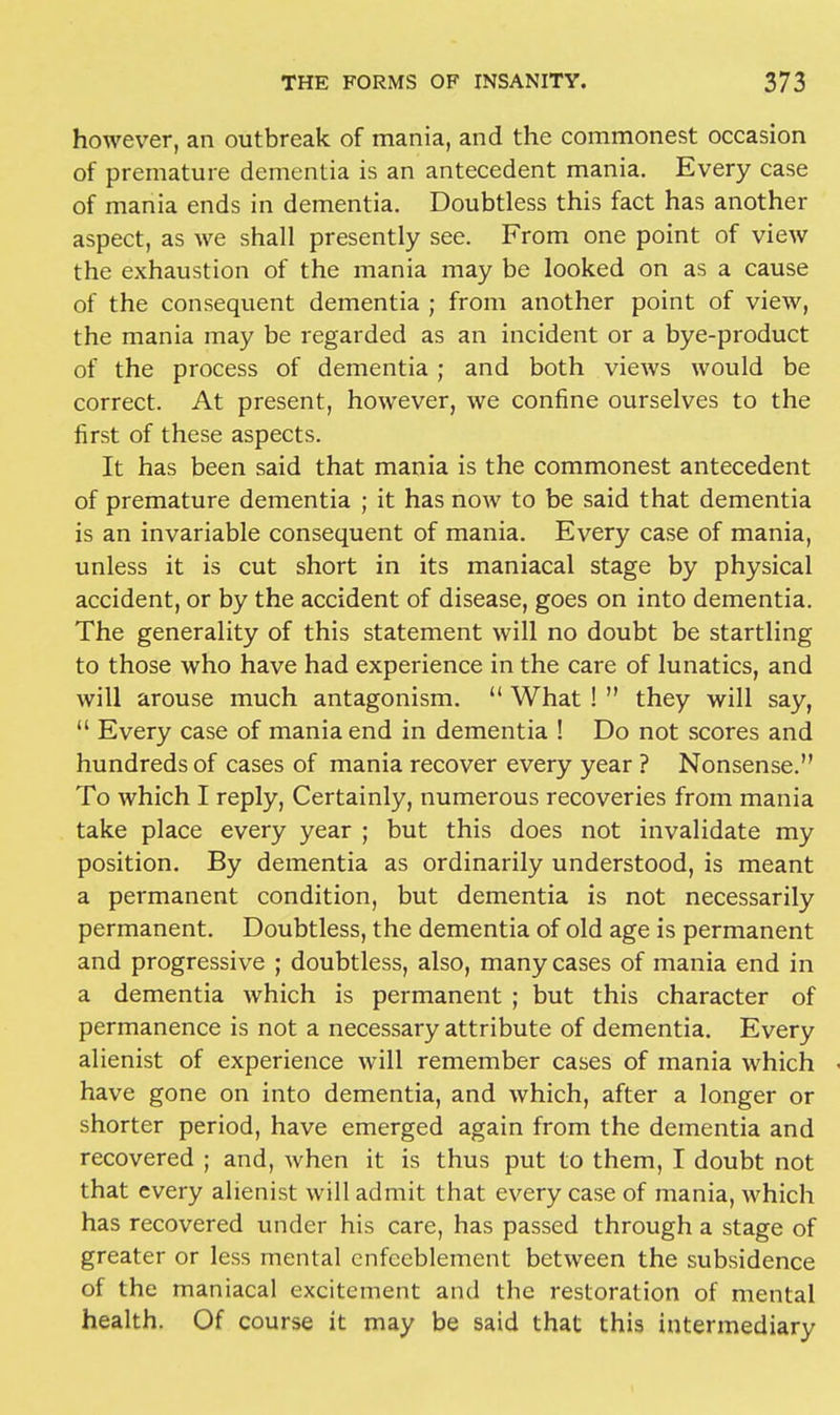 however, an outbreak of mania, and the commonest occasion of premature dementia is an antecedent mania. Every case of mania ends in dementia. Doubtless this fact has another aspect, as we shall presently see. From one point of view the exhaustion of the mania may be looked on as a cause of the consequent dementia ; from another point of view, the mania may be regarded as an incident or a bye-product of the process of dementia; and both views would be correct. At present, however, we confine ourselves to the first of these aspects. It has been said that mania is the commonest antecedent of premature dementia ; it has now to be said that dementia is an invariable consequent of mania. Every case of mania, unless it is cut short in its maniacal stage by physical accident, or by the accident of disease, goes on into dementia. The generality of this statement will no doubt be startling to those who have had experience in the care of lunatics, and will arouse much antagonism.  What !  they will say,  Every case of mania end in dementia ! Do not scores and hundreds of cases of mania recover every year ? Nonsense. To which I reply, Certainly, numerous recoveries from mania take place every year ; but this does not invalidate my position. By dementia as ordinarily understood, is meant a permanent condition, but dementia is not necessarily permanent. Doubtless, the dementia of old age is permanent and progressive ; doubtless, also, many cases of mania end in a dementia which is permanent ; but this character of permanence is not a necessary attribute of dementia. Every alienist of experience will remember cases of mania which have gone on into dementia, and which, after a longer or shorter period, have emerged again from the dementia and recovered ; and, when it is thus put to them, I doubt not that every alienist will admit that every case of mania, which has recovered under his care, has passed through a stage of greater or less mental enfccblement between the subsidence of the maniacal excitement and the restoration of mental health. Of course it may be said that this intermediary