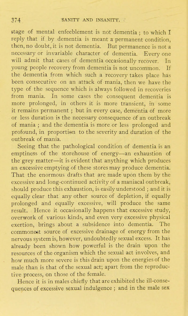 stage of mental enfeeblement is not dementia ; to which I reply that if by dementia is meant a permanent condition, then, no doubt, it is not dementia. But permanence is not a necessary or invariable character of dementia. Every one will admit that cases of dementia occasionally recover. In young people recovery from dementia is not uncommon. If the dementia from which such a recovery takes place has been consecutive on an attack of mania, then we have the type of the sequence which is always followed in recoveries from mania. In some cases the consequent dementia is more prolonged, in others it is more transient, in some it remains permanent ; but in every case, dementia of more or less duration is the necessary consequence of an outbreak of mania ; and the dementia is more or less prolonged and profound, in proportion to the severity and duration of the outbreak of mania. Seeing that the pathological condition of dementia is an emptiness of the storehouse of energy—an exhaustion of the grey matter—it is evident that anything which produces an excessive emptying of these stores may produce dementia. That the enormous drafts that are made upon them by the excessive and long-continued activity of a maniacal outbreak, should produce this exhaustion, is easily understood ; and it is equally clear that any other source of depletion, if equally prolonged and equally excessive, will produce the same result. Hence it occasionally happens that excessive study, overwork of various kinds, and even very excessive physical exertion, brings about a subsidence into dementia. The commonest source of excessive drainage of energy from the nervous system is, however, undoubtedly sexual excess. It has already been shown how powerful is the drain upon the resources of the organism which the sexual act involves, and how much more severe is this drain upon the energies of the male than is that of the sexual acf, apart from the reproduc- tive process, on those of the female. Hence it is in males chiefly that are exhibited the ill-conse- quences of excessive sexual indulgence ; and in the male sex