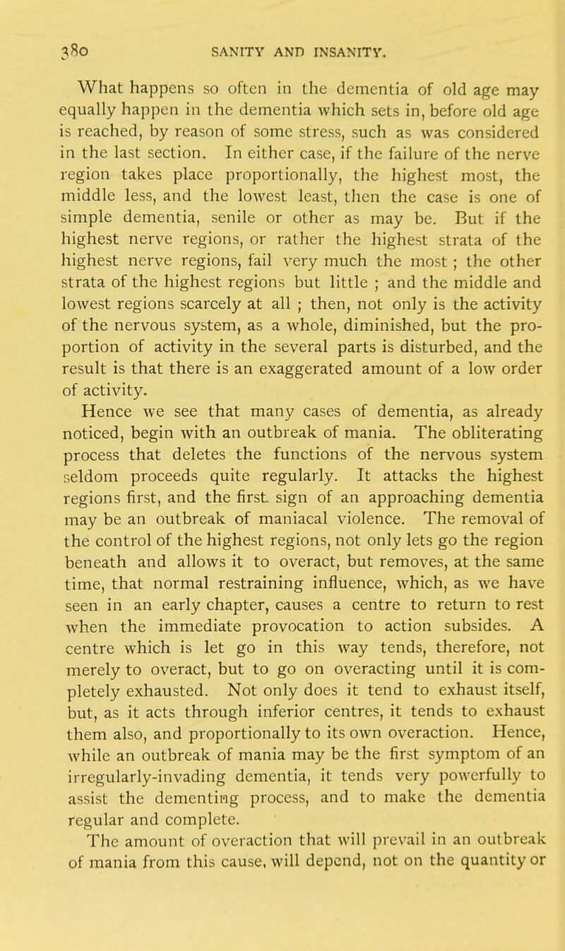 What happens so often in the dementia of old age may equally happen in the dementia which sets in, before old age is reached, by reason of some stress, such as was considered in the last section. In either case, if the failure of the nerve region takes place proportionally, the highest most, the middle less, and the lowest least, then the case is one of simple dementia, senile or other as may be. But if the highest nerve regions, or rather the highest strata of the highest nerve regions, fail very much the most; the other strata of the highest regions but little ; and the middle and lowest regions scarcely at all ; then, not only is the activity of the nervous system, as a whole, diminished, but the pro- portion of activity in the several parts is disturbed, and the result is that there is an exaggerated amount of a low order of activity. Hence we see that many cases of dementia, as already noticed, begin with an outbreak of mania. The obliterating process that deletes the functions of the nervous system seldom proceeds quite regularly. It attacks the highest regions first, and the first sign of an approaching dementia may be an outbreak of maniacal violence. The removal of the control of the highest regions, not only lets go the region beneath and allows it to overact, but removes, at the same time, that normal restraining influence, which, as we have seen in an early chapter, causes a centre to return to rest when the immediate provocation to action subsides. A centre which is let go in this way tends, therefore, not merely to overact, but to go on overacting until it is com- pletely exhausted. Not only does it tend to exhaust itself, but, as it acts through inferior centres, it tends to exhaust them also, and proportionally to its own overaction. Hence, while an outbreak of mania may be the first symptom of an irregularly-invading dementia, it tends very powerfully to assist the dementing process, and to make the dementia regular and complete. The amount of overaction that will prevail in an outbreak of mania from this cause, will depend, not on the quantity or