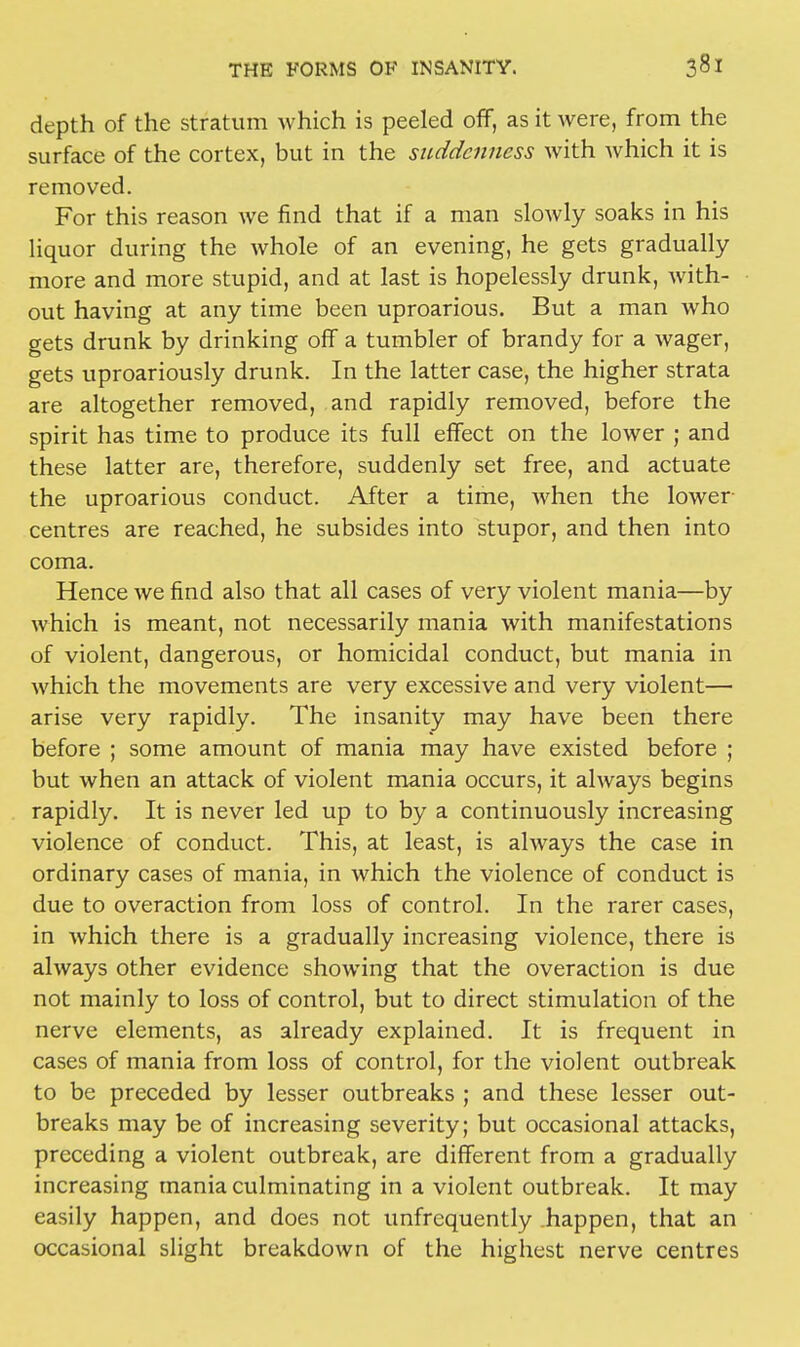 depth of the stratum which is peeled off, as it were, from the surface of the cortex, but in the suddenness with which it is removed. For this reason we find that if a man slowly soaks in his liquor during the whole of an evening, he gets gradually more and more stupid, and at last is hopelessly drunk, with- out having at any time been uproarious. But a man who gets drunk by drinking off a tumbler of brandy for a wager, gets uproariously drunk. In the latter case, the higher strata are altogether removed, and rapidly removed, before the spirit has time to produce its full effect on the lower ; and these latter are, therefore, suddenly set free, and actuate the uproarious conduct. After a time, when the lower- centres are reached, he subsides into stupor, and then into coma. Hence we find also that all cases of very violent mania—by which is meant, not necessarily mania with manifestations of violent, dangerous, or homicidal conduct, but mania in which the movements are very excessive and very violent— arise very rapidly. The insanity may have been there before ; some amount of mania may have existed before ; but when an attack of violent mania occurs, it always begins rapidly. It is never led up to by a continuously increasing violence of conduct. This, at least, is always the case in ordinary cases of mania, in which the violence of conduct is due to overaction from loss of control. In the rarer cases, in which there is a gradually increasing violence, there is always other evidence showing that the overaction is due not mainly to loss of control, but to direct stimulation of the nerve elements, as already explained. It is frequent in cases of mania from loss of control, for the violent outbreak to be preceded by lesser outbreaks ; and these lesser out- breaks may be of increasing severity; but occasional attacks, preceding a violent outbreak, are different from a gradually increasing mania culminating in a violent outbreak. It may easily happen, and does not unfrequently happen, that an occasional slight breakdown of the highest nerve centres