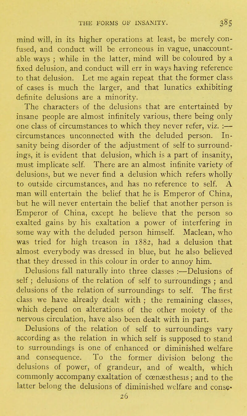 mind will, in its higher operations at least, be merely con- fused, and conduct will be erroneous in vague, unaccount- able ways ; while in the latter, mind will be coloured by a fixed delusion, and conduct will err in ways having reference to that delusion. Let me again repeat that the former class of cases is much the larger, and that lunatics exhibiting definite delusions are a minority. The characters of the delusions that are entertained by insane people are almost infinitely various, there being only one class of circumstances to which they never refer, viz. :— circumstances unconnected with the deluded person. In- sanity being disorder of the adjustment of self to surround- ings, it is evident that delusion, which is a part of insanity, must implicate self. There are an almost infinite variety of delusions, but we never find a delusion which refers wholly to outside circumstances, and has no reference to self. A man will entertain the belief that he is Emperor of China, but he will never entertain the belief that another person is Emperor of China, except he believe that the person so exalted gains by his exaltation a power of interfering in some way with the deluded person himself. Maclean, who was tried for high treason in 1882, had a delusion that almost everybody was dressed in blue, but he also believed that they dressed in this colour in order to annoy him. Delusions fall naturally into three classes :—Delusions of self; delusions of the relation of self to surroundings ; and delusions of the relation of surroundings to self. The first class we have already dealt with ; the remaining classes, which depend on alterations of the other moiety of the nervous circulation, have also been dealt with in part. Delusions of the relation of self to surroundings vary according as the relation in which self is supposed to stand to surroundings is one of enhanced or diminished welfare and consequence. To the former division belong the delusions of power, of grandeur, and of wealth, which commonly accompany exaltation of coenaesthesis ; and to the latter belong the delusions of diminished welfare and conse* 26
