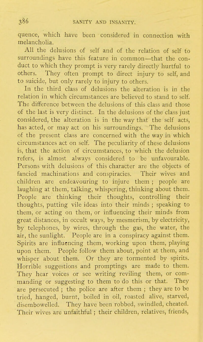 quence, which have been considered in connection with melancholia. All the delusions of self and of the relation of self to surroundings have this feature in common—that the con- duct to which they prompt is very rarely directly hurtful to others. They often prompt to direct injury to self, and to suicide, but only rarely to injury to others. In the third class of delusions the alteration is in the relation in which circumstances are believed to stand to self. The difference between the delusions of this class and those of the last is very distinct. In the delusions of the class just considered, the alteration is in the way that the self acts, has acted, or may act on his surroundings. The delusions of the present class are concerned with the way in which circumstances act on self. The peculiarity of these delusions is, that the action of circumstances, to which the delusion refers, is almost always considered to be unfavourable. Persons with delusions of this character are the objects of fancied machinations and conspiracies. Their wives and children are endeavouring to injure them ; people are laughing at them, talking, whispering, thinking about them. People are thinking their thoughts, controlling their thoughts, putting vile ideas into their minds ; speaking to them, or acting on them, or influencing their minds from great distances, in occult ways, by mesmerism, by electricity, by telephones, by wires, through the gas, the water, the air, the sunlight. People are in a conspiracy against them. Spirits are influencing them, Avorking upon them, playing upon them. People follow them about, point at them, and whisper about them. Or they are tormented by spirits. Horrible suggestions and promptings are made to them. They hear voices or see writing reviling them, or com- manding or suggesting to them to do this or that. They are persecuted ; the police are after them ; they are to be tried, hanged, burnt, boiled in oil, roasted alive, starved, disembowelled. They have been robbed, swindled, cheated. Their wives are unfaithful ; their children, relatives, friends,