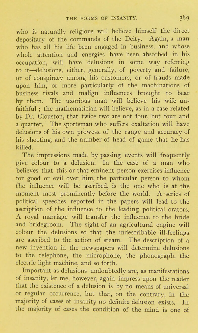 who is naturally religious will believe himself the direct depositary of the commands of the Deity. Again, a man who has all his life been engaged in business, and whose whole attention and energies have been absorbed in his occupation, will have delusions in some way referring to it—delusions, either, generally, of poverty and failure, or of conspiracy among his customers, or of frauds made upon him, or more particularly of the machinations of business rivals and malign influences brought to bear by them. The uxorious man will believe his wife un- faithful ; the mathematician will believe, as in a case related by Dr. Clouston, that twice two are not four, but four and a quarter. The sportsman who suffers exaltation will have delusions of his own prowess, of the range and accuracy of his shooting, and the number of head of game that he has killed. The impressions made by passing events will frequently give colour to a delusion. In the case of a man who believes that this or that eminent person exercises influence for good or evil over him, the particular person to whom the influence will be ascribed, is the one who is at the moment most prominently before the world. A series of political speeches reported in the papers will lead to the ascription of the influence to the leading political orators. A royal marriage will transfer the influence to the bride and bridegroom. The sight of an agricultural engine will colour the delusions so that the indescribable ill-feelings are ascribed to the action of steam. The description of a new invention in the newspapers will determine delusions to the telephone, the microphone, the phonograph, the electric light machine, and so forth. Important as delusions undoubtedly are, as manifestations of insanity, let me, however, again impress upon the reader that the existence of a delusion is by no means of universal or regular occurrence, but that, on the contrary, in the majority of cases of insanity no definite delusion exists. In the majority of cases the condition of the mind is one of