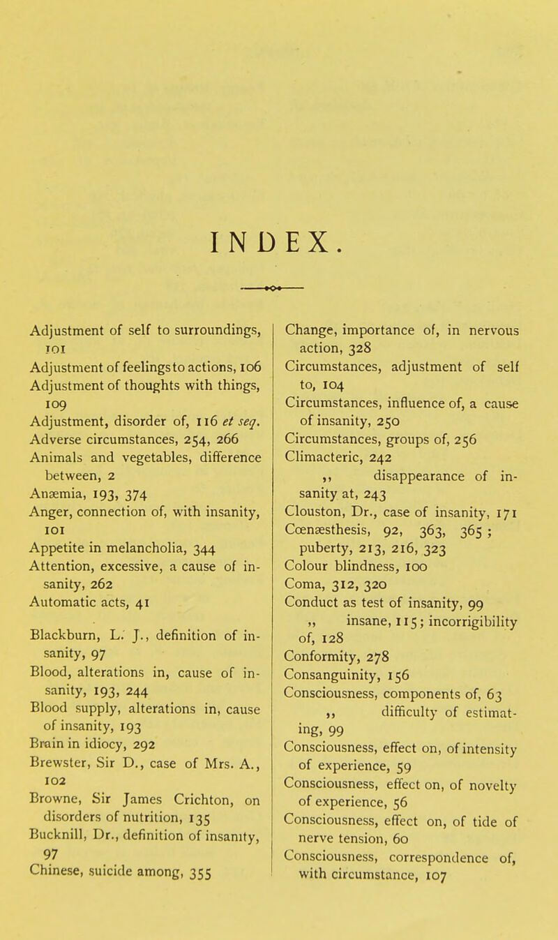INDEX. Adjustment of self to surroundings, JOI Adjustment of feelingsto actions, 106 Adjustment of thoughts with things, 109 Adjustment, disorder of, 116 et seq. Adverse circumstances, 254, 266 Animals and vegetables, difference between, 2 Anaemia, 193, 374 Anger, connection of, with insanity, 101 Appetite in melancholia, 344 Attention, excessive, a cause of in- sanity, 262 Automatic acts, 41 Blackburn, L. J., definition of in- sanity, 97 Blood, alterations in, cause of in- sanity, 193, 244 Blood supply, alterations in, cause of insanity, 193 Brain in idiocy, 292 Brewster, Sir D., case of Mrs. A., 102 Browne, Sir James Crichton, on disorders of nutrition, 135 Bucknill, Dr., definition of insanity, 97 Chinese, suicide among, 355 Change, importance of, in nervous action, 328 Circumstances, adjustment of self to, 104 Circumstances, influence of, a cause of insanity, 250 Circumstances, groups of, 256 Climacteric, 242 ,, disappearance of in- sanity at, 243 Clouston, Dr., case of insanity, 171 Ccensesthesis, 92, 363, 365 ; puberty, 213, 216, 323 Colour blindness, 100 Coma, 312, 320 Conduct as test of insanity, 99 „ insane, 115; incorrigibility of, 128 Conformity, 278 Consanguinity, 156 Consciousness, components of, 63 difficulty of estimat- ing. 99 Consciousness, effect on, of intensity of experience, 59 Consciousness, effect on, of novelty of experience, 56 Consciousness, effect on, of tide of nerve tension, 60 Consciousness, correspondence of, with circumstance, 107
