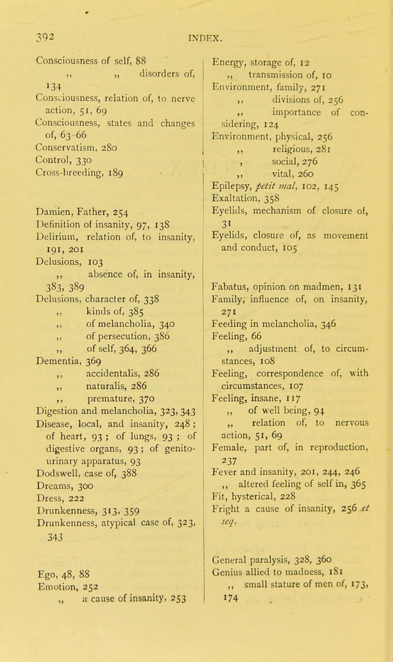 Consciousness of self, 88 it ,, disorders of, 134 Consciousness, relation of, to nerve action, 51, 69 Consciousness, states and changes of, 63-66 Conservatism, 280 Control, 330 Cross-breeding, 189 Damien, Father, 254 Definition of insanity, 97, 13S Delirium, relation of, to insanity, 191, 201 Delusions, 103 ,, absence of, in insanity, 383. 389 Delusions, character of, 338 ,, kinds of, 385 ,, of melancholia, 340 ,, of persecution, 386 „ of self, 364, 366 Dementia, 369 ,, accidentalis, 286 ,, naturalis, 286 ,, premature, 370 Digestion and melancholia, 323, 343 Disease, local, and insanity, 248; of heart, 93 ; of lungs, 93 ; of digestive organs, 93; of genito- urinary apparatus, 93 Dodswell, case of, 388 Dreams, 300 Dress, 222 Drunkenness, 313, 359 Drunkenness, atypical case of, 323, 343 Ego, 48, 88 Emotion, 252 „ a cause of insanity, 253 Energy, storage of, 12 ,, transmission of, 10 Environment, family, 271 ,, divisions of, 256 ,, importance of con- sidering, 124 Environment, physical, 256 ,, religious, 281 , social, 276 ,, vital, 260 Epilepsy, petit mal, 102, 145 Exaltation, 358 Eyelids, mechanism of closure of, 31 Eyelids, closure of, as movement and conduct, 105 Fabatus, opinion on madmen, 131 Family, influence of, on insanity, 271 Feeding in melancholia, 346 Feeling, 66 ,, adjustment of, to circum- stances, 108 Feeling, correspondence of, with circumstances, 107 Feeling, insane, 117 ,, of well being, 94 „ relation of, to nervous action, 51, 69 Female, part of, in reproduction, 237 Fever and insanity, 201, 244, 246 ,, altered feeling of self in, 365 Fit, hysterical, 228 Fright a cause of insanity, 256 et seq. General paralysis, 328, 360 Genius allied to madness, 1S1 ,, small stature of men of, 173, 174