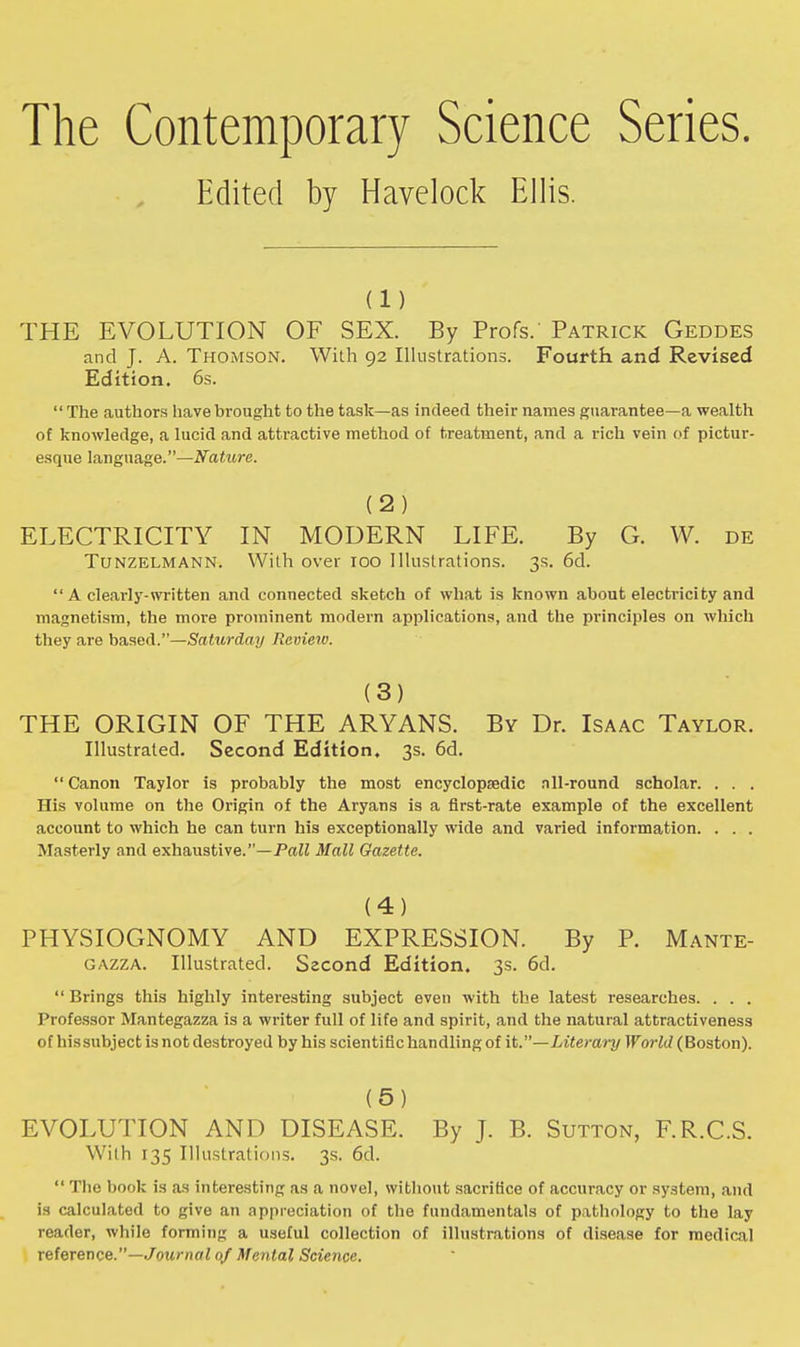 The Contemporary Science Series. Edited by Havelock Ellis. (i) THE EVOLUTION OF SEX. By Profs. Patrick Geddes and J. A. Thomson. With 92 Illustrations. Fourth and Revised Edition. 6s. The authors have brought to the task—as indeed their names guarantee—a wealth of knowledge, a lucid and attractive method of treatment, and a rich vein of pictur- esque language.—Nature. (2) ELECTRICITY IN MODERN LIFE. By G. W. de Tunzelmann. With over 100 Illustrations. 3s. 6d.  A clearly-written and connected sketch of what is known about electricity and magnetism, the more prominent modern applications, and the principles on which they are based.—Saturday Review. (3) THE ORIGIN OF THE ARYANS. By Dr. Isaac Taylor. Illustrated. Second Edition, 3s. 6d.  Canon Taylor is probably the most encyclopedic nil-round scholar. . . . His volume on the Origin of the Aryans is a first-rate example of the excellent account to which he can turn his exceptionally wide and varied information. . . . Masterly and exhaustive.—Pall Mall Gazette. (4) PHYSIOGNOMY AND EXPRESSION. By P. Mante- gazza. Illustrated. Szcond Edition. 3s. 6d.  Brings this highly interesting subject even with the latest researches. . . . Professor Mantegazza is a writer full of life and spirit, and the natural attractiveness of his subject is not destroyed by his scientific handling of it.—Literary World (Boston). (5) EVOLUTION AND DISEASE. By J. B. Sutton, F.R.C.S. With 135 Illustrations. 3s. 6d.  The book is as interesting as a novel, without sacrifice of accuracy or system, and is calculated to give an appreciation of the fundamentals of pathology to the lay reader, while forming a useful collection of illustrations of disease for medical reference.—Journal of Mental Science.