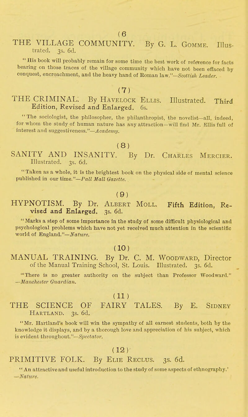 (6 THE VILLAGE COMMUNITY. By G. L. Gommf, Illus- trated. 3s. 6d.  His book will probably remain for some time the best work of reference for facts bearing on tbose traces of the village community which have not been effaced by conquest, encroachment, and the heavy hand of Roman law.—Scottish Leader. (7) THE CRIMINAL; By Havelock Ellis. Illustrated. Third Edition, Revised and Enlarged. 6s. The sociologist, the philosopher, the philanthropist, the novelist—all, indeed, for whom the study of human nature has any attraction—will And Mr. Ellis full of interest and suggestiveness.—Academy. (8) SANITY AND INSANITY. By Dr. Charles Mercier. Illustrated. 3s. 6d. Taken as a whole, it is the brightest book on the physical side of mental science published in our time.—Pall Mall Gazette. (9) HYPNOTISM. By Dr. Albert Moll. Fifth Edition, Re- vised and Enlarged. 3s. 6d.  Marks a step of some importance in the study of some difficult physiological and psychological problems which have not yet received much attention in the scientific world of England.—Nature. (10) MANUAL TRAINING. By Dr. C. M. Woodward, Director of the Manual Training School, St. Louis. Illustrated. 3s. 6d. There is no greater authority on the subject than Professor Woodward. —Manchester Gtiardian. (11) THE SCIENCE OF FAIRY TALES. By E. Sidney Hartland. 3s. 6d. Mr. Hartland's book will win the sympathy of all earnest students, both by the knowledge it displays, and by a thorough love and appreciation of his subject, which is evident throughout.—Spectator. (12) PRIMITIVE FOLK. By Elie Reclus. 3s. 6d. An attractiveand useful introduction to the study of some aspects of ethnography.' —Nature.