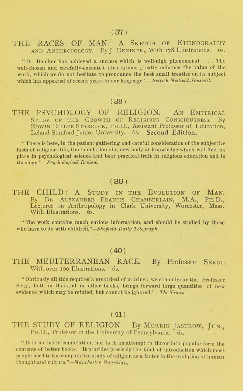 (37) THE RACES OF MAN: A Sketch of Ethnography and Anthropology. By J. Deniker, With 178 Illustrations. 6s. Dr. Deniker has achieved a success which is well-nigh phenomenal. . . . The well-chosen and carefully-executed illustrations greatly enhance the value of the work, which we do not hesitate to pronounce the best small treatise on its subject which has appeared of recent years in our language.—British Medical Journal. (38) THE PSYCHOLOGY OF RELIGION. An Empirical Study of the Growth of Religious Consciousness. By Edwin Diller Starbuck, Ph.D., Assistant Professor of Education, Leland Stanford Junior University. 6s. Second Edition.  There is here, in the patient gathering and careful consideration of the subjective facts of religious life, the foundation of a new body of knowledge which will find its place in psychological science and bear practical fruit in religious education and in theology.—Psychological Review. (39) THE CHILD: A Study in the Evolution of Man. By Dr. Alexander Francis Chamberlain, M.A., Ph.D., Lecturer on Anthropology in Clark University, Worcester, Mass. With Illustrations. 6s. The work contains much curious information, and should be studied by those who have to do with children.—Sheffield Daily Telegraph. (40) THE MEDITERRANEAN RACE. By Professor Sergi. With over 100 Illustrations. 6s.  Obviously all this requires'a great deal of proving; we can only say that Professor Sergi, both in this and in other books, brings forward large quantities of new evidence which may be refuted, but cannot be ignored.—The Times. (41) THE STUDY OF RELIGION. By Morris Jastrow, Jun., Ph.D., Professor in the University of Pennsylvania. 6s. It is no hasty compilation, nor is it an attempt to throw into popular form the contents of better books. It provides precisely the kind of introduction which most people need to the comparative study of religion as a factor in the evolution of human thought and culture.—Manchester Guardian.