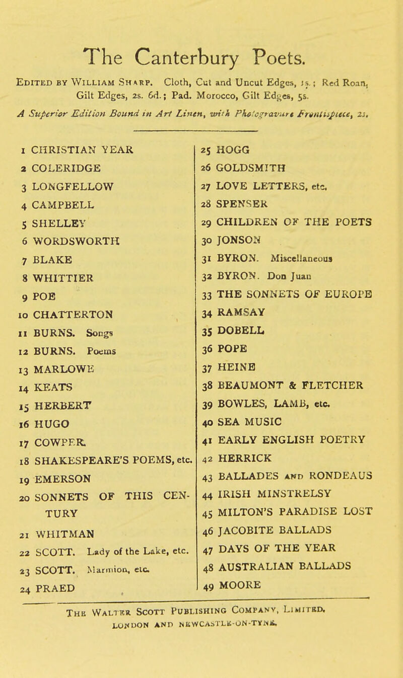 The Canterbury Poets. Edited by William Sharp. Cloth, Cut and Uncut Edges, js. ; Red Roan, Gilt Edges, 2s. 6d.; Pad. Morocco, Gilt Edges, 5s. A Superior Edition Bound in Art Linen, with Pkelogravurt /•ryntujiteee, 2j. I CHRISTIAN YEAR a COLERIDGE 3 LONGFELLOW 4 CAMPBELL 5 SHELLEY 6 WORDSWORTH 7 BLAKE 8 WHITTIER 9 POE 10 CHATTERTON II BURNS. Songs 12 BURNS. Poems 13 MARLOWE 14 KEATS 15 HERBERT 16 HUGO 17 COWPF.R. 18 SHAKESPEARE'S POEMS, etc. 19 EMERSON 20 SONNETS OF THIS CEN- TURY 21 WHITMAN 22 SCOTT. Lady of the Lake, etc. 23 SCOTT. Marmion, elC. 24 PRAED 25 HOGG 26 GOLDSMITH 27 LOVE LETTERS, etc. 28 SPENSER 29 CHILDREN OF THE POETS 30 JONSON 31 BYRON. Miscellaneous 32 BYRON. Don Juan 33 THE SONNETS OF EUROPE 34 RAMSAY 35 DOBELL 36 POPE 37 HEINE 38 BEAUMONT & FLETCHER 39 BOWLES, LAMB, etc. 40 SEA MUSIC 41 EARLY ENGLISH POETRY 42 HERRICK 43 BALLADES and RONDEAUS 44 IRISH MINSTRELSY 45 MILTON'S PARADISE LOST 46 JACOBITE BALLADS 47 DAYS OF THE YEAR 48 AUSTRALIAN BALLADS 49 MOORE Thii Waltkr. Scott Publishing Company, Limited.