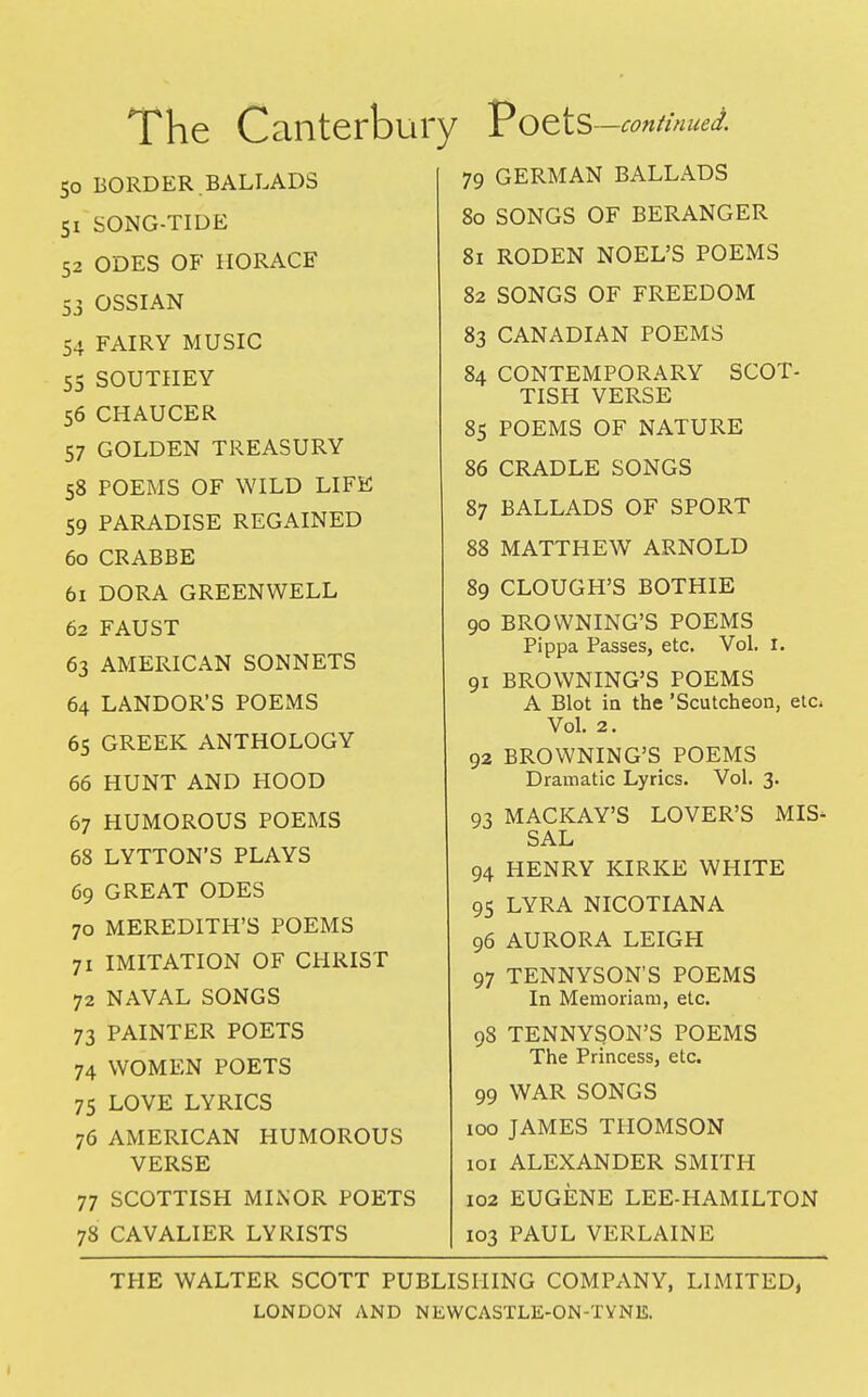 The Canterbur 50 BORDER. BALLADS 51 SONG-TIDE 52 ODES OF HORACE 53 OSSIAN 54 FAIRY MUSIC 55 SOUTIIEY 56 CHAUCER 57 GOLDEN TREASURY 58 POEMS OF WILD LIFE 59 PARADISE REGAINED 60 CRABBE 61 DORA GREENWELL 62 FAUST 63 AMERICAN SONNETS 64 LANDOR'S POEMS 65 GREEK ANTHOLOGY 66 HUNT AND HOOD 67 HUMOROUS POEMS 68 LYTTON'S PLAYS 69 GREAT ODES 70 MEREDITH'S POEMS 71 IMITATION OF CHRIST 72 NAVAL SONGS 73 PAINTER POETS 74 WOMEN POETS 75 LOVE LYRICS 76 AMERICAN HUMOROUS VERSE 77 SCOTTISH MINOR POETS 78 CAVALIER LYRISTS PoetS —contin ued. 79 GERMAN BALLADS 80 SONGS OF BERANGER 81 RODEN NOEL'S POEMS 82 SONGS OF FREEDOM 83 CANADIAN POEMS 84 CONTEMPORARY SCOT- TISH VERSE 85 POEMS OF NATURE 86 CRADLE SONGS 87 BALLADS OF SPORT 88 MATTHEW ARNOLD 89 CLOUGH'S BOTHIE 90 BROWNING'S POEMS Pippa Passes, etc. Vol. t. 91 BROWNING'S POEMS A Blot in the 'Scutcheon, etc* Vol. 2. 92 BROWNING'S POEMS Dramatic Lyrics. Vol. 3. 93 MACKAY'S LOVER'S MIS- SAL 94 HENRY KIRKE WHITE 95 LYRA NICOTIANA 96 AURORA LEIGH 97 TENNYSON'S POEMS In Memoriam, etc. 98 TENNYSON'S POEMS The Princess, etc. 99 WAR SONGS 100 JAMES THOMSON 101 ALEXANDER SMITH 102 EUGENE LEE-HAMILTON 103 PAUL VERLAINE THE WALTER SCOTT PUBLISHING COMPANY, LIMITED,