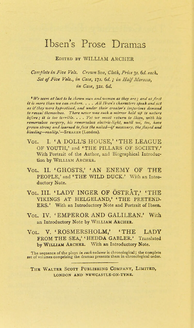 Ibsen's Prose Dramas Edited by WILLIAM ARCHER Complete in Five Vols. Crown Svo, Clot A, Price y. 6J. each. Set of Five Vols., in Case, ljs. 6d. ; in Half Morocco, in Case, %2s. 6d. * We seem at last to be shown men and women as tkty ari; and at Jirtt it is more than we can endure. . . . All Ibsen's characters speak and act as if they were hypnotised, and under their creator's imperious demand to reveal themselves. There never was such a mirror held up to nature be/ore; it is too terrible. % . . Yei we must return to Ibsen, with hie remorseless surgery, his remorseless electric-light, until we, too, have grown strong and learned te /ace the na!;ei—if necessary, the Jlayed and bleeding—reality'—Sfeaicuk (London). Vol. I. 'A DOLL'S HOUSE,' 'THE LEAGUE OF YOUTH,' and 'THE PILLARS OF SOCIETY.' With Portrait of the Author, and Biographical Introduc- tion by William Archer. Vol. II. 'GHOSTS,' 'AN ENEMY OF THE PEOPLE,' and THE WILD DUCK.' With an Intro- ductory Note. Vol. III. 'LADY INGER OF OSTRAT,' 'THE VIKINGS AT HELGELAND,' 'THE PRETEND- ERS.' With an Introductory Note and Portrait of Ibsen. Vol. IV. ' EMPEROR AND GALILEAN.1 With an Introductory Note by William Archer. Vol. V. • ROSMERSHOLM,' 'THE LADY FROM THE SEA,' 1HEDDA GABLER.' Translated by William Archer. With an Introductory Note. Tho sequence of the plays in each volume is chronological; the complete set of volumes comprising the dramas presents them in chronological order. The Walter Scott Publishing Company, Limited,