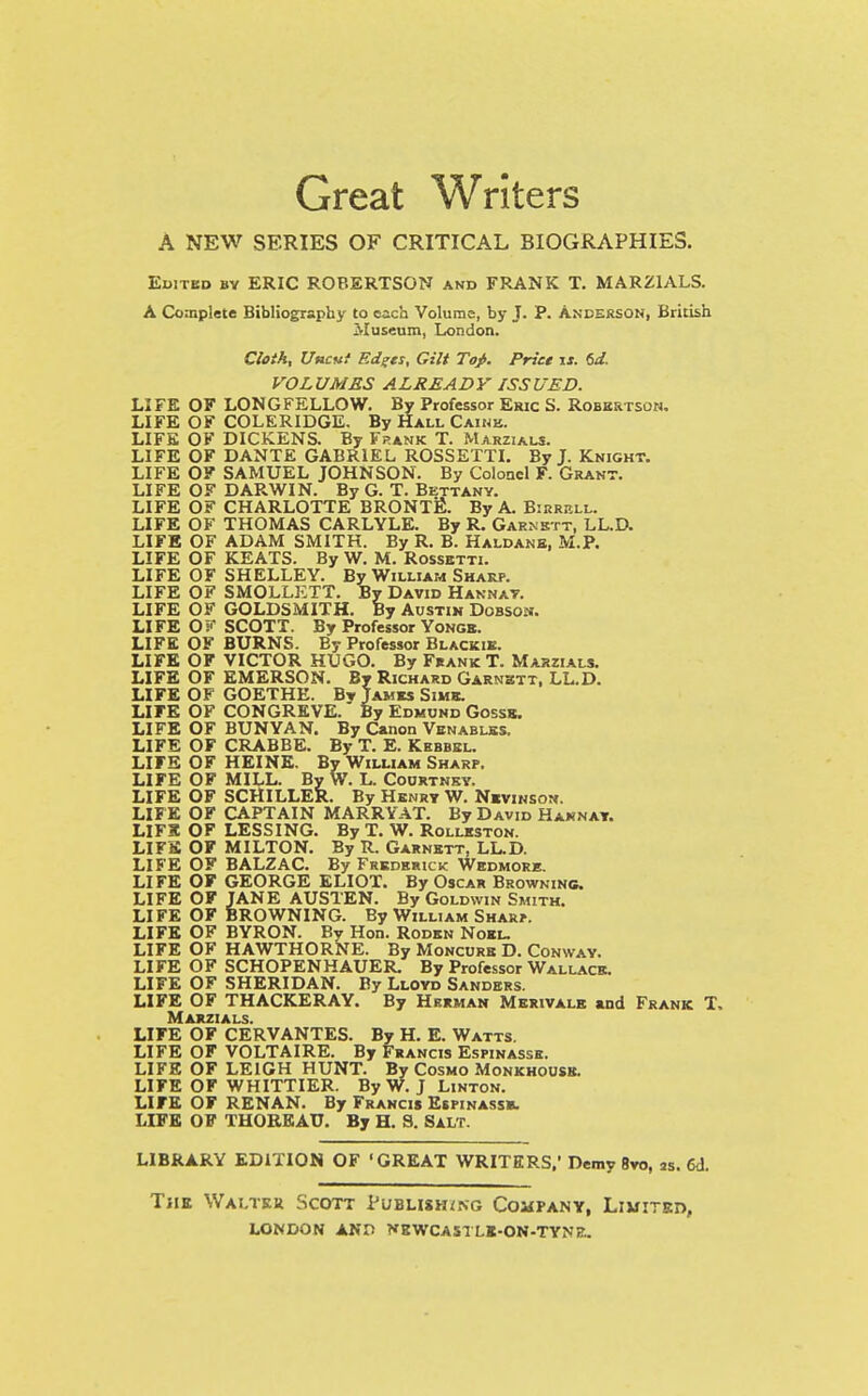 Great Writers A NEW SERIES OF CRITICAL BIOGRAPHIES. Edited by ERIC ROBERTSON and FRANK T. MARZIALS. A Complete Bibliography to each Volume, by J. P. Anderson, British Museum, London. Cloth, Uncut Edges, Gilt Tof. Price is. 6d. VOLUMES ALREADY ISSUED. LIFE OF LONGFELLOW. By Professor Eric S. Robertson. LIFE OF COLERIDGE. By Hall Caihb. LIFE OF DICKENS. By Frank T. Marzials. LIFE OF DANTE GABRIEL ROSSETTI. By J. Knight. LIFE OF SAMUEL JOHNSON. By Colonel F. Grant. LIFE OF DARWIN. By G. T. Bettany. LIFE OF CHARLOTTE BRONTE. By A. Birrbll. LIFE OF THOMAS CARLYLE. By R. Garnktt, LL.D. LIFE OF ADAM SMITH. By R. B. Haldanb, M.P. LIFE OF KEATS. By W. M. Rossetti. LIFE OF SHELLEY. By William Sharp. LIFE OF SMOLLETT. By David Hannay. LIFE OF GOLDSMITH. By Austin Dobsosj. LIFE Oi!* SCOTT. By Professor Yonge. LIFE OF BURNS. By Professor Blackik. LIFE OF VICTOR HUGO. By Frank T. Marzials. LIFE OF EMERSON. By Richard Garnbtt, LL.D. LIFE OF GOETHE, By Tames Sime. LIFE OF CONGREVE.' By Edmund Gossb. LIFE OF BUNYAN. By Canon Venablks. LIFE OF CRABBE. By T. E. Kebbel. LIFE OF HEINE. By William Sharp. LIFE OF MILL. By W. L. Courtney. LIFE OF SCHILLER. By Henry W. Nevinsok. LIFE OF CAPTAIN MARRYAT. By David Hannay. LIFS OF LESSING. By T. W. Rolleston. LIFE OF MILTON. By R. Garnett, LL.D. LIFE OF BALZAC. By Frederick Wedmore. LIFE OF GEORGE ELIOT. By Oscar Browning. LIFE OF JANE AUSTEN. By Goldwin Smith. LIFE OF BROWNING. By William Sharp. LIFE OF BYRON. By Hon. Roden Noel. LIFE OF HAWTHORNE. By Moncure D. Conway. LIFE OF SCHOPENHAUER. By Professor Wallace. LIFE OF SHERIDAN. By Lloyd Sanders. LIFE OF THACKERAY. By Herman Merivalb and Frank T, Marzials. LIFE OF CERVANTES. By H. E. Watts. LIFE OF VOLTAIRE. By Francis Espinasse. LIFE OF LEIGH HUNT. By Cosmo Monkhousb. LIFE OF WHITTIER. By W. J Linton. LIFE OF RENAN. By Francis Espinassb. LIFE OF THOREAU. By H. S. Salt. LIBRARY EDITION OF 'GREAT WRITERS.' Demy 8vo, JS. 6d. The Walter Scott Publishing Company, Limited,