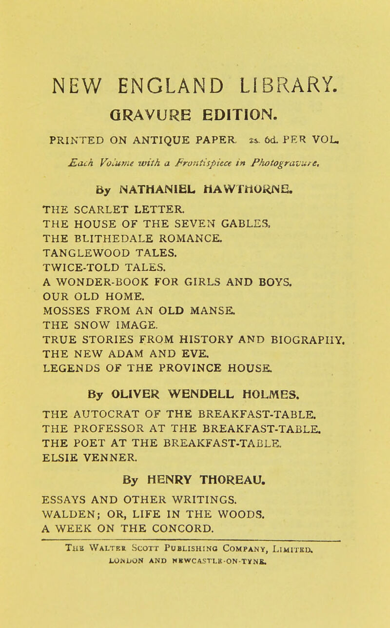 NEW ENGLAND LIBRARY. GRAVURE EDITION. PRINTED ON ANTIQUE PAPER, ss. 6d. PER VOL. Kach Volume with a Frontispiece in Photogravure, By NATHANIEL HAWTHORNS. THE SCARLET LETTER. THE HOUSE OF THE SEVEN GABLES, THE BLITHEDALE ROMANCE. TANGLEWOOD TALES. TWICE-TOLD TALES. A WONDER-BOOK FOR GIRLS AND BOYS. OUR OLD HOME. MOSSES FROM AN OLD MANSE. THE SNOW IMAGE. TRUE STORIES FROM HISTORY AND BIOGRAPHY. THE NEW ADAM AND EVE. LEGENDS OF THE PROVINCE HOUSE. By OLIVER WENDELL HOLMES. THE AUTOCRAT OF THE BREAKFAST-TABLE. THE PROFESSOR AT THE BREAKFAST-TABLE. THE POET AT THE BREAKFAST-TABLE ELSIE VENNER. By HENRY THOREAU. ESSAYS AND OTHER WRITINGS. WALDEN; OR, LIFE IN THE WOODS. A WEEK ON THE CONCORD. Tiia Walter Scott Publishing Company, Limitkd.