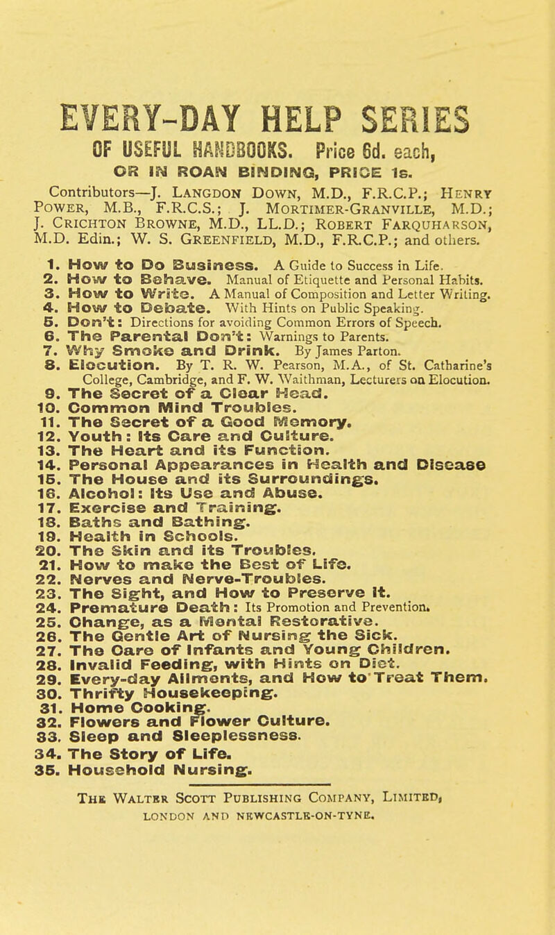 EVERY-DAY HELP SERIES OF USEFUL HANDBOOKS. Price 6d. each, OR IN ROAN BINDING, PRICE 1s. Contributors—J. Langdon Down, M.D., F.R.C.P.; Henry Power, M.B., F.R.C.S.; J. Mortimer-Granville, M.D.; J. Crichton Browne, M.D., LL.D.; Robert Farquharson, M.D. Edin.; W. S. GREENFIELD, M.D., F.RC.P.; and others. 1. HOW to Do Business. A Guide to Success in Life. 2. How to Behave. Manual of Etiquette and Personal Habits. 3. HOW to Write. A Manual of Composition and Letter Writing. 4. How to Debate. With Hints on Public Speaking. 5. Don't: Directions for avoiding Common Errors of Speech. 6. The Parental Don't: Warnings to Parents. 7. Why Smoke and Drink. By James Parton. 8. Elocution. By T. R. W. Pearson, M.A., of St. Catharine's College, Cambridge, and F. W. Waithman, Lecturers on Elocution. 9. The Secret of a Clear Head. 10. Common Mind Troubles. 11. The Secret of a Good Memory. 12. Youth: Its Care and Culture. 13. The Heart and its Function. 14. Personal Appearances in Health and Disease 15. The House and its Surroundings. 16. Alcohol: Its Use and Abuse. 17. Exercise and Training. 18. Baths and Bathing. 19. Health in Schools. 20. The Skin and its Troubles. 21. How to make the Best of Life. 22. Nerves and Nerve-Troubles. 23. The Sight, and How to Preserve It. 24. Premature Death : Its Promotion and Prevention. 25. Ohange, as a Mental Restorative. 26. The Gentle Art of Nursing the Sick. 27. The Care of Infants and Young Children. 28. Invalid Feeding, with Hints on Diet. 29. Every-day Ailments, and How to'Treat Them. 30. Thrifty Housekeeping. 31. Home Cooking. 32. Flowers and Flower Culture. 33. Sleep and Sleeplessness. 34. The Story of Life. 35. Household Nursing. The Walter Scott Publishing Company, Limited,