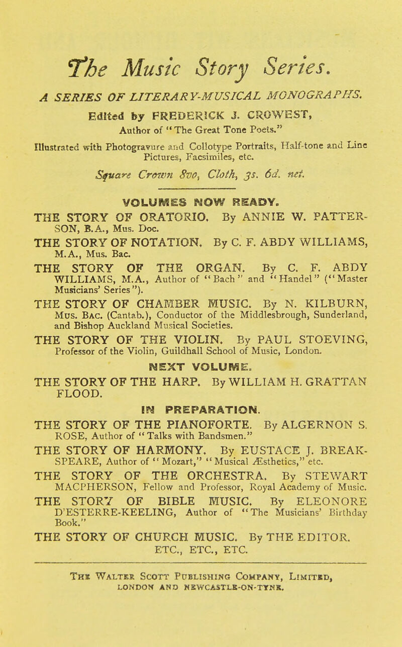 The Musk Story Series. A SERIES OF LITERARY-MUSICAL MONOGRAPHS. Edited by FREDERICK J. CROWEST, Author of  The Great Tone Poets. Illustrated with Photogravure and Collotype Portraits, Half-tone and Line Pictures, Facsimiles, etc. Square Crown Svff, Cloth, JS. 6d, net VOLUMES NOW READY. THE STORY OF ORATORIO. By ANNIE W. PATTER- SON, B.A., Mus. Doc. THE STORY OF NOTATION. By C. F. ABDY WILLIAMS, M.A., Mus. Bac THE STORY OF THE ORGAN. By C. F. ABDY WILLIAMS, M.A., Author of Bach and Handel (Master Musicians' Series ). THE STORY OF CHAMBER MUSIC. By N. KILBURN, Mus. Bac. (Cantab.), Conductor of the Middlesbrough, Sunderland, and Bishop Auckland Musical Societies. THE STORY OF THE VIOLIN. By PAUL STOEVING, Professor of the Violin, Guildhall School of Music, London. NEXT VOLUME. THE STORY OF THE HARP. By WILLIAM H. GRATTAN FLOOD. IN PREPARATION. THE STORY OF THE PIANOFORTE. By ALGERNON S. ROSE, Author of Talks with Bandsmen. THE STORY OF HARMONY. By EUSTACE J. BREAK- SPEARE, Author of  Mozart, Musical ^Esthetics, etc. THE STORY OF THE ORCHESTRA. By STEWART MACPHERSON, Fellow and Professor, Royal Academy of Music. THE STORY OF BIBLE MUSIC. By ELEONORE D'ESTERRE-KEELING, Author of The Musicians' Birthday Book. THE STORY OF CHURCH MUSIC. By THE EDITOR. ETC., ETC., ETC. The Walter Scott Publishing Company, Limited,