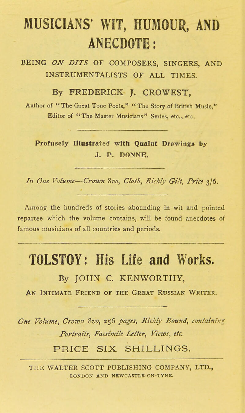 MUSICIANS' WIT, HUMOUR, AND ANECDOTE: BEING ON DITS OF COMPOSERS, SINGERS, AND INSTRUMENTALISTS OF ALL TIMES. By FREDERICK J. CROWEST, Author of The Great Tone Poets, The Story of British Music, Editor of The Master Musicians Series, etc., etc, Profusely Illustrated with Quaint Drawing* by J. P. DONNE. In One Volume—Crown Svo, Cloth, Richly Gilt, Price 3/6. Among the hundreds of stories abounding in wit and pointed repartee which the volume contains, will be found anecdotes of famous musicians of all countries and periods. TOLSTOY: His Life and Works. By JOHN C. KENWORTHY, An Intimate Friend of the Great Russian Writer. One Volume, Crown Svo, 256 pages, Richly Bound, containing Portraits, Facsimile Letter, Views, etc. PRICE SIX SHILLINGS. THE WALTER SCOTT PUBLISHING COMPANY', LTD.,