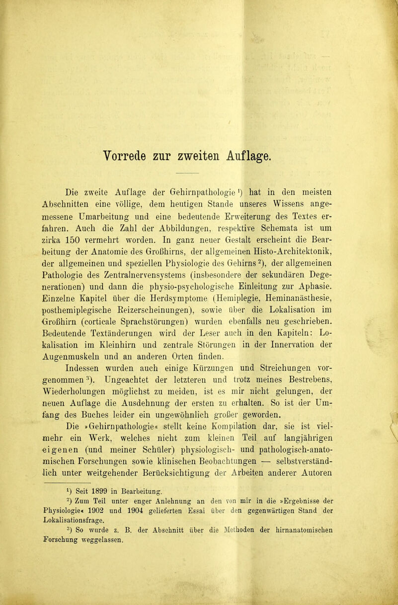 Vorrede zur zweiten Auflage. Die zweite Auflage der Gehimpathologie') hat in den meisten Abschnitten eine völlige, dem heutigen Stande unseres Wissens ange- messene Umarbeitung und eine bedeutende Erweiterung des Textes er- fahren. Auch die Zahl der Abbildungen, respektive Schemata ist um zirka 150 vermehrt worden. In ganz neuer Gestalt erscheint die Bear- beitung der Anatomie des Großhirns, der allgemeinen Histo-Architektonik, der allgemeinen und speziellen Physiologie des Gehirns 2), der allgemeinen Pathologie des Zentralnervensystems (insbesondere der sekundären Dege- nerationen) und dann die physio-psychologische Einleitung zur Aphasie. Einzelne Kapitel über die Herdsymptome (Hemiplegie, Heminanästhesie, posthemiplegische Eeizerscheinungen), sowie über die Lokalisation im Großhirn (corticale Sprachstörungen) wurden ebenfalls neu geschrieben. Bedeutende Textänderungen wird der Leser auch in den Kapiteln: Lo- kalisation im Kleinhirn und zentrale Störungen in der Innervation der Augenmuskeln und an anderen Orten finden. Indessen wurden auch einige Kürzungen und Streichungen vor- genommen ^). Ungeachtet der letzteren und trotz meines Bestrebens, Wiederholungen möglichst zu meiden, ist es mir nicht gelungen, der neuen Auflage die Ausdehnung der ersten zu erhalten. So ist der Um- fang des Buches leider ein ungewöhnlich großer geworden. Die »Gehirnpathologie« stellt keine Kompilation dar, sie ist viel- mehr ein Werk, welches nicht zum kleinen Teil auf langjährigen «igenen (und meiner Schüler) physiologisch- und pathologisch-anato- mischen Forschungen sowie klinischen Beobachtungen — selbstverständ- lich unter weitgehender Berücksichtigung der Arbeiten anderer Autoren 1) Seit 1899 in Bearbeitung. -) Zum Teil unter enger Anlehnung an den von mir in die »Ergebnisse der Physiologie« 1902 und 1904 gelieferten Essai über den gegenwärtigen Stand der Lokalisationsfrage. 3) So wurde z. B. der Abschnitt über die Methoden der hirnanatomischen Forschung weggelassen.