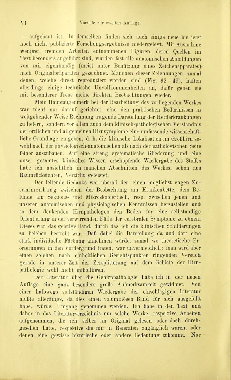 — aufgebaut ist. In demselben finden sieb auch einige neue bis jetzt noch nicht publizierte Forschungsergebnisse niedergelegt. Mit Ausnahme weniger, fremden Arbeiten entnommenen Figuren, deren Quellen im Text besonders angeführt sind, wurden tast alle anatomischen Abbildungen von mir eigenhändig (meist unter Benützung eines Zeichenapparates) nach Originalpräparaten gezeichnet. Manchen dieser Zeichnungen, zumal denen, welche direkt reproduziert worden sind (Fig. 82-—49), haften allerdings einige technische Unvollkommenheiten an, dafür geben sie mit besonderer Treue meine direkten Beobachtungen wieder. Mein Hauptaugenmerk bei der Bearbeitung des vorliegenden Werkes war nicht nur darauf gerichtet, eine den praktischen Bedürfnissen in weitgehender Weise Eeehnung tragende Darstellung der Herderkrankungen zu liefern, sondern vor allem auch dem klinisch-pathologischen Verständnis der örtlichen und allgemeinen Hirnsyraplome eine umfassende wissenschaft- liche Grundlage zu geben, d. h. die klinische Lokalisation im Großhirn so- wohl nach der physiologisch-anatomischen als nach der pathologischen Seite feiner auszubauen. Auf eine streng systematische Gliederung und eine unser gesamtes klinisches Wissen erschöpfende Wiedergabe des Stoffes habe ich absichtlich in manchen Abschnitten des Werkes, schon aus Eaumrücksichten, Verzicht geleistet. Der leitende Gedanke war überall der, einen möglichst engen Zu- sammenhang zwischen der Beobachtung am Krankenbette, dem Be- funde am Sektions- und Mikroskopiertisch, resp. zwischen jenen und unseren anatomischen und physiologischen Kenntnissen herzustellen und so dem denkenden Hirnpathologen den Boden für eine selbständige Orientierung in der verwirrenden Fülle der cerebralen Symptome zu ebnen. Dieses war das geistige Band, durch das ich die klinischen Schilderungen zu beleben bestrebt war. Daß dabei die Darstellung da und dort eine stark individuelle Färbung annehmen würde, zumal wo theoretische Er- örterungen in den Vordergrund traten, war unvermeidlich; man wird aber einen solchen nach einheitlichen Gesichtspunkten ringenden Versuch gerade in unserer Zeit der Zersplitterung auf dem Gebiete der Hirn- pathologie wohl nicht mißbilligen. Der Literatur über die Gehirnpathologie habe ich in der neuen Auflage eine ganz besonders große Aufmerksamkeit gewidmet. Von einer halbwegs vollständigen Wiedergabe der einschlägigen Literatur mußte allerdings;, da dies einen voluminösen Band für sich ausgefüllt habej würde, Umgang genommen werden. Ich habe in den Text und daher in das Literaturverzeichnis nur solche Werke, respektive Arbeiten aufgenommen, die ich selber im Original gelesen oder doch durch- gesehen hatte, respektive die mir in Referaten zugänglich waren, oder denen eine gewisse historische oder andere Bedeutung zukommt. Nur