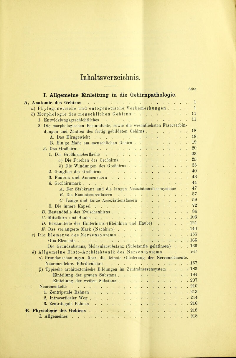 Inhaltsverzeichnis. Seite I. Allgemeine Einleitung in die Gehirnpathologie. A. Anatomie des Gehirns 1 a) Phylogenetische und ontogenetisehe Vorbemerkungen .... 1 b) Morphologie des menschlichen Gehirns 11 1. Entwicklungsgesehiehtliches 11 2. Die morphologischen Bestandteile, sowie die wesentlichsten Paserverbin- dungen und Zentren des fertig gebildeten Gehirns 18 A. Das Hirngewieht 18 B. Einige Maße am menschlichen Gehirn 19 A. Das Großhirn 20 1. Die Großhirnoberfläche 23 a) Die Furchen des Großhirns 25 b) Die Windungen des Großhirns 35 2. Ganglien des Großhirns 40 3. Fimbria und Ammonshorn 43 4. Großhirnmark 44 A. Der Stabkranz und die langen Assoziationsfasersysteme . • 47 B. Die Kommissurenfasern 57 C. Lange und kurze Assoziationsfasern 59 5. Die innere Kapsel '72 B. Bestandteile des Zwischenhirns . 84 C. Mittelhirn und Haube 103 D. Bestandteile des Hinterhirns (Kleinhirn und Haube) 121 E. Das verlängerte Mark (Naehhirn) 140 c) Die Elemente des Nervensystems 155 Glia-Elemente 166 Die Grundsubstanz, Molekularsubstanz (Substantia gelatlnosa) . . . 166 d) Allgemeine Histo-Architektonik des Nervensystems 167 a) Grundanschauungen über die feinste Gliederung der Nervenelemente. Neuronenlehre. FibrlUenlehre 167 ß) Typische architektonische Bildungen im Zentralnervensystem .... 183 Einteilung der grauen Substanz 184 Einteilung der weißen Substanz 207 Neuronenkette 210 1. Zentripetale Bahnen 213 2. Intraeorticaler Weg 214 3. Zentrifugale Bahnen 216 B. Physiologie des Gehirns 218 I. Allgemeines , 218