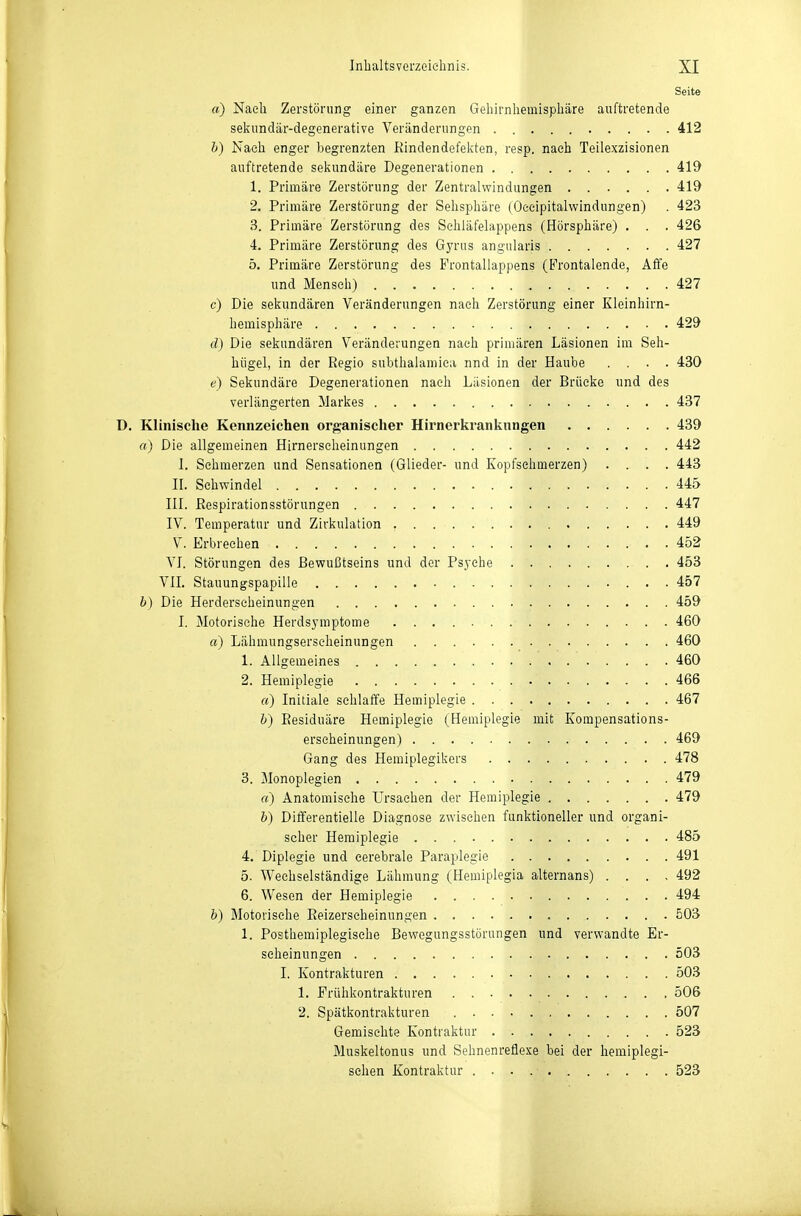Seite a) Nach Zerstörung einer ganzen Gehirnhemisphäre auftretende seiiundär-degenerative Veränderungen 412 b) Nach enger begrenzten Kindendefelvten, resp. nach Teilexzisionen auftretende selvundäre Degenerationen 419 1. Primäre Zerstörung der Zentralwindungen 419 2. Primäre Zerstörung der Sehsphäre (Oceipitalwindungen) . 423 3. Primäre Zerstörung des Sehläfelappens (Hörsphäre) . . . 426 4. Primäre Zerstörung des Gyrus angularis 427 5. Primäre Zerstörung des Frontallappens (Frontalende, Affe und Mensch) 427 c) Die sekundären Veränderungen nach Zerstörung einer Kleinhirn- hemisphäre 429 d) Die sekundären Veränderungen nach primären Läsionen im Seh- hügel, in der Regio subthalamica nnd in der Haube .... 430 e) Sekundäre Degenerationen nach Liisionen der Brücke und des verlängerten Markes 437 D. Klinische Kennzeichen organischer Hirnerkrankungen 439 o) Die allgemeinen Hirnerscheinungen 442 I. Sehmerzen und Sensationen (Glieder- und Kopfsehmerzen) .... 443 II. Sehwindel 445 III. Respirationsstörungen 447 IV. Temperatur und Zirkulation 449 V. Erbrechen 452 VI. Störungen des Bewußtseins und der Psyche 453 VII. Stauungspapille 457 b) Die Herderseheinungen 459 I. Motorische Herdsj-mptome 460 a) Lähmungserscheinungen 460 1. Allgemeines 460 2. Hemiplegie 466 rt) Initiale schlaffe Hemiplegie 467 h) Residuäre Hemiplegie (Hemiplegie mit Kompensations- erscheinungen) 469 Gang des Hemiplegikers 478 3. Monoplegien 479 «) Anatomische Ursachen der Hemiplegie 479 b) Differentielle Diagnose zwischen funktioneller und organi- scher Hemiplegie 485 4. Diplegie und cerebrale Paraplegie 491 5. Weehselständige Lähmung (Hemiplegia alternans) .... 492 6. Wesen der Hemiplegie 494 b) Motorische Reizerscheinungen 503 1. Posthemiplegisehe Bewegungsstörungen und verwandte Er- scheinungen 503 I. Kontrakturen 503 1. Prühkontrakturen 506 2. Spätkontrakturen 507 Gemischte Kontraktur 523 Muskeltonus und Sehnenreflexe bei der hemiplegi- sehen Kontraktur 523