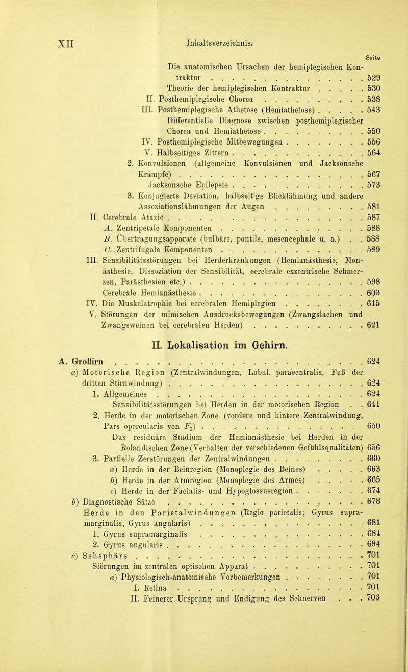 Seite Die anatomischen Ursachen der hemiplegischen Kon- tralctuv 529 Theorie der hemiplegischen Kontraktur 530 II. Posthemiplegische Chorea 538 III. Posthemiplegische Athetose (Hemiathetose) 543 Differentielle Diagnose zwischen posthemiplegischer Chorea und Hemiathetose 550 IV. Posthemiplegische Mitbewegungen 556 V. Halbseitiges Zittern 564 2. Konvulsionen (allgemeine Konvulsionen und Jaeksonsche Krämpfe) 567 Jaeksonsche Epilepsie 573 3. Konjugierte Deviation, halbseitige Blieklähmung und andere Assoziationslähmungen der Augen 581 II. Cerebrale Ataxie 587 A. Zentripetale Komponenten 588 B. Übertragungsapparate (bulbäre, pontiie, meseneephale u. a.) . . 588 C. Zentrifugale Komponenten 589 III. Sensibilitätsstörungen bei Herderkrankungen (Hemianästhesie, Mon- ästliesie, Dissoziation der Sensibilität, cerebrale exzentrische Schmer- zen, Parästhesien etc.) 598 Cerebrale Hemianästhesie 603 IV. Die Muskelatrophie bei cerebralen Hemiplegien 615 V. Störungen der mimischen Ausdrucksbewegungen (Zwangslachen und Zwangsweinen bei cerebralen Herden) 621 IL Lokalisation im Gehirn. Großirn 624 «) Motorische Region (Zentralwindungen, Lobul. paracentralis, Fuß der dritten Stirnwindung) 624 1. Allgemeines 624 Sensibilitätsstörungen bei Herden in der motorischen Region . . 641 2. Herde in der motorischen Zone (vordere und hintere Zentralwindling, Pars opercularis von Fj) 650 Das residuäre Stadium der Hemianästhesie bei Herden in der Rolandisehen Zone (Verhalten der verschiedenen Gefühlsqualitäten) 656 3. Partielle Zerstörungen der Zentralwindungen 660 «) Herde in der Beinregion (Monoplegie des Beines) 663 b) Herde in der Armregion (Monoplegie des Armes) 665 c) Herde in der Facialis- und H^'poglossusregion 674 b) Diagnostische Sätze 678 Herde in den Parietalwindungen (Regio parietalis; Gyrus supra- marginalis, Gyrus angularis) 681 1. Gyrus supramarginalis 681 2. Gyrus angularis 694 c) Sehsphäre 701 Störungen im zentralen optischen Apparat 701 a) Physiologisch-anatomische Vorbemerkungen 701 1. Retina 701 II. Feinerer Ursprung und Endigung des Sehnerven . . 703