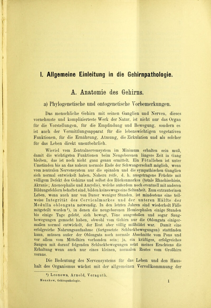 L Allgemeine Einleitung in die Gehirnpathologie. A. Anatomie des G-ehirns. a) Phylogenetische und ontogenetische Vorbemerkungen. Das menschliche Gehirn mit seinen Ganglien und Nerven, dieses vornehmste und komplizierteste Werk der Natur, ist nicht nur das Organ für die Vorstellungen, für die Empfindung und Bevt^egung, sondern es ist auch der Vermittlungsapparat für die lebenswichtigen vegetativen Funktionen, für die Ernährung, Atmung, die Zirkulation und als solcher für das Leben direkt unentbehrlich. Wieviel vom Zentralnervensystem im Minimum erhalten sein muß, damit die vfichtigsten Funktionen beim Neugeborenen längere Zeit in Gang bleiben, das ist noch nicht ganz genau ermittelt. Ein Fötalleben ist unter Umständen bis an das nahezu normale Ende der Schwangerschaft möglich, wenn vom zentralen Nervensystem nur die spinalen und die sympathischen Ganglien sich normal entwickelt haben. Nahezu reife, d. h. ausgetragene Früchte mit völligem Defekt des Gehirns und selbst des Rückenmarkes (totale Rhachischisis, Akranie; Anencephalie und Amyelie), welche außerdem noch eventuell mit anderen Bildungsfehlern behaftet sind, bilden keineswegs eine Seltenheit. Zum extrauterinen Leben, wenn auch nur von Dauer weniger Stunden, ist mindestens eine teil- weise Integrität des Oerviealmarkes und der unteren Hälfte der Medulla oblongata notwendig. In den letzten Jahren sind wiederholt Fälle mitgeteilt worden'), in denen die neugeborenen Hemieephalen einige Stunden bis einige Tage gelebt, sich bewegt, Töne ausgestoßen und sogar Saug- bewegungen gemacht haben, obwohl vom Gehirn nur die Oblongata einiger- maßen normal entwickelt, der Rest aber völlig mißbildet war. Damit eine erfolgreiche Nahrungsaufnahme (fortgesetzte Schluekbewegungen) stattfinden kann, müssen außer der Oblongata noch normale Abschnitte vom Pons und vor allem vom Mittelhirn vorhanden sein; ja, ein kräftiges, erfolgreiches Saugen mit darauf folgenden Schluckbewegungen setzt meines Eraehtens die Erhaltung wenn auch nur eines kleinen, normalen Restes vom Großhirn voraus. Die Bedeutung des Nervensystefns für das Leben und den Haus- halt des Organismus wächst mit der allgemeinen Vervollkommnung der Leonowa, Arnold, Veragutli.