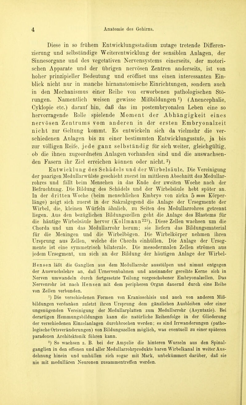 Diese in so frühem Entwicklungsstadium zutage tretende Differen- zierung und selbständige Weiterentwicklung der sensiblen Anlagen, der Sinnesorgane und des vegetativen Nervensystems einerseits, der motori- schen Apparate und der übrigen nervösen Zentren anderseits, ist von hoher prinzipieller Bedeutung und eröffnet uns einen interessanten Ein- blick nicht nur in manche hirnanatomische Einrichtungen, sondern auch in den Mechanismus einer Reihe von erworbenen pathologischen Stö- rungen. Namentlich weisen gewisse Mißbildungen *) (Anencephalie, Cyklopie etc.) darauf hin, daß das im posterabryonalen Leben eine so hervorragende Rolle spielende Moment der Abhängigkeit eines nervösen Zentrums vom anderen in der ersten Embryonalzeit nicht zur Geltung kommt. Es entwickeln sich da vielmehr die ver- schiedenen Anlagen bis zu einer bestimmten Entwicklungsstufe, ja bis zur völligen Reife, jede ganz selbständig für sich weiter, gleichgültig, ob die ihnen zugeordneten Anlagen vorhanden sind und die auswachsen- den Fasern ihr Ziel erreichen können oder nicht. 2) Entwicklung des Schädels und der Wirbelsäule. Die Vereinigung der paarigen Medullarwülste geschieht zuerst im mittleren Abschnitt des Medullar- rohres und fällt beim Menschen in das Ende der zweiten Woehe nach der Befruchtung. Die Bildung des Schädels und der Wirbelsäule hebt später an. In der dritten Woche (beim menscliUchen Embryo von zirka 5 mm Körper- länge) zeigt sich zuerst in der Sakralgegend die Anlage der Ursegmente der Wirbel, die, kleinen Würfeln ähnlich, zu Seiten des MeduUarrohres getrennt liegen. Aus den bezüglichen Bildungszellen geht die Anlage des Blastems für die häutige Wirbelsäule hervor (Kollmann^^s^^ Diese Zellen wachsen um die Chorda und um das Medullarrohr herum; sie liefern das Bildungsmaterial für die Meningen und die Wirbelbögen. Die Wirbelkörper nehmen ihren Ursprung aus Zellen, welche die Chorda einhüllen. Die Anlage der Urseg- mente ist eine symmetrisch bilaterale. Die mesodermalen Zellen strömen aus jedem Ursegment, um sich an der Bildung der häutigen Anlage der Wirbel- Hensen läßt die Ganglien aus dem Medullarrohr ausstülpen und nimmt entgegen der Auswuehslehre an, daß Urnervenbahnen und aneinander gereihte Kerne sieh in Nerven umwandeln durch fortgesetzte Teilung vorgeschobener Embryonalzellen. Das Nervenrohr ist nach Bensen mit dem peripheren Organ dauernd durch eine Reihe von Zellen verbunden. ') Die verschiedenen Formen von Kraniosehisis und auch von anderen Miß- bildungen verdanken zuletzt ihren Ursprung dem gänzlichen Ausbleiben oder einer ungenügenden Vereinigung der MeduUarplatten zum Medullarrohr (Asyntaxie). Bei derartigen Hemmungsbildungen kann die natürliche Eeihenfolge in der Gliederung der verschiedenen Einzelanlagen durchbrochen werden; es sind Irrwanderungen (patho- logische Ortsveränderungen) von Bildungszellen möglieh, was eventuell zu einer späteren paradoxen Architektonik führen kann. ^) So wachsen z. B. bei der Amyelie die hinteren Wurzeln aus den Spinal- ganglien in den offenen und aller Medullarrohrprodukte baren Wirbelkanal in weiter Aus- dehnung hinein und umhüllen sich sogar mit Mark, unbekümmert darüber, daß sie nie mit medullären Neuronen zusammentreffen werden.