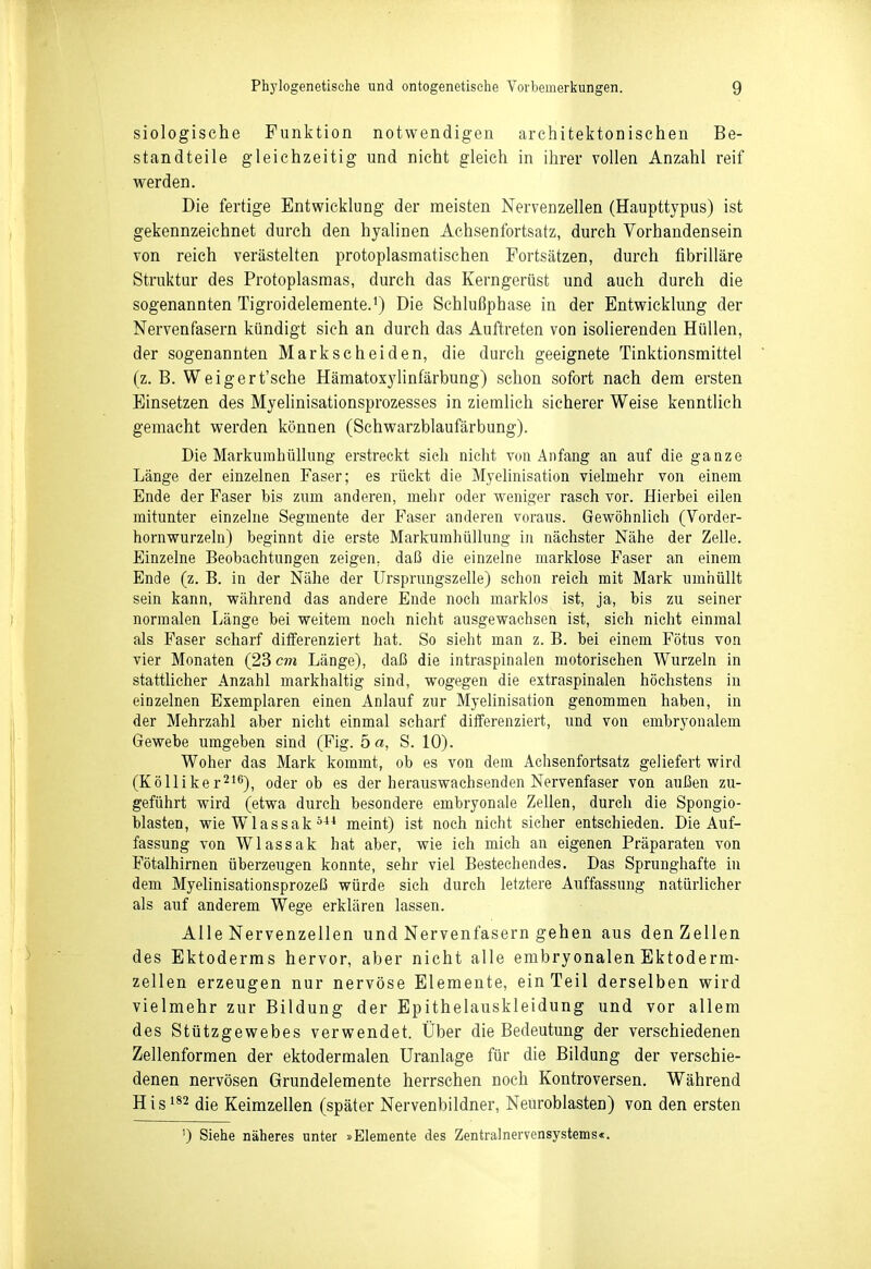 siologische Punktion notwendigen architektonischen Be- standteile gleichzeitig und nicht gleich in ihrer vollen Anzahl reif werden. Die fertige Entwicklung der meisten Nervenzellen (Haupttypus) ist gekennzeichnet durch den hyalinen Achsenfortsatz, durch Vorhandensein von reich verästelten protoplasmatischen Fortsätzen, durch fibrilläre Struktur des Protoplasmas, durch das Kerngerüst und auch durch die sogenannten Tigroidelemente.^) Die Schlußphase in der Entwicklung der Nervenfasern kündigt sich an durch das Auftreten von isolierenden Hüllen, der sogenannten Markscheiden, die durch geeignete Tinktionsmittel (z.B. Weigert'sche Hämatoxylinfärbung) schon sofort nach dem ersten Einsetzen des Myelinisationsprozesses in ziemlich sicherer Weise kenntlich gemacht werden können (Schwarzblaufärbung). Die MarkumhüUung erstreckt sich nicht von Anfang an auf die ganze Länge der einzelnen Faser; es rückt die Myelinisation vielmehr von einem Ende der Faser bis zum anderen, mehr oder weniger rasch vor. Hierbei eilen mitunter einzehie Segmente der Faser anderen voraus. Gewöhnlich (Vorder- hornwurzeln) beginnt die erste MarkumhüUung in nächster Nähe der Zelle. Einzelne Beobachtungen zeigen, daß die einzelne marklose Faser an einem Ende (z. B. in der Nähe der Ursprungszelle) schon reich mit Mark umhüllt sein kann, während das andere Ende noch marklos ist, ja, bis zu seiner normalen Länge bei weitem noch nicht ausgewachsen ist, sich nicht einmal als Faser scharf differenziert hat. So sieht man z. B. bei einem Fötus von vier Monaten (23 cm Länge), daß die intraspinalen motorischen Wurzeln in stattlicher Anzahl markhaltig sind, wogegen die extraspinalen höchstens in einzelnen Exemplaren einen Anlauf zur Myelinisation genommen haben, in der Mehrzahl aber nicht einmal scharf differenziert, und von embryonalem Gewebe umgeben sind (Fig. 5 a, S. 10). Woher das Mark kommt, ob es von dem Aehsenfortsatz geliefert wird (Kölliker^'ö), oder ob es der herauswachsenden Nervenfaser von außen zu- geführt wird (etwa durch besondere embryonale Zellen, durch die Spongio- blasten, wie Wlassak meint) ist noch nicht sicher entschieden. Die Auf- fassung von Wlassak hat aber, wie ich mich an eigenen Präparaten von Fötalhirnen überzeugen konnte, sehr viel Bestechendes. Das Sprunghafte in dem Myelinisationsprozeß würde sich durch letztere Auffassung natürlicher als auf anderem Wege erklären lassen. Alle Nervenzellen und Nervenfasern gehen aus den Zellen des Ektoderms hervor, aber nicht alle embryonalen Ektoderm- zellen erzeugen nur nervöse Elemente, ein Teil derselben wird vielmehr zur Bildung der Epithelauskleidung und vor allem des Stützgewebes verwendet. Über die Bedeutung der verschiedenen Zellenforraen der ektodermalen Uranlage für die Bildung der verschie- denen nervösen Grundelemente herrschen noch Kontroversen. Während Hisi*2 (jie Keimzellen (später Nervenbildner, Neüroblasten) von den ersten 0 Siehe näheres unter »Elemente des Zentralnervensystems«.