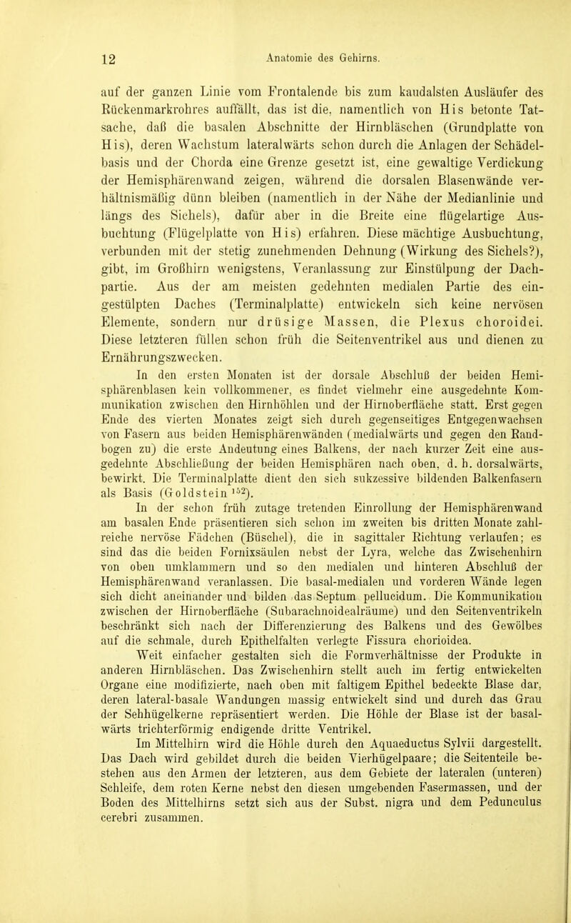 auf der ganzen Linie vom Frontalende bis zum kaudalsten Ausläufer des ßückenmarkrohres auffällt, das ist die. namentlich von His betonte Tat- sache, daß die basalen Abschnitte der Hirnbläschen (Grundplatte von His), deren Wachstum lateralwärts schon durch die Anlagen der Schädel- basis und der Chorda eine Grenze gesetzt ist, eine gewaltige Verdickung der Hemisphärenwand zeigen, während die dorsalen Blasenwände ver- hältnismäßig dünn bleiben (namentlich in der Nähe der Medianlinie und längs des Sicheis), dafür aber in die Breite eine flügelartige Aus- buchtung (Flügeiplatte von His) erfahren. Diese mächtige Ausbuchtung, verbunden mit der stetig zunehmenden Dehnung (Wirkung des Sicheis?}, gibt, im Großhirn wenigstens, Veranlassung zur Einstülpung der Dach- partie. Aus der am meisten gedehnten medialen Partie des ein- gestülpten Daches (Terminalplatte) entwickeln sich keine nervösen Elemente, sondern nur drüsige Massen, die Plexus choroidei. Diese letzteren füllen schon früh die Seitenventrikel aus und dienen zu Ernährungszwecken. In den ersten Monaten ist der dorsale Abschluß der beiden Hemi- sphärenblasen kein vollkommener, es findet vielmehr eine ausgedehnte Kom- munikation zwischen den Hirnhöhlen und der Hirnoberfläche statt. Erst gegen Ende des vierten Monates zeigt sich durch gegenseitiges Entgegenwaehsen von Fasern aus beiden Hemisphärenwänden (raedialwärts und gegen den Rand- bogen zu) die erste Andeutung eines Balkens, der nach kurzer Zeit eine aus- gedehnte Abschließung der beiden Hemispliären nach oben, d. h. dorsalwärts, bewirkt. Die Terminalplatte dient den sieh sulizessive bildenden Balkenfasern als Basis (Goldstein ^^^). In der schon früii zutage tretenden Einrollung der Hemisphärenwand am basalen Ende präsentieren sich schon im zweiten bis dritten Monate zahl- reiche nervöse Fädchen (Büschel), die in sagittaler Richtung verlaufen; es sind das die beiden Fornixsäulen nebst der Lyra, welche das Zwischenhirn von oben umklammern und so den medialen und hinteren Abschluß der Hemisphären wand veranlassen. Die basal-medialen und vorderen Wände legen sich dicht aneinander und bilden das Septum pellucidum. Die Kommunikation zwischen der Hirnoberfläche (Subarachnoidealräume) und den Seitenventrikehi beschränkt sich nach der Diiferenzierung des Balkens und des Gewölbes auf die schmale, durch Epithelfalten verlegte Fissura chorioidea. Weit einfacher gestalten sieh die Formverhältnisse der Produkte in anderen Hirnbläsehen. Das Zwischenhirn stellt auch im fertig entwickelten Organe eine modifizierte, nach oben mit faltigem Epithel bedeckte Blase dar, deren lateral-basale Wandungen massig entwickelt sind und durch das Grau der Sehhügelkerne repräsentiert werden. Die Höhle der Blase ist der basal- wärts trichterförmig endigende dritte Ventrikel. Im Mittelhirn wird die Höhle durch den Aquaeductus Sylvii dargestellt. Das Dach wird gebildet durch die beiden Vierhügelpaare; die Seitenteile be- stehen aus den Armen der letzteren, aus dem Gebiete der lateralen (unteren) Schleife, dem roten Kerne nebst den diesen umgebenden Fasermassen, und der Boden des Mittelhirns setzt sich aus der Subst. nigra und dem Pedunculus cerebri zusammen.