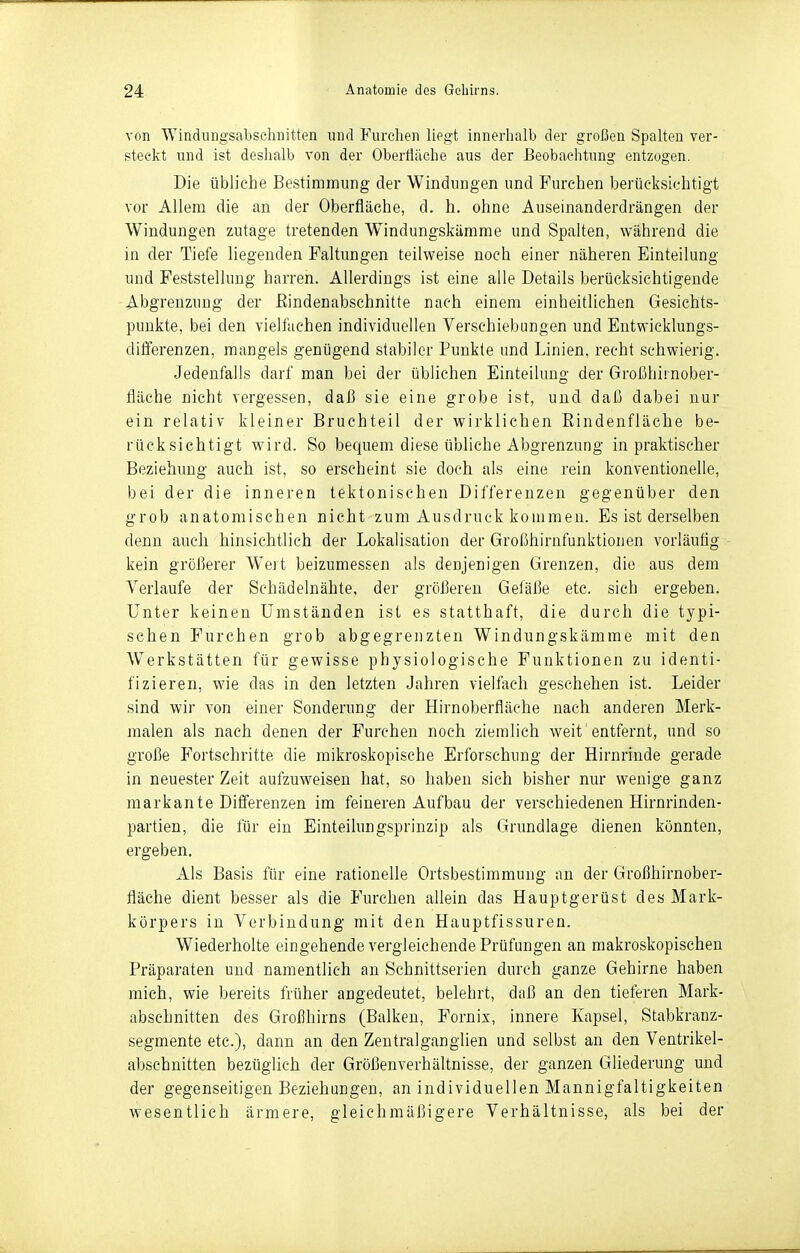 von Windiingsabschiiitten und Furchen liegt innerhalb der großen Spalten ver- steckt und ist deslialb von der OberÜiiche aus der Beobachtung entzogen. Die übliche Bestimmung der Windungen und Furchen berücksichtigt vor Allem die an der Oberfläche, d. h. ohne Auseinanderdrängen der Windungen zutage tretenden Windungskämme und Spalten, während die in der Tiefe liegenden Faltungen teilweise noch einer näheren Einteilung und Feststellung harren. Allerdings ist eine alle Details berücksichtigende Abgrenzung der Eindenabschnitte nach einem einheitliehen Gesichts- punkte, bei den vielfachen individuellen Verschiebungen und Eutwicklungs- differenzen, mangels genügend stabiler Punkte und Linien, recht schwierig. Jedenfalls darf man bei der üblichen Einteilung der Großhirnober- fläche nicht vergessen, daß sie eine grobe ist, und daß dabei nur ein relativ kleiner Bruchteil der wirklichen Eindenfläche be- rücksichtigt wird. So bequem diese übliche Abgrenzung in praktischer Beziehung auch ist, so erscheint sie doch als eine rein konventionelle, bei der die inneren tektonischen Differenzen gegenüber den grob anatomischen nicht zum Ausdruck kommen. Es ist derselben denn auch hinsichtlieh der Lokalisation der Großhirnfunktionen vorläufig kein größerer Weit beizumessen als denjenigen Grenzen, die aus dem Verlaufe der Schädelnähte, der größereu Geläße etc. sich ergeben. Unter keinen Umständen ist es statthaft, die durch die typi- schen Furchen grob abgegrenzten Windungskämme mit den Werkstätten für gewisse physiologische Funktionen zu identi- fizieren, wie das in den letzten Jahren vielfach geschehen ist. Leider sind wir von einer Sonderung der Hirnoberfläche nach anderen Merk- malen als nach denen der Furchen noch ziemlich weit'entfernt, und so große Fortschritte die mikroskopische Erforschung der Hirnrinde gerade in neuester Zeit aufzuweisen hat, so haben sich bisher nur wenige ganz markante Differenzen im feineren Aufbau der verschiedenen Hirnrinden- partien, die für ein Einteilungsprinzip als Grundlage dienen könnten, ergeben. Als Basis für eine rationelle Ortsbestimmung an der Großhirnober- fläche dient besser als die Furchen allein das Hauptgerüst des Mark- körpers in Verbindung mit den Hauptfissuren. Wiederholte eingehende vergleichende Prüfungen an makroskopischen Präparaten und namentlich an Schnittserien durch ganze Gehirne haben mich, wie bereits früher angedeutet, belehrt, daß an den tieferen Mark- abschnitten des Großhirns (Balken, Fornix, innere Kapsel, Stabkranz- segmente etc.), dann an den ZentralgangUen und selbst an den Ventrikel- abschnitten bezüglich der Größenverhältnisse, der ganzen Gliederung und der gegenseitigen Beziehungen, an individuellen Mannigfaltigkeiten wesentlich ärmere, gleichmäßigere Verhältnisse, als bei der