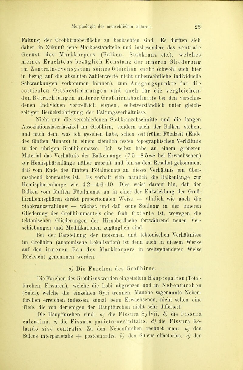 Faltuno- der Großhirnoberfläche zu beobachten sind. Es dürften sieh daher in Zukunft jene Markbestandteile und insbesondere das zentrale Gerüst des Markkörpers (Balken, Stabkranz etc.), welches meines Erachtens bezüglich Konstanz der inneren Gliederung im Zentralnervensystem seines Gleichen sucht (obwohl auch hier in bezug auf die absoluten Zahlenwerte nicht unbeträchtliche individuelle Schwankungen vorkommen können), zum Ausgangspunkte für die corticalen Ortsbestimmungen und auch für die vergleichen- den Betrachtungen anderer Großhirnabschnitte bei den verschie- denen Individuen vortrefflich eignen, selbstverständüch unter gleich- zeitiger Berücksichtigung der Faltungsverhältnisse. Nicht nur die verschiedenen Stabkranzabschnitte und die langen Assoziationsfaserfaszikel im Großhirn, sondern auch der Balken stehen, und nach dem, was ich gesehen habe, schon seit früher Fötalzeit (Ende des fünften Monats) in einem ziemlich festen topographischen Verhältnis zu der übrigen Großhirnmasse. Ich selbst habe an einem größeren Material das Verhältnis der Balkenlänge (7-5—8^öcm bei Erwachsenen) zur Heraisphärenlänge näher geprüft und bin zu dem Eesultat gekommen, daß vom Ende des fünften Fötalmonats an dieses Verhältnis ein über- raschend konstantes ist. Es verhält sich nämlich die Balkenlänge zur Hemisphärenlänge wie 4-2—4'6:10. Dies weist darauf hin, daß der Balken vom fünften Pötalmonat an in einer der Entwicklung der Groß- hirnhemisphären direkt proportionalen Weise — ähnlich wie auch die Stabkranzstrahlung — wächst, und daß seine Stellung in der inneren Gliederung des Großhirnmantels eine früh fixierte ist, wogegen die tektonischen Gliederungen der Hirnoberfläche fortwährend neuen Ver- schiebungen und Modifikationen zugänglich sind. Bei der Darstellung der topischen und tektonischen Verhältnisse im Großhirn (anatomische Lokalisation) ist denn auch in diesem Werke auf den inneren Bau des Markkörpers in weitgehendster Weise Eücksicht genommen worden. a) Die Furchen des Grrößhirns. Die Furchen des Großhirns werden eingeteilt in Hauptspalten (Total- furchen, Fissuren), welche die Lobi abgrenzen und in Nebenfurchen (Sulci), welche die einzelnen Gyri trennen. Manche sogenannte Neben- furchen erreichen indessen, zumal beim Erwachsenen, nicht selten eine Tiefe, die von derjenigen der Hauptfurchen nicht sehr differiert. Die Hauptfurchen sind: a) die Fissura Sylvii, b) die Fissura calcarina, c) die Fissura parieto-occipitalis, d) die Fissura Eo- lando sive centralis. Zu den Nebenfurchen rechnet man: a) den Sulcus interparietalis -|- postcentralis, b) den Sulcus olfactorius, c) den