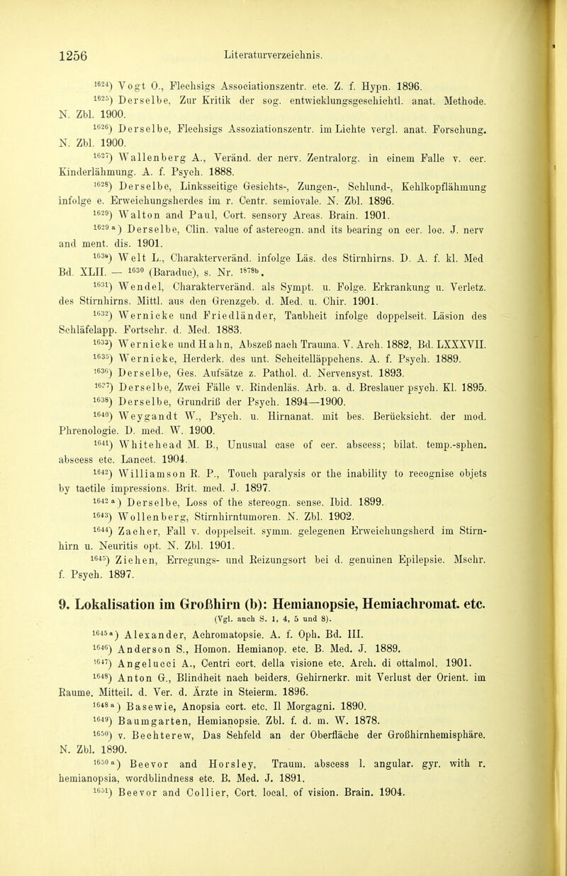 1624) Vogt 0., Pleehsigs Assoeiationszentr. ete. Z. f. Hypn. 1896. 1620) Derselbe, Zur Kritik der sog. entwieldimgsgescliielitl. anat. Methode. N. Zbl. 1900. 1626) Derselbe, Fleehsigs Assoziationszentr. im Lichte vergl. anat. Forschung. N. Zbl. 1900. 1621) Wallenberg A., Veränd. der nerv. Zentralorg. in einem Falle v. eer. Kinderlähmung. A. f. Psych. 1888. 1638) Derselbe, Linksseitige Gesichts-, Zungen-, Schlund-, Kehlkopflälimung infolge e. Erweichungsherdes im r. Oentr. semiovale. N. Zbl. 1896. 1629) Walton and Paul, Cort. sensory Areas. Brain. 1901. 1629 a) Derselbe, Clin, value of astereogn. and its bearing on cer. loc. J. nerv and ment. dis. 1901. 1631.) Welt L., Charakterveränd. infolge Las. des Stirnhirns. D. A. f. kl. Med Bd. XLII. — 163° (Baraduc), s. Nr. '«b. 1631) Wendel, Charakterveränd. als Sympt. u. Folge. Erkrankung u. Verletz, des Stirnhirns. Mittl. aus den Grenzgeb. d. Med. u. Chir. 1901. 1632) Wernicke und Friedländer, Taubheit infolge doppelseit. Läsion des Sehläfelapp. Fortsehr. d. Med. 1883. 1633) Wernicke und Hahn, Abszeß nach Trauma. V. Areh, 1882, Bd. LXXXVIL 1635) Wernicke, Herderk. des unt. Scheitelläppchens. A. f. Psych. 1889. 1636) Derselbe, Ges. Aufsätze z. Pathol. d. Nervensyst. 1893. i6?7) Derselbe, Zwei Fälle v. Eindenläs. Arb. a. d. Breslauer psych. Kl. 1895. 1638) Derselbe, Grundriß der Psych. 1894—1900. 1640) Weygandt W., Psych, u. Hirnanat. mit bes. Beriieksicht. der mod. Phrenologie. D. med. W. 1900. 1641) Whitehead M. B., Unusual ease of cer. abscess; bilat. temp.-sphen. abseess etc. Lancet. 1904. 1642) Williamson E. P., Touch paralysis or the inability to reeognise objets by tactile impressions. Brit. med. J. 1897. 1642 a) Derselbe, Loss of the stereogn. sense. Ibid. 1899. 1643) Wollenberg, Stirnhirntumoren. N. Zbl. 1902. i^'»^) Zacher, Fall v. doppelseit. symm. gelegenen Erweiehungsherd im Stirn- hirn u. Neuritis opt. N. Zbl. 1901. 16*5) Ziehen, Erregungs- und Eeizungsort bei d. genuinen Epilepsie. Mschr. f. Psych. 1897. 9. Lokalisation im Großhirn (b): Hemianopsie, Hemiachromat. etc. (Vgl. auch S. 1, i, 5 und 8). 1645a) Alexander, Achromatopsie. A. f. Oph. Bd. III. 16«) Anderson S., Homon. Hemianop. etc. B. Med. J. 1889. '6*'') Angelucci A., Centri cort. della visione etc. Arch. di ottalmol. 1901. 1648) Anton G., Blindheit nach beiders. Gehirnerkr. mit Verlust der Orient, im Eaume. Mitteil. d. Ver. d. Ärzte in Steierm. 1896. 1618 a) Base wie, Anopsia cort. etc. II Morgagni. 1890. 16*'*) Baumgarten, Hemianopsie. Zbl. f. d. m. W. 1878. 1650) y Bechterew, Das Sehfeld an der Oberfläche der Großhirnhemisphäre. N. Zbl. 1890. 1650 a) Beevor and Horsley, Traum, abscess I. angular. gyr. with r. hemianopsia, wordblindness ete. B. Med. J. 1891. 1651) Beevor and Collier, Cort. loeal. of vision. Brain. 1904.