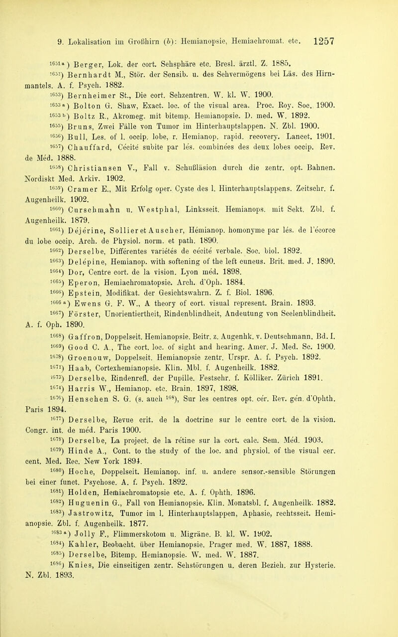 iG5ia~| Berger, Lok. der eort. Selisphäre ete. Bresl. ärztl. Z. 1885, '■^■'■) Bernhardt M., Stör, der Sensib. u. des Sehvermögens bei Las. des Hirn- mantels. A. f. Psych. 1882. 553) Bern he im er St., Die eort. Sehzentren. W. kl. W. 1900. 1653 a-) Bolton G. Shaw, Exaet. loe. of the visual area. Proe. Roy. Soe. 1900. iG53b-| Boltz R., Akromeg. mit bitemp. Hemianopsie. D. med. W. 1892. 1655-) Bruns, Zwei Fälle von Tumor im Hinterhauptslappen. N. Zbl. 1900. 1G56-) Bull, Les. of 1. oecip. lobe, r. Hemianop. rapid, recovery. Lancet. 1901. Chauffard, Cecite subite par les. eombinees des deux lobes oeeip. Eev. de Med. 1888. 1Ö38) Christiansen V., Fall v. Schußläsion durch die zentr. opt. Bahnen. Nordiskt Med. Arkiv. 1902. ^'555) Gramer E., Mit Erfolg oper. Cyste des 1. Hinterhauptslappens. Zeitschr. f. Augenheilk. 1902. 1600-) Cursehma^n u. Westphal, Linksseit. Hemianops. mit Sekt. Zbl. f. Augenheilk. 1879. 1C01-) Dejerine, Sollieret Auscher, Hemianop. homonyme par les. de l'ecoree du lobe oecip. Arch. de Physiol. norm, et path. 1890. 10G2) Derselbe, Differentes varietes de cecite verbale. Soc. biol. 1892. 10G3-) Delepine, Hemianop. with softening of the leffc cuneus. Brit. med. J. 1890. 1G61) Doi-^ Centre eort. de la vision. Lyon med. 1898. iGGS) Eperon, Hemiaehromatopsie. Arch. d'Oph. 1884. 1656) Epstein, Modifikat. der Gesiehtswahrn. Z. f. Biol. 1896. 1666 a-) Ewens G. F. W., A theory of eort. visual represent. Brain. 1893. 1GG7) ]^^örster, Unorientiertheit, Rindenblindheit, Andeutung von Seelenblindheit. A. f. Oph. 1890. ^^^^) Gaffron, Doppelseit. Hemianopsie. Beitr. z. Augenhk. v. Deutschmann. Bd. I. ii^es) Good 0. A., The eort. loc. of sight and hearing. Amer. J. Med. Sc. 1900. 1678) Groenouw, Doppelseit. Hemianopsie zentr. Urspr. A. f. Psych. 1892. Iß') Haab, Cortexhemianopsie. Klin. Mbl. f. Augenheilk. 1882. iß) Derselbe, Rindenrefl. der Pupille. Festschr. f. Kölliker. Zürich 1891. iß4) Harris W., Hemianop. etc. Brain. 1897, 1898. i'j'ß) Henschen S. G. (s. auch ^'''^), Sur les eentres opt. cer. Rev. gen, d'Ophth. Paris 1894. 'ß^') Derselbe, Revue erit. de la doetrine sur le centre eort. de la vision. Congr. int. de med. Paris 1900. 1678) Derselbe, La projeet. de la retine sur la eort. calc. Sem. Med. 1903. iß''^) Binde A., Cont. to the study of the loe. and physiol. of the visual cer. cent. Med. Ree. New York 1891. 1680) Hoche, Doppelseit. Hemianop. inf. u. andere sensor.-sensible Störungen bei einer funet. Psychose. A. f. Psych. 1892. ißäi) Holden, Hemiaehromatopsie etc. A. f. Ophth. 1896. 1683) Huguenin G., Fall von Hemianopsie. Klin. Monatsbl. f. Augenheilk. 1882. iß^^) Jastrowitz, Tumor im 1. Hinterhauptslappen, Aphasie, reehtsseit. Hemi- anopsie. Zbl. f. Augenheilk. 1877. 'G83a) Jolly F., Flimmerskotom u. Migräne. B. kl. W. 1902. 1054) Kahler, Beobacht. über Hemianopsie. Prager med. W. 1887, 1888. 1685) Derselbe, Bitemp. Hemianopsie. W. med. W. 1887. iGsoj Knies, Die einseitigen zentr. Sehstörungen u. deren Bezieh, zur Hysterie. N. Zbl. 1893.
