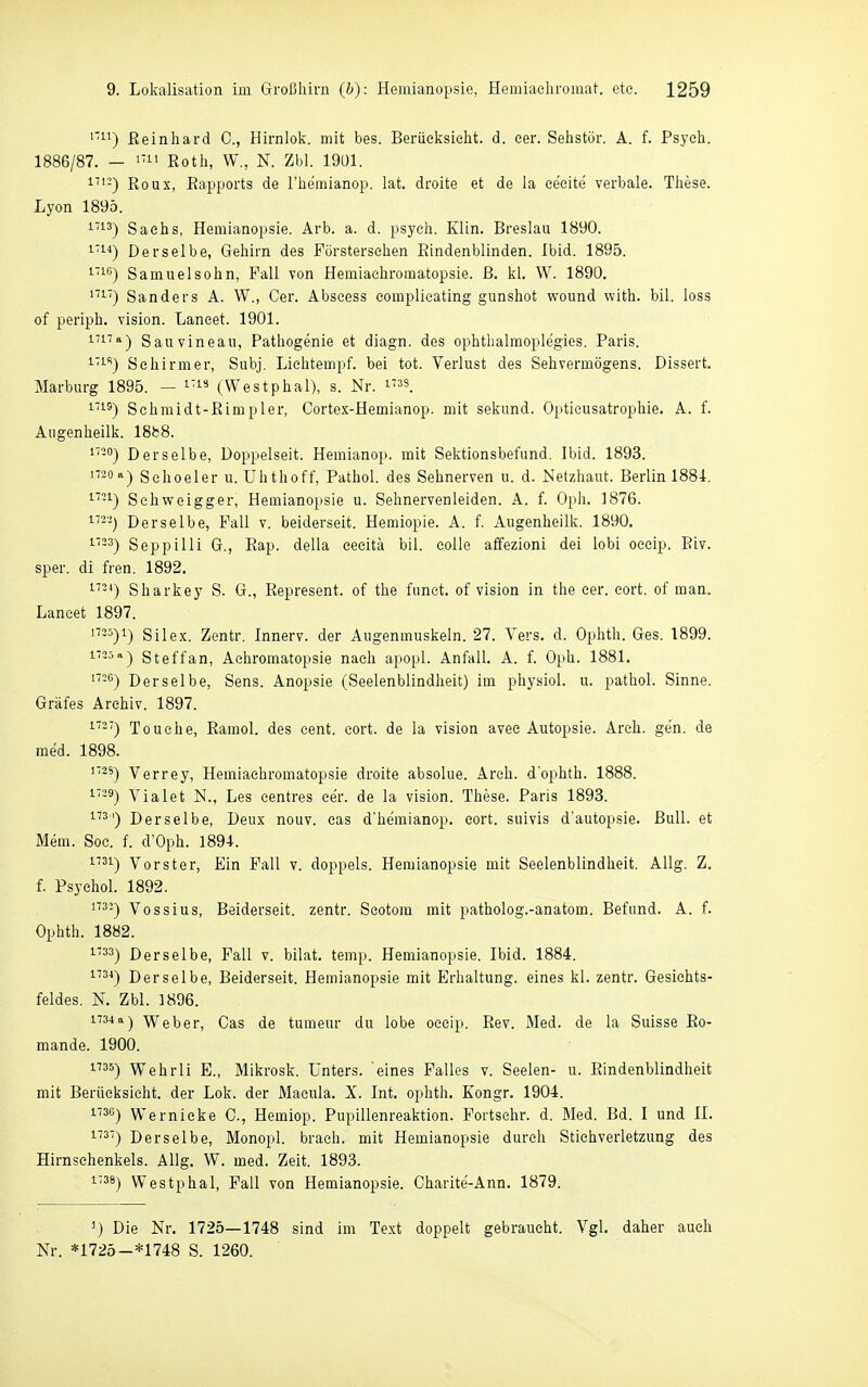 ''-1) ßeinhard C, Hirnlok. mit bes. Beriieksielit. d. eer. Sehstör. A. f. Psych. 1886/87. — Koth, W., K Zbl. 19U1. 1''-) Roux, Eapports de l'hemianop. lat. droite et de la eeeite verbale. Tliese. Lyon 189Ö. '■''•3) Sachs, Hemianopsie. Arb. a. d. psych. Elin. Breslau 1890. i'i'') Derselbe, Gehirn des Försterschen Eindenblinden. Ibid. 1895. '■i) Samuelsohn, Fall von Hemiachromatopsie. ß. kl. W. 1890. ''■') Sanders A. W., Oer. Abseess eomplicating gunshot wound with. bil. loss of periph. vision. Laneet. 1901. ^''^T») Sauvineau, Pathogenie et diagn. des ophthalmoplegies. Paris. '■''■'') Sehirmer, Subj, Lichtempf. bei tot. Verlust des Sehvermögens. Dissert. Marburg 1895. — i'i» (Westphal), s. Nr. is_ '■'■^) Schmidt-ßimpler, Cortex-Hemianop. mit sekund. Optieusatrophie. A. f. Augenheilk. ISfcB. Derselbe, Doppelseit. Hemianop. mit Sektionsbefund. Ibid. 1893. Sehoeler u. Uhthoff, Pathol. des Sehnerven u. d. Netzhaut. Berlin 1884. '■-^) Sehweigger, Hemianopsie u. Sehnervenleiden. A. f. Oph. 1876. 1'--) Derselbe, Fall v. beiderseit. Hemiopie. A. f. Augenheilk. 1890. '■-3) Seppilli G., Pap. della eeeitä bil. colle affezioni dei lobi oceip. Biv. sper. di fren. 1892. 1') Sharkey S. G., Kepresent. of the funct. of vision in the cer. eort. of man. Laneet 1897. 25)1) Silex. Zentr. Innerv. der Augenmuskeln. 27. Vers. d. Ophth. Ges. 1899. ^-■'») Steffan, Achromatopsie nach apopl. Anfall. A. f. Oph. 1881. '-*^) Derselbe, Sens. Anopsie (Seelenblindheit) im physiol. u. pathol. Sinne. Gräfes Archiv. 1897. '■'-'') Touche, Ramol. des cent. cort. de la vision avec Autopsie. Areh. gen. de med. 1898. 1738) Verrey, Hemiachromatopsie droite absolue. Areh. d'ophth. 1888. i'-ä) Vialet N., Les centres cer. de la vision. These. Paris 1893. ^''^') Derselbe, Deux nouv. cas d'hemianop. eort. suivis d'autopsie. Bull, et Mem. Sog. f. d'Oph. 1894. 1731) Vorster, Ein Fall v. doppels. Hemianopsie mit Seelenblindheit. Allg. Z. f. Psyehol. 1892. '-) Vossius, Beiderseit. zentr. Seotom mit patholog.-anatom. Befund. A. f. Ophth. 1882. 1733) Derselbe, Fall v. bilat. temp. Hemianopsie. Ibid. 1884. ^*) Derselbe, Beiderseit. Hemianopsie mit Erhaltung, eines kl. zentr. Gesichts- feldes. N. Zbl. 1896. n34a-) Weber, Cas de tumeur du lobe oecip. Eev. Med. de la Suisse Ro- mande. 1900. 1735) Wehrli E., Mikrosk. Unters, eines Falles v. Seelen- u. Rindenblindheit mit Berüeksicht. der Lok. der Macula. X. Int. ophth. Kongr. 1904. 1730) Wernicke C, Hemiop. Pupillenreaktion. Fortschr. d. Med. Bd. I und II. 3') Derselbe, Monopl. brach, mit Hemianopsie durch Stiehverletzung des Hirnsehenkels. Allg. W. med. Zeit. 1893. 1738) Westphal, Fall von Hemianopsie. Charite-Ann. 1879. ^) Die Nr. 1725—1748 sind im Text doppelt gebraucht. Vgl. daher auch Nr. *1725-*1748 S. 1260.