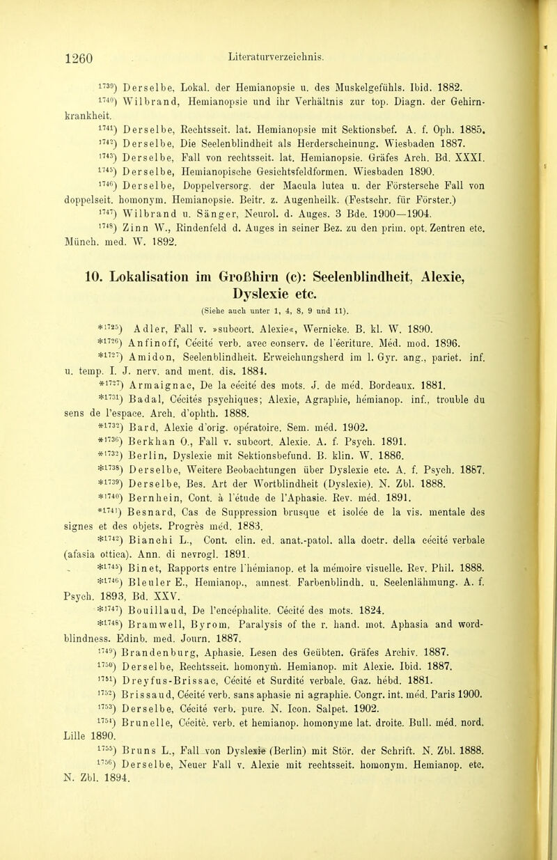 1739-) Derselbe, Lokal, der Hemianopsie u. des Muskelgefühls. Ibid. 1882. 1-40) Wilbrand, Hemianopsie und ilir Verhältnis zur top. Diagn. der Gehirn- krankheit. i''^!) Derselbe, Eeehtsseit. lat. Hemianopsie mit Sektionsbef. A. f. Oph. 1885, '■'*^) Derselbe, Die Seelenblindheit als Herderscheinung. Wiesbaden 1887. '■') Derselbe, Fall von reehtsseit. lat. Hemianopsie. Gräfes Areh. Bd. XXXI. ^''^^) Derselbe, Hemianopische Gesichtsfeldformen. Wiesbaden 1890. *^) Derselbe, Doppel versorg, der Macula lutea u. der Förstersehe Fall von doppelseit. homonym. Hemianopsie. Beitr. z. Augenheilk. (Festschr. für Förster.) 17) Wilbrand u. Sänger, Neurol. d. Auges. 3 Bde. 1900—1904. '7*^) Zinn W., Eindenfeld d. Auges in seiner Bez. zu den prim. opt. Zentren etc. Münch, med. W. 1892. 10. Lokalisation im Großhirn (c): Seelenblindheit, Alexia, Dyslexie etc. (Siehe auch unter 1, 4, 8, 9 und 11). ♦'■»as) Adler, Fall v. »subeort. Alexie«, Wernieke. B. kl. W. 1890. *i726) Anfinoff, Ce'cite verb. avec eonserv. de l'eeriture. Med. mod. 1896. *i^-^) Amidon, Seelenblindheit. Ervveichungsherd im 1. Gyr. ang., pariet. inf. u. temp. I. J. nerv, and ment. dis. 1884. *i'^'') Armaignae, De la ce'cite des mots. J. de med. Bordeaux. 1881. *i73i) Badal, Cecites psychiques; Alexie, Agrapiiie, he'mianop. inf., trouble du sens de l'espaee. Areh. d'ophth. 1888. *i''^') Bard, Alexie d'orig. operatoire. Sem. med. 1902. *i730) Berkhan 0., Fall v. subeort. Alexie. A. f. Psych. 1891. *'-) Berlin, Dyslexie mit Sektionsbefund. B. klin. W. 1886. *i738-) Derselbe, Weitere Beobachtungen über Dyslexie etc. A. f. Psych. 1887. *i739) Derselbe, Bes. Art der Wortblindheit (Dyslexie). N. Zbl. 1888. *i740) Bernhein, Cont. ä l'etude de l'Aphasie. Eev. med. 1891. *!'') Besnard, Gas de Suppression brusque et isolee de la vis. mentale des signes et des objets. Progres med. 1883. *i743-) Bianehi L., Cont. clin. ed. anat.-patol. alla doetr. della ce'cite verbale (afasia ottiea). Ann. di nevrogl. 1891. *n45^ Bin et, Rapports entre l'hemianop. et la memoire visuelle. Eev. Phil. 1888. *i74G) Bleuler E., Hemianop., amnest. Farbenblindh. u. Seelenlähmung. A. f. Psych. 1893, Bd. XXV. *i747) Bouillaud, De Teneephalite. Ceeite des mots. 1824. *n48-) Bramwell, Byrom, Paralysis of the r. hand. mot. Aphasia and word- blindness. Edinb. med. Journ. 1887. ''^ä) Brandenburg, Aphasie. Lesen des Geübten. Gräfes Archiv. 1887. 17ÖÜ-) Derselbe, Reehtsseit. homonyin. Hemianop. mit Alexie. Ibid. 1887. 1751) Dreyfus-Brissae, Cecite et Surdite verbale. Gaz. hebd. 1881. 1753) Brissaud, Cecite verb. sans aphasie ni agraphie. Congr. int. med. Paris 1900. 1753) Derselbe, Ceeite verb. pure. N. Icon. Salpet. 1902. ^''^') Brun eile, Ce'cite. verb. et hemianop. homonyme lat. droite. Bull. med. nord. Lille 1890. 1') Bruns L., FalKvon Dyslexie (Berlin) mit Stör, der Schrift. N. Zbl. 1888. 1750) Derselbe, Neuer Fall v. Alexie mit reehtsseit. homonym. Hemianop. etc. N. Zbl. 1894.
