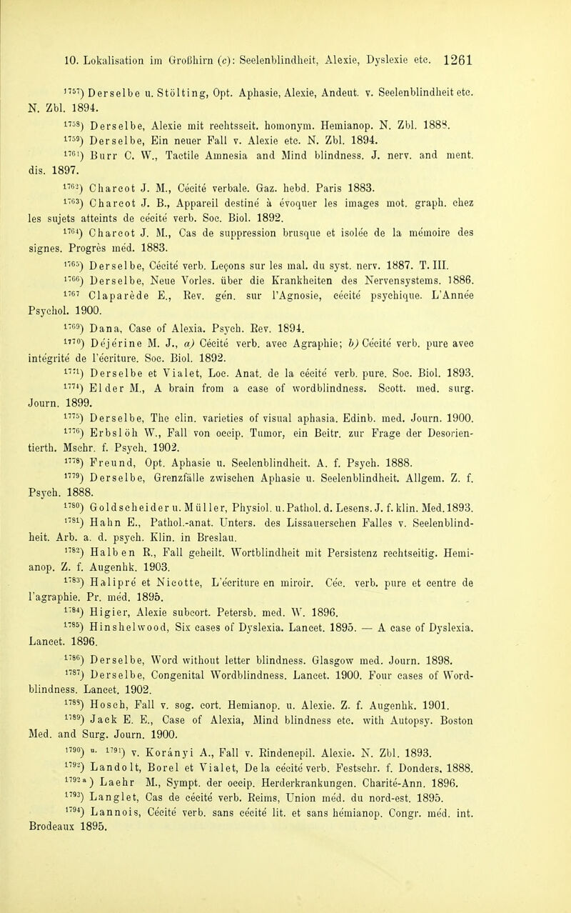 Derselbe u. Stölting, Opt. Aphasie, Alexie, Andeut. v. Seelenblindheit ete. N. Zbl. 1894. ^''''^) Derselbe, Alexie mit reehtsseit. homonym. Hemianop. N. Zbl. 188^. Derselbe, Ein neuer Fall v. Alexie ete. N. Zbl. 1894. i'') Burr C. W., Taetile Amnesia and Mind blindness. J. nerv, and nient. dis. 1897. 1™-^) Chareot J. M., Ceeite verbale. Gaz. hebd. Paris 1883. ^™') Chareot J. B., Appareil destine a evoquer les Images mot. graph. ehez les Sujets atteints de ceeite verb. See. Biol. 1892. 1™^) Chareot J. M., Cas de suppression brusque et isolee de la memoire des signes. Progres med. 1883. Derselbe, Ceeite verb. Le^ons sur les mal. du syst. nerv. 1887. T.III. iTGG-) Derselbe, Neue Vöries, über die Krankheiten des Nervensystems. 1886. ■'S' Claparede E., Rev. ge'n. sur l'Agnosie, ceeite' psyehique. L'Annee Psychol. 1900. 1»») Dana, Case of Alexia. Psych. Eev. 1894. '•'^'') Dejerine M. J., a) Ceeite verb. avee Agraphie; &^ Ce'cite verb. pure avec integrite de l'ecriture. Soc. Biol. 1892. ^■1) Derselbe et Vialet, Loe. Anat. de la eeeite verb. pure. Soc. Biol. 1893. Eider M., A brain from a case of wordblindness. Scott, med. surg. Journ. 1899. i'''^) Derselbe, The elln. varieties of visual aphasia. Edinb. med. Journ. 1900. '■''™) Erbslöh W., Fall von occip. Tumor, ein Beitr. zur Frage der Desorien- tierth. Mschr. f. Psych. 1902. i^'S) Freund, Opt. Aphasie u. Seelenblindheit. A. f. Psych. 1888. Derselbe, Grenzfälle zwischen Aphasie u. Seelenblindheit. Allgem. Z. f. Psych. 1888. i'so) G01 dseheider u. M ü 11 er, Physiol. u. Pathol. d. Lesens. J. f. klin. Med. 1893. '^^) Hahn E., Pathol.-anat. Unters, des Lissauersehen Falles v. Seelenblind- heit. Arb. a. d. psych. Klin. in Breslau. '^^-) Halben R., Fall geheilt. Wortblindheit mit Persistenz reehtseitig. Hemi- anop. Z. f. Augenhk. 1903. Halipre et Nicotte, L'ecriture en miroir. Cec. verb. pure et eentre de l'agraphie. Pr. med. 1895. i'84j Higier, Alexie subcort. Petersb. med. W. 1896. ^'^^) Hinshelwood, Six eases of Dyslexia. Laneet. 1895. — A case of Dyslexia. Lancet. 1896. •^ä®) Derselbe, Word without letter blindness. Glasgow med. Journ. 1898. ''^''j Derselbe, Congenital Wordblindness. Lancet. 1900. Four eases of Word- blindness. Laneet. 1902. ^^) Hosch, Fall v. sog. cort. Hemianop. u. Alexie. Z. f. Augenhk. 1901. ^'^^) Jack E. E., Case of Alexia, Mind blindness etc. with Autopsy. Boston Med. and Surg. Journ. 1900, 1790) u. 1791) y Koränyi A., Fall v. Eindenepil. Alexie. N. Zbl. 1893. ^'^) Landolt, Borel et Vialet, Dela ceeite verb. Festsehr. f. Dondeis. 1888. ^■'3-^) Laehr M., Sympt. der oeeip. Herderkrankungen. Charite-Ann. 1896. '■2) Langlet, Cas de ceeite verb. Reims, Union med. du nord-est. 1895. Lannois, Ceeite verb. sans eeeite lit, et sans hemianop. Congr. med. int. Brodeaux 1895.