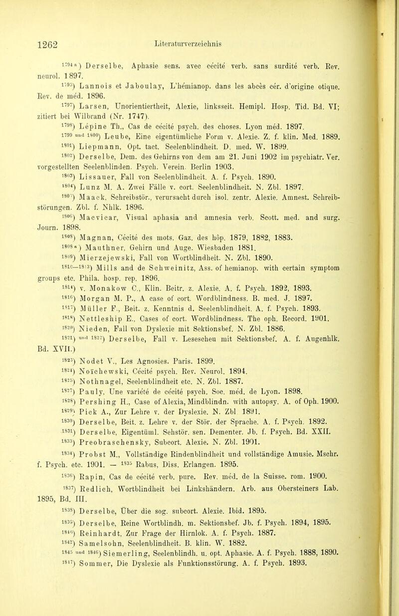 1704 11^ Derselbe, Aphasie sens. avee ce'eite verb. sans surdite verb. Rev. neurol. 1897. '•'^'') Lannois et Jaboulay, L'hemianop. dans les abees eer. d'origine otique. Rev. de med. 1896. 1') Larsen, Unorientiertheit, Alexie, linlisseit. Hemipl. Hosp. Tid. Bd. VI; zitiert bei Wilbrand (Nr. 1747). ^''ä^) Lepine Th., Gas de eeeite psych, des choses. Lyon med. 1897. 1790 und 1800) L6ub6, Eine eigentümliche Form v. Alexie. Z. f. klin. Med. 1889. i'!) Liepmann, Opt. taet. Seelenblindheit. D. med. W. 1899. 1802^ Derselbe, Dem. des Gehirns von dem am 21. Juni 1902 im psyehiatr. Ver. vorgestellten Seelenblinden. Psych. Verein. Berlin 1903. '8«) Lissauer, Fall von Seelenblindheit. A. f. Psych. 1890. Lunz M. A. Zwei Fälle v. eort. Seelenblindheit. ISl. Zbl. 1897. 'ä') Maack. Sehreibstör., verursacht durch isol. zentr. Alexie. Amnest. Sehreib- störungen. Zbl. f. Nhlk. 1896. 1806) Macviear, Visual aphasia and amnesia verb. Scott, med. and surg. Journ. 1898. 1809) Magnan, Cecite des mots. Gaz. des höp. 1879, 18S2, 1883. isosa) Mauthner, Gehirn und Auge. Wiesbaden 1881. iSKS) Mierzejewski, Fall von Wortblindheit. N. Zbl. 1890. i8ic_i8i3) Mills and de Schweinitz, Ass. of hemianop. with certain symptom groups etc. Phila. hosp. rep. 1896. 181«) V. Monakow C, Klin. Beitr. z. Alexie. A. f. Psych. 1892, 1893. IG) Morgan M. P., A case of eort. Wordblindness. B. med. J. 1897. 1') Müller F., Beit. z. Kenntnis d, Seelenblindheit. A. f. Psych. 1893. 1818) Nettleship E., Gases of eort. Wordblindness. The oph. Reeord. 1901. 1820) Nieden, Fall von Dyslexie mit Sektionsbef. N. Zbl. 1886. 1821) und 1822) Derselbe, Fall v. Lesescheu mit Sektionsbef. A. f. Augenhlk. Bd. XVII.) 1823) Nodet V., Les Agnosies. Paris. 1899. 1824) No'ichewski, Cecite psych. Rev. Neurol. 1894. is-5) Nothnagel, Seelenblindheit ete. N. Zbl. 1887. 18-'') Pauly, üne variete de cecite psych. Soe. med. de Lyon. 1898. 1628) Pershing H., Gase of Alexia, Mindblindn. with autopsy. A. of Oph. 1900. 18=3} Pick A., Zur Lehre v. der Dyslexie. N. Zbl, 1891. 1830) Derselbe, Beit. z. Lehre v. der Stör, der Sprache. A. f. P.sych. 1892. 1831) Derselbe, Eigentüml. Sehstör. sen. Dementer. Jb. f. Psych. Bd. XXII. 1833) Preobrasehensky, Subeort. Alexie. N. Zbl. 1901. 1834) Probst M., Vollständige Rindenblindlieit und vollständige Amusie. Msehr. f. Psych, etc. 1901. - i835 Rabus, Diss. Erlangen. 1895. 1836) Rapin, Gas de cecite verb. pure. Rev, med. de la Suisse. rom. 1900. 'SS'') Redlich, Wortblindheit bei Linkshändern. Arb. aus Obersteiners Lab. 1895, Bd. III. 1838) Derselbe, Über die sog. subeort. Alexie. Ibid. 1895. 1833) Derselbe, Reine Wortblindh. m. Sektionsbef. Jb. f. Psych. 1894, 1895. i8i) Reinhardt, Zur Frage der Hirnlok. A. f. Psych. 1887. 18«) Samelsohn, Seelenblindheit. B. klin. W. 1882. 1845 und 1846) siemerling, Seelenblindh. u. opt. Aphasie. A. f. Psych. 1888, 1890. '8''') Sommer, Die Dyslexie als Funktionsstörung. A. f. Psych. 1893.