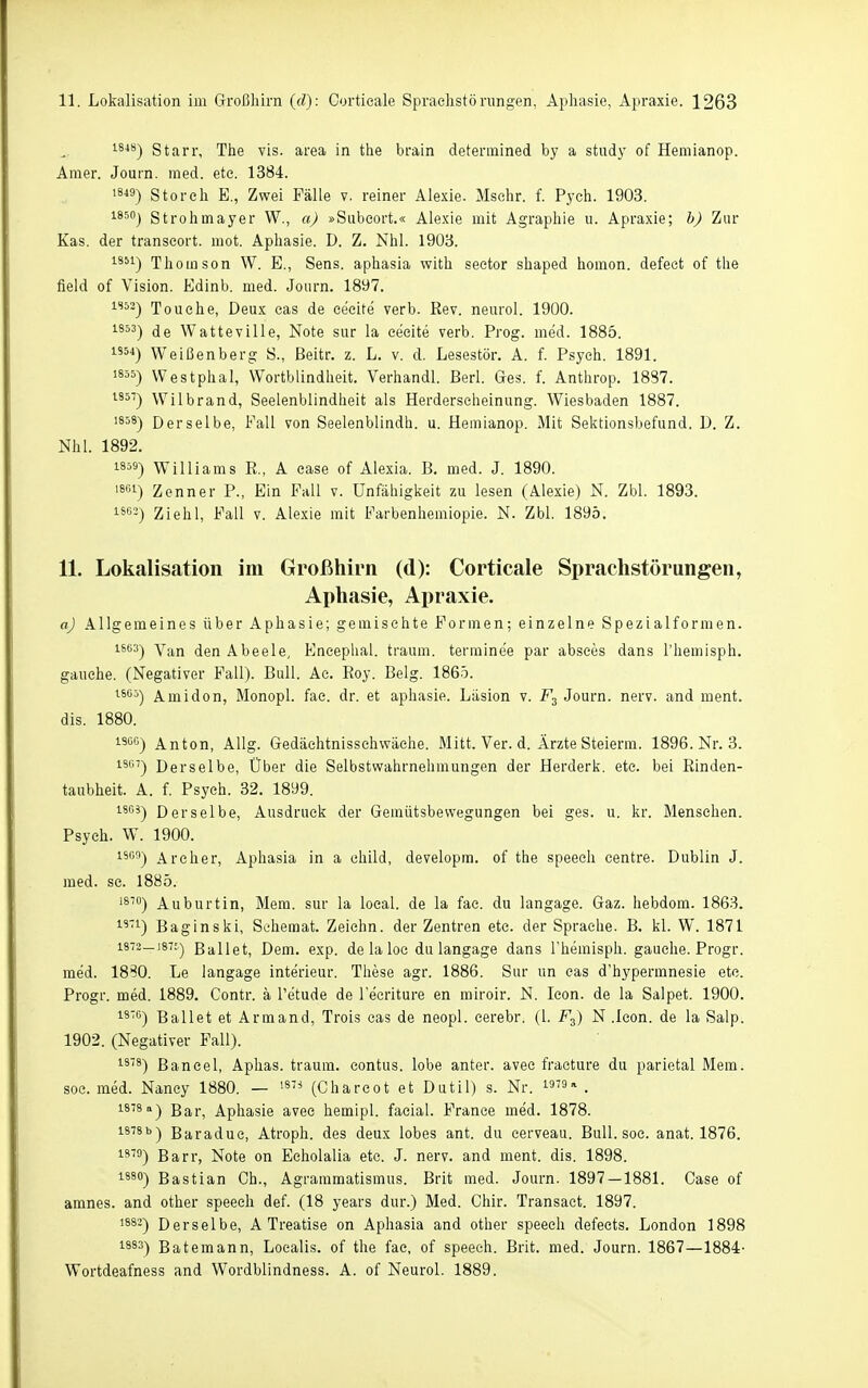 1848-) Starr, The vis. area in the brain detennined by a study of Hemianop. Amer. Journ. med. ete. 1384. 18«) Storch E., Zwei Fälle v. reiner Alexie. Mschr. f. Pych. 1903. i850j Strohmayer W., a) »Subeort.« Alexie mit Agraphie u. Apraxie; b) Zur Kas. der transeort. mot. Aphasie. D. Z. Nhl. 1903. 1851-) Thomson W. E., Sens, aphasia with sector shaped homon. defect of the field of Vision. Edinb. med. Journ. 1897. 1S52-) Touche, Deux cas de ceeite verb. Rev. neurol. 1900. 1853-) Watteville, Note sur la eecite verb. Prog. med. 1885. 54) Weißenberg S., Beitr, z. L. v. d. Lesestör. A. f. Psych. 1891. 1855) Westphal, Wortblindheit. Verhandl. Berl. Ges. f. Anthrop. 1887. 1857) Wilbrand, Seelenblindheit als Herderscheinung. Wiesbaden 1887. 1858) Derselbe, Fall von Seelenblindh. u. Hemianop. Mit Sektionsbefund. D. Z. Nhl. 1892. 1859) Williams E., A case of Alexia. B. med. J. 1890. 1861) Zenner P., Ein Fall v. Unfähigkeit 7a\ lesen (Alexie) N. Zbl. 1893. 83) Ziehl, Fall v. Alexie mit Farbenhemiopie. N. Zbl. 1895. 11. Lokalisation im Großhirn (d): Corticale Sprachstörungen, Aphasie, Apraxie. aj Allgemeines über Aphasie; gemischte Formen; einzelne Spezialformen. 1803) den Abeele, Encephal. träum, terraine'e par absces dans l'hemisph. gauche. (Negativer Fall). Bull. Ae. Roy. Belg. 1865. 18G5) ^midon, Monopl. fae. dr. et aphasie. Liision v. Journ. nerv, and ment. dis. 1880. 1500) Anton, AUg. Gedächtnisschwäche. Mitt. Ver. d. Ärzte Steierra. 1896. Nr. 3. 1867) Derselbe, Über die Selbstwahrnehmungen der Herderk. etc. bei Rinden- taubheit. A. f. Psych. 32. 1899. 1808) Derselbe, Ausdruck der Gemütsbewegungen bei ges. u. kr. Menschen. Psych. W. 1900. 15') Archer, Aphasia in a ehild, developm. of the speeeh centre. Dublin J. med. sc. 1885. 1870) Auburtin, Mem. sur la loeal. de la fac. du langage. Gaz. hebdom. 1863. i''i) Baginski, Sohemat. Zeiehn. der Zentren etc. der Sprache. B. kl. W. 1871 1873—187.') Ballet, Dem. exp. de la loc du langage dans Themisph. gauche. Progr. med. 18S0. Le langage Interieur. These agr. 1886. Sur un cas d'hypermnesie etc. Progr. med. 1889. Contr. ä Tetude de l'ecriture en miroir. N. leon. de la Salpet. 1900. i-80) Ballet et Armand, Trois cas de neopl. cerebr. (l. F^) N .leon. de la Salp. 1902. (Negativer Fall). 1-8^8) Bancel, Aphas. träum, contus. lobe anter. avee fraeture du parietal Mem. SOG. med. Nancy 1880. — '«'^ (Chareot et Dutil) s. Nr. i'''' . 1878 a) Bj^r^ Aphasie avec hemipl. facial. France med. 1878. 1878b) Baradue, Atroph, des deux lobes ant. du cerveau. Bull. soc. anat. 1876. 18^3) Barr, Note on Echolalia ete. J. nerv, and ment. dis. 1898. 1880) Bastian Gh., Agraramatismus. Brit med. Journ. 1897 — 1881. Case of amnes. and other speech def. (18 years dur.) Med. Chir. Transaet. 1897. 1882) Derselbe, A Treatise on Aphasia and other speech defeets. London 1898 1883) Batemann, Localis, of the fae, of speeeh. Brit. med. Journ. 1867—1884- Wortdeafness and Wordblindness. A. of Neurol. 1889.