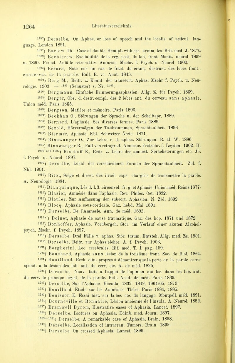 1S85-) Derselbe, On Aphas. or loss of speeeh and the localis, of artieul. lan- guage. London 1891. lä'^) Barlow Th., Gase of double Hemipl. with cer. symm. les. Brit. med. J. 1877« ^8''*) Bechterew, Exeitabilite de la reg. post. du lob. front. Monit. neurol. 1899 u. 1890. Period. Anfälle retroraktiv. Amnesie. Msehr. f. Psych, u. Neurol. 1900. 1803-) Berard, Note sur un cas de fract. du crane, destruct. des lobes front., conservat. de la parole. Bull. R. ve. Anat. 1843. •**°') Berg M., Beitr. z. Kennt, der transeort. Aphas. Mschr f. Psych, u. Neu- rologie. 1903. — >896 (Schuster) s. Nr. i^öo, Bergmann, Einfache Erinnerungsaphasien. Allg. Z. für Psych. 1869. 1898^ Berger, Obs. d. destr. eompl. des 2 lobes ant. du cerveau sans aphasie. Union med. Paris 1865. 1898-) Bergson, Matiere et memoire. Paris 1896. 1^^') Beckhan 0., Störungen der Sprache u. der Schriftspr. 1889. 1900-) Bernard, L'aphasie. Ses diverses formes. Paris 1889. ^^°-) Bezold, Hörvermögen der Taubstummen, Spraehtaubheit. 1896. Biermer, Aphasie. Kbl. Schweizer Ärzte. 1871. 1^) Binswanger 0., Zur Lehre v. d. aphas. Störungen. B. kl. W. 1886. Binswanger R., Fall von retrograd. Amnesie. Festschr. f. Leyden. 1902. II. t9oo und 1907) B i s c h 0 ff E., Beitr. z. Lehre der amnest. Sprachstörungen etc. Jb. f. Psych, u. Neurol. 1897. 1909-) Derselbe, Lokal, der verschiedenen Formen der Spraehtaubheit. Zbl. f. Nhl. 1901. ^^'■) Bitot, Siege et direet. des irrad. eaps. chargees de transmettre la parole. A. Neurologie. 1884. ^^^^) Blanquinque, Les d. 1.3. cireonvol. fr. g. etAphasie. Unionmed. Reims 1877- '■^1'^) Blazier, Amnesie dans l'aphasie. Rev. Philos. Oct. 1892. ^^^^) Bleuler, Zur Auffassung der subcort. Aphasien. N. Zbl. 1892. 131*) Blocq, Aphasie sous-eortieale. Gaz. hebd. Mai 1891. 191S-) Derselbe, De TAmnesie. Ann. de med. 1893. 1915a-) Boinet, Aphasie de cause traumatique. Gaz. des höp. 1871 und 1872. '^1'') Bonhöffer, Aphasie. Vorübergeh. Stör, im Verlauf einer akuten Alkohol- psych. Msehr. f. Psych. 1897. IS) Derselbe, Drei Fälle v. aphas. Stör, träum. Entsteh. Allg. med. Zz. 1901. 19) Derselbe, Beitr. zur Aphasielehre. A. f. Psych. 1903. 1921) Borgherini, Loc. cerebrales. Rif. med. T. I, pag. 159. 1^-^) Bouehard, Aphasie sans lesion de la troisieme front. Soe. de ßiol. 1864. i92<) Bouillaud, Rech. clin. propres ä demontrer que la perte de la parole corre- spond. ä la lesion des lob. ant. du eerv. etc. A. de med. 1825. 1925) Derselbe, Nouv. faits a l'appui de l'opinion qui loc. dans les lob. ant. du cerv. le principe legisl. de la parole. Bull. Aead. de med. Paris 1839. -6) Derselbe, Sur l'Aphasie. Ebenda. 1839, 1848, 1864/65, 1879. ^-) Bouillard, Etüde sur les Amnesies. These. Paris 1884, 1885. 1933) Bouisson E., Essai bist, sur laloc. etc. du langage. Montpell. me'd. 1891. 1934) Bourneville et Bonnaire, Lesion aneienne de l'insula. A. Neurol. 1882. 1937) Bramwell Byrom, Illustrative eases of Aphasia. Lancet. 1897. 1938) Derselbe, Leetures on Aphasia. Edinb. med. Journ. 1897. 1939—1941) Derselbe, A remarkable case of Aphasia. Brain. 1898. i^*'^) Derselbe, Loealisation of intracran. Tumors. Brain. 1899. 1043) Derselbe, On erossed Aphasia. Lancet. 1899.