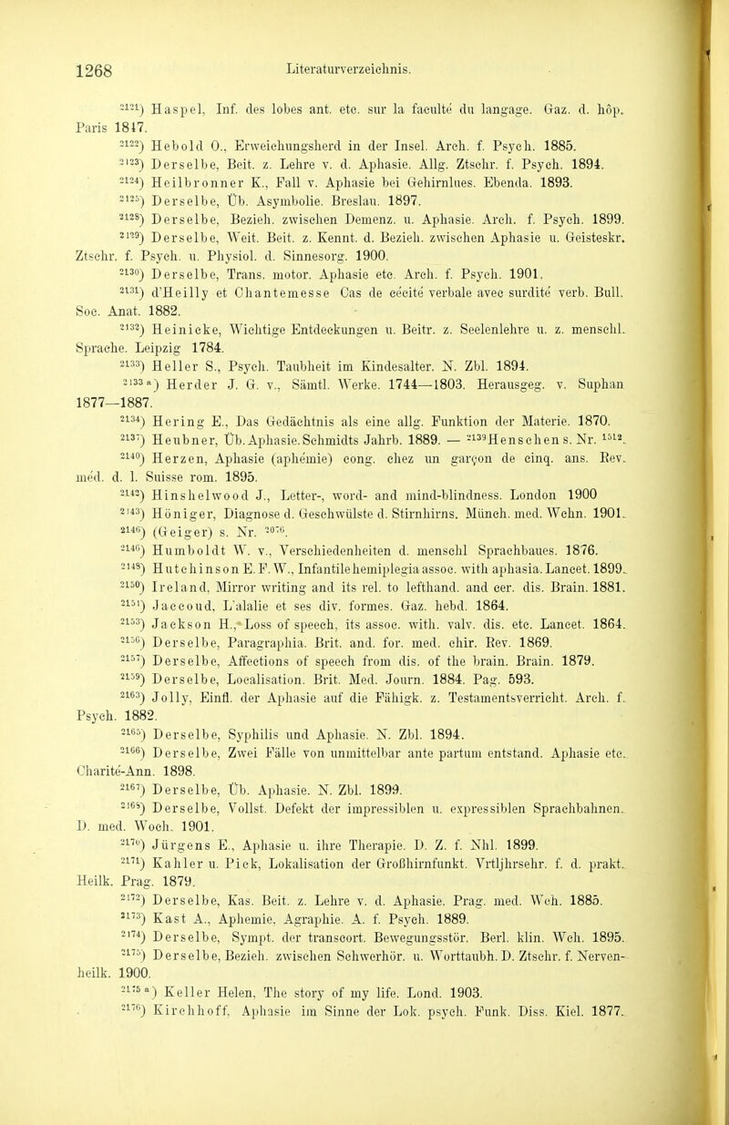 -^-1) Haspel, Inf. des lobes ant. ete. sur la faeulte du langage. Gaz. d. hop. Paris 1847. -'■^2) Hebold 0., Ervveicliungsherd in der Insel. Areli. f. Psycli. 1885. ^'^ä) Derselbe, Beit. z. Lelire v. d. Aphasie. Allg. Ztsolir. f. Psych. 1894. 2i34j Heilbronner K., Fall v. Aphasie bei Geliirnlues. Ebenda. 1893. 21«) Derselbe, Üb. Asymbolie. Breslau. 1897. 3128-) Derselbe, Bezieh, zwischen Demenz, u. Aphasie. Arch. f. Psych. 1899. 2n9) Derselbe, Weit. Beit. z. Kennt, d. Bezieh, zwischen Aphasie u. Geisteskr. Ztsehr. f. Psych, u. Physiol. d. Sinnesorg. 1900. 2130) Derselbe, Trans, motor. Aphasie ete. Arch. f. Psych. 1901. •^^^) d'Heilly et Ohantemesse Gas de eecite verbale avec surdite verb. Bull. Soc. Anat. 1882. ^'^^) Heinieke, Wichtige Entdeckungen u. Beitr. z. Seelenlehre u. z. mensehl. Sprache. Leipzig 1784. 23) Heller S., Psych. Taubheit im Kindesalter. N. Zbl. 1894. 2133 a) Herder J. G. v., Sämtl. Werke. 1744—1803. Herausgeg. v. Suphan 1877—1887. 21^*) Hering E., Das Gedächtnis als eine allg. Funktion der Materie. 1870. 213-) Heubner, Üb. Aphasie.Schmidts Jahrb. 1889. — -i^sHenschen s. Nr. ^^la^ ^^*'') Herzen, Aphasie (aphemie) cong. chez un gar^on de cinq. ans. Eev. med. d. 1. Suisse rom. 1895. -i-*-) Hinshelwood J., Letter-, word- and mind-blindness. London 1900 ^'*3) Höniger, Diagnose d. Geschwülste d. Stirnhirns. Münch, med. Wehn. 1901. (Geiger) s. Nr. -ß. 2146) Humboldt W. v., Verschiedenheiten d. mensehl Sprachbaues. 1876. -'■*^) Hutchinson E.F. W., Infantilehemiplegiaassoc. with aphasia.Lancet. 1899. 2150) Ireland, Mirror writing and its rel. to lefthand. and eer. dis. Brain. 1881. ^1-*') Jaccoud. L'alalie et ses div. formes. Gaz. hebd. 1864. ^^^^) Jackson H.,'Loss of speeeh, its assoc. with. valv. dis. etc. Lancet. 1864. -^'•'^) Derselbe, Paragraphia. Brit. and. for. med. ehir. Eev. 1869. Derselbe, Affections of speech from dis. of the brain. Brain. 1879. '159) Derselbe, Localisation. Brit. Med. Journ. 1884. Pag. 593. ^^^^) Jelly, Einfl. der Aphasie auf die Fähigk. z. Testamentsverrieht. Arch. f. Psych. 1882. =5) Derselbe, Syphilis und Aphasie. N. Zbl. 1894. 3106) Derselbe, Zwei Fälle von unmittelbar ante partum entstand. Aphasie ete. Oharite-Ann. 1898. -^'^'•) Derselbe, Üb. Aphasie. N. Zbl. 1899. ''^^) Derselbe, Vollst. Defekt der impressiblen u. expressiblen Sprachbahnen. D. med. Woeh. 1901. -1''^') Jürgens E., Aphasie ii. ihre Therapie. D. Z. f. Nhl. 1899. -'•^'•j Kahler u. Pick, Lokalisation der Großhirnfunkt. Vrtljhrsehr. f. d. prakt.. Heilk. Prag. 1879. Derselbe, Kas. Beit. z. Lehre v. d. Aphasie. Prag. med. Weh. 1885. '3) Kast A., Aphemie, Agraphie. A. f. Psych. 1889. Derselbe, Sympt. der transeort. Bewegungsstör. Berl. klin. Weh. 1895. -1''^) Derselbe, Bezieh, zwischen Schwerhör. u. Worttaubh. D. Ztsehr. f. Nerven- heilk. 1900. ^i'S) Keller Helen, The story of my life. Lond, 1903. 2176) Kirchhoff, Aphasie im Sinne der Lok. psych. Funk. Diss. Kiel. 1877.