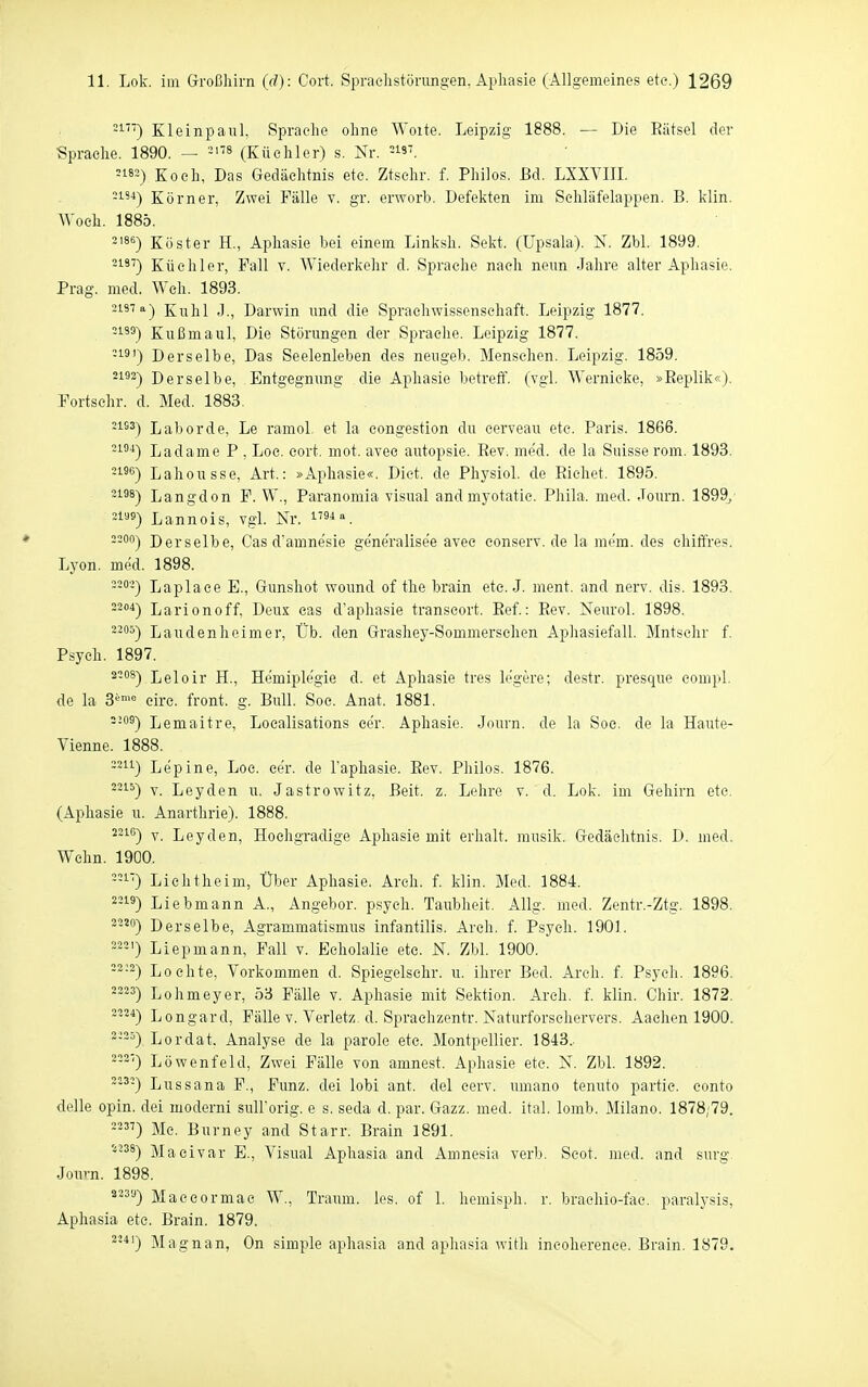 -i'') Kleinpaul, Sprache ohne Woite. Leipzig 1888. — Die Eiitsel der •Sprache. 1890. — ^'f» (Küchler) s. Nr. 5182) Koch, Das Gedächtnis ete. Ztschr. f. Philos. ßd. LXXVIIL -1'^) Körner, Zwei Fälle v. gr. erworb. Defekten im Schläfelappen. B. klin. Woeh. 1885. 2'86) Köster H., Aphasie bei einem Linksh. Sekt. (Upsala). N. Zbl. 1899. 21''') Küchler, Fall v. Wiederkehr d. Sprache nach neun Jahre alter Aphasie. Prag. med. Weh. 1893. 2137 a-) Kühl J., Darwin und die Sprachwissenschaft. Leipzig 1877. ^i') Kußmaul, Die Störungen der Sprache. Leipzig 1877. -18') Derselbe, Das Seelenleben des neugeb. Menschen. Leipzig. 1859. 2192-) Derselbe, Entgegnung die Aphasie betreff, (vgl. Wernieke, »Eeplik«). Fortsehr. d. Med. 1883, ^18^) Labor de, Le ramol. et la congestion du cerveau etc. Paris. 1866. -i^*) Ladame P , Loe. cort. mot. avee autopsie. Rev. me'd. de la Suisse rom. 1893. -i'S) Lahousse, Art.: »Aphasie«. Dict. de Pliysiol. de Eichet. 1895. ^188) Langdon P. W., Paranomia Visual andmyotatic. Phila. med. Journ. 1899/ 21^5) Lannois, vgl. Nr. 2200) Derselbe, Gas damnesie ge'ne'ralisee avee eonserv. de la mem. des ehiffres. Lyon. med. 1898. ---) Laplace E., Gunshot wound of the brain etc. J. ment. and nerv. dis. 1893. -^''^) Larionoff, Deux cas d'aphasie transcort. Eef.: Eev. Neiirol. 1898. 2305) Lau den heim er, Üb. den Grashey-Sommerschen Apliasiefall. Mntsehr f. Psych. 1897. 2-^) Leloir H., Hemiplegie d. et Aphasie tres legere; destr. presque compl. de la 3'''= cire. front, g. Bull. Soc. Anat. 1881. --°^) Lemaitre, Localisations eer. Aphasie. Journ. de la Soc, de la Haute- Vienne. 1888. -'^11) Lepine, Loc. cer. de Taphasie. Eev. Philos. 1876. ^'^i^) V. Leyden u. Jastrowitz. Beit. z. Lelire v. d. Lok. im Gehirn ete. (Aphasie u. Anarthrie). 1888. 2-1°) V. Leyden, Hochgradige Aphasie mit erhalt, musik. Gedächtnis. D. med. Wehn. 1900. 1) Liehtheim, Über Aphasie. Arch. f. klin. Med. 1884. ''-) Liebmann A., Angebor, psych. Taubheit. Allg. med. Zentr.-Ztg. 1898. 2-') Derselbe, Agrammatismus infantilis. Areh. f. Psych. 1901. ••'•) Liepmann, Fall v. Eeholalie etc. N. Zbl. 1900. -2-2) Lochte, Vorkommen d. Spiegelschr. u. ihrer Bed. Areh. f. Psych. 1896. 2^25) Lohmeyer, 53 Fälle v. Aphasie mit Sektion. Arch. f. klin. Chir. 1872. 2*) Longard, Fälle v. Verletz, d. Sprachzentr. Naturforseliervers. Aachen 1900. --^) Lordat. Analyse de la parole ete. Montpellier. 1843.. --2') Löwenfeld, Zwei Fälle von amnest. Aphasie ete. N. Zbl. 1892. -■) Lussana F., Funz. dei lobi ant. del cerv. umano tenuto partie. conto delle opin. dei moderni suU'orig. e s. seda d. par. Gazz. med. ital. lomb. Milano. 1878;79. ) Me. Burney and Starr. Brain 1891. '^^^8) Maeivar E., Visual Aphasia and Amnesia verb. Scot. med. and surg. Jouvn. 1898. ^^^'0 Maecormae W., Traum, les. of 1. hemisph. r. braehio-fac. paralysis, Aphasia ete. Brain. 1879. '*•*') Magnan, On simple aphasia and aphasia with ineoherenee. Brain. 1879.