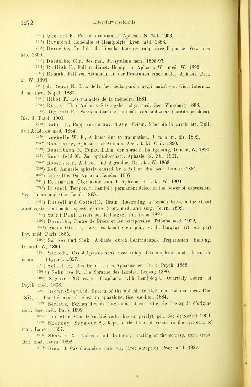 2355-) Quesnel F., Patliol. der amnest. Aphasie. N. Zbl. 1903. 235') Raymond, Echolalie et Hemiplegie. Lyon med. 1888. 2358-) Derselbe, Le lobe de l'insula dans ses rapp. avee Faphasie. Gaz. des hop. 1890. 235!ij Derselbe, Clin, des mal. du Systeme nerv. 1896/97. 23>i) Redlieh E., Fall v. diabet. Hemipl. ii. Aphasie. Wr. med. W. 1892. 2^05) Eemak, Fall von Stammeln in der Restitution einer motor. Aphasie. Berl. kl. W. 1898. 23C3-| (Je jfenzi E., Loe. della fae. della parola negli eraisf. eer. Gior. internaz. d. se. med. Napoli 1880. 23e<) Ribot T., Les maladies de la memoire. 1881. ^5^^) Eieger, Über Aphasie. Sitzungsber. phys.-med. Ges. Würzburg 1888. 2366-) Righetti R., Sordo-mutismo e mutismo eon audizione (sordita psiehica). Riv. di Fatol. 1900. -'3) Robin C, Rapp. sur im trav. d'Aug. Voisin. Siege de la parole etc. Bull, de l'Aead. de med. 1864. ~™) Eoehelle W. F., Aphasie due to traumatism. .J. n. a. m. dis. 1899. -3'-) Rosenberg, Aphasie mit Amimie. Arch. f. kl. Chir. 1890. Rosenbach 0., Funkt. Lähm, der spraehl. Lautgebung. D.med. W. 1890. 23'4) Rosenfeld M., Zur optiseh-sensor. Aphasie. N. Zbl. 1901. Rosenstein, Aphasie und Agraphie. Berl. kl. W. 1868. ^^'^) Roß, Amnesie aphasia eaused by a fall on the head. Laneet. 1881. 23-9) Derselbe, On Aphasia. London 1887. 2350) Rothmann, Über akute transit. Aphasie. Berl. kl. W. 1903. •35^) Russell, Tempor. r. hemipl.; permanent defeet in the power of expression. JMed. Times and Gaz. Lond. 1865. Russell and Cotterill, Brain illustrating a breach between the visual word eentre and motor speech eentre. Scott, med. and surg. Journ. 1899. 2389) Saint Paul, Essais sur le langage int. Lyon 1897. 2390-) Derselbe, Centre de Broea et les paraphasies. Tribüne med. 1902. 2351) Sales-Girous, Loc. des facultes en gen; et du langage art. en part Rev. med. Paris 1865. 2333) Sänger und Siek, Aphasie durch Gebirnabszeß. Trepanation. Heilung. D. med. W. 1890. 2334) Sano F., Gas d'Aphasie sens. avee autop. Gas d'aphasie mot. Journ. de neurol. et d'hypnol. 1897. 23S6) Schloß H., Das Gehirn eines Aphasisehen. Jb. f. Psych. 1888. 2395'') Sehultze F., Die Sprache des Kindes. Leipzig 1880. 24011-) Seguin, 260 eases of aphasia with hemiplegia. Quarterly Journ. of Psych, med. 1868. Brown-Sequard, Speech of the aphasic in Delirium. London med. Ree. 1874. — Faeulte musicale choz un aphasique. Soc. de Biol. 1884. 2403) Serieux, Formes div. de l'agraphie et en partie. de l'agraphie d'origine sens. Gaz. med. Paris 1892. 2104-) Derselbe, Gas de surdite verb. chez un paralyt. gen. Soc. de Neurol. 1900. Sharkey, Seymour S., Repr. of the fune. of vision in the eer. cort. of man. Laneet. 1897. ■-•i°0) Shaw E. A., Aphasia and deafness; wasting of the eorresp. cort. areas. Brit. med. Journ. 1892. 2'5) Sigaud, Gas d'amnesie verb. vis. (avee autopsie). Prog. med. 1887.