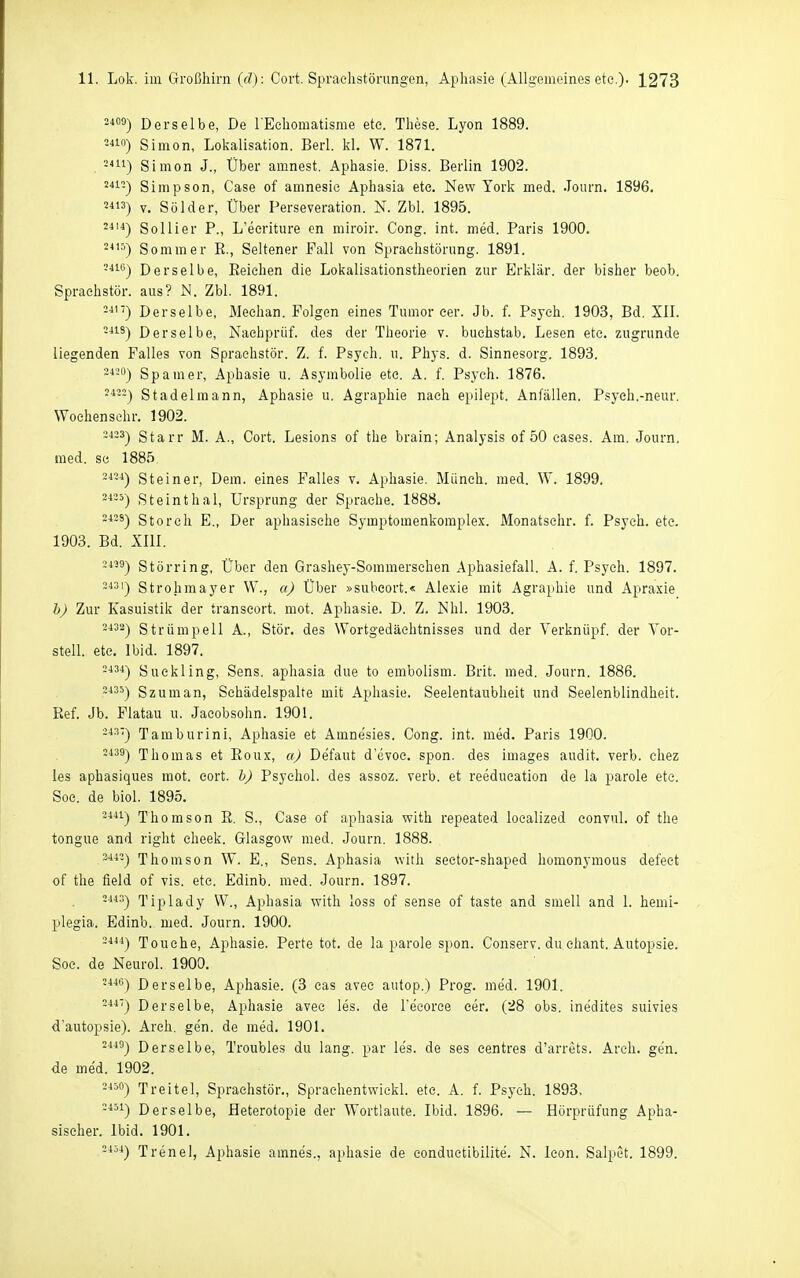 Derselbe, De rEchomatisme ete. These. Lyon 1889. 5410) Simon, Lokalisation. Berl. kl. W. 1871. -^11) Simon J., Über amnest. Aphasie. Diss. Berlin 1902. '41-) Simpson, Gase of amnesie Aphasia etc. New York med. Journ. 1896. 2«3) V. Sölder, Über Perseveration. N. Zbl. 1895. ^■4) So Hier P., L'ecriture en miroir. Gong. int. med. Paris 1900. 24'^) Sommer E., Seltener Fall von Sprachstörung. 1891. -4iß) Derselbe, Eeichen die Lokalisationstheorien zur Erklär, der bisher beob. Spraehstör. aus? N. Zbl. 1891. Derselbe, Meehan. Folgen eines Tumor eer. Jb. f. Psych. 1903, Bd. XIL -■■S) Derselbe, Naehprüf. des der Theorie v. buchstab. Lesen etc. zugrunde liegenden Falles von Spraehstör. Z. f. Psych, u. Phys. d. Sinnesorg. 1893. -■'■-0) Spamer, Aphasie u. Asymbolie etc. A. f. Psych. 1876. Stadelmann, Aphasie u. Agraphie nach epllept. Anfällen. Psych.-neur. Woehenschr. 1902. -4-3) Starr M. A., Gort. Lesions of the brain; Analysis of 50 cases. Am. Journ, med. sc 1885 ^■'-■1) Steiner, Dem. eines Falles v. Aphasie. Münch, med. W. 1899. 2«5) Steinthal, Ursprung der Sprache. 1888. -429) Storch E., Der aphasisehe Symptomenkomplex. JVIonatschr. f. Psych, ete. 1903. Bd. XIII. 2439) Störring, Über den Grashey-Sommersehen Aphasiefall. A. f. Psych. 1897. -431) Strohmayer W., a) Über »subcort.« Alexie mit Agraphie und Apraxie l)) Zur Kasuistik der transeort. mot. Aphasie. D. Z. Nhl. 1903. 2432) Strümpell A., Stör, des Wortgedäehtnisses und der Verknüpf, der Vor- stell, ete. Ibid. 1897. -434) Suekling, Sens. aphasia due to embolism. Brit. med. Journ. 1886. 2435) Szuman, Schädelspalte mit Aphasie. Seelentaubheit und Seelenblindheit. Ref. Jb. Flatau u. Jacobsohn. 1901. 243) Tamburini, Aphasie et Amnesies. Gong. int. med. Paris 1900. 2439-) Thomas et Roux, a) Defaut d'evoc. spon. des Images audit. verb. chez les aphasiques mot. cort. h) Psychol. des assoz. verb. et reeducation de la parole ete. Soe. de biol. 1895. 244ij Thomson E. S., Gase of aphasia with repeated localized convnl. of the tongue and right cheek. Glasgow med. Journ. 1888. 3442) Thomson W. E., Sens. Aphasia with sector-shaped homonymous defect of the field of vis. etc. Edinb. med. Journ. 1897. -443) Tiplady W., Aphasia with loss of sense of taste and smell and 1. hemi- plegia. Edinb. med. Journ. 1900. 244-1) Touche, Aphasie. Perte tot. de la parole spon. Gonserv. du chant. Autopsie. Soe. de Neurol. 1900. 2446) Derselbe, Aphasie. (3 cas avec autop.) Prog. med. 1901. 244) Derselbe, Aphasie avec les. de l'eeorce cer. (28 obs. ine'dites suivies d'autopsie). Arch, ge'n. de med. 1901. 2445) Derselbe, Troubles du lang, par les. de ses eentres d'arrets. Arch. gen. de med. 1902. 2450) Treitel, Spraehstör., Sprachentwiekl. ete. A. f. Psych. 1893, =451) Derselbe, Heterotopie der Wortlaute. Ibid. 1896. — Hörprüfung Apha- sischer. Ibid. 1901. 2454) Trenel, Aphasie amnes., aphasie de conductibilite. N. Icon. Salpet. 1899.