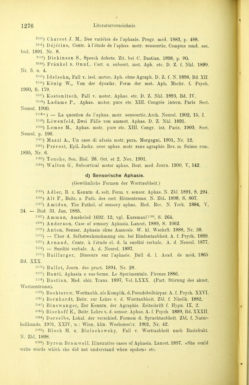 Charcot J. M., Des varie'tes de l'aphasie. Progr. med. 1883, p. 488. 2551-) Dejerine, Contr. ä l'etude de l'aphas. motr. souseortic. Comptes rend. soe. fbiol. 1891. Nr. 8. -■''■'■) Dickinson S., Speech defects. Zit. bei C. Bastian. 1898, p. 90. Frankel u. Onuf., Cort. u. subcort. mot. Aph. etc. D. Z. f. Nhl. 1899. Nr. 3. u. 4. . -=55) Idelsohn, Fall v. isol. motor. Aph. ohne Agraph. D. Z. f. N. 1898, Bd. XII. König W., Von der dysathr. Form der mot. Aph. Mschr. f. Psych. 1900, S. 179. =55-) Kostenitsch, Fall v. motor. Aphas. ete. D. Z. Nhl. 1893, Bd. IV. =5'>8) Ladame P., Aphas. motor. pure ete. XIII. Congres intern. Paris Seet. Neurol. 1900. 2ö58a) — La question de l'aphas. motr. souseortic. Arch. Neurol. 1902, 15, I. -559) Löwenfeld, Zwei Fälle von amnest. Aphas. D. Z. Nhl. 1891. =5G«) Lemos M., Aphas. motr. pure etc. XIII. Congr. int. Paris. 1900. Seet. Neurol. p. 196. -5'^') Mazzi A., Un caso di afasia motr. pura. Morgagni. 1901, Nr. 12. 3563) Prevost, Epil. Jacks, avee aphas. motr. sans agraphie. Eev. m. Suisse rom. 1895, Nr. 6. 2563) Touche, Soe. Biol. 26. Oet. et 2. Nov. 1901. -564) Walton G.', Subcortical motor aphas. Bost. med. Journ. 1900, V, 142. d) Sensorische Aphasie. (Gewöhnliehe Formen der Worttaubheit.) 2565) Adler, B. z. Kenntn d. seit. Form. v. sensor. Aphas. N. Zbl. 1891, S. 294. 256<i) Alt F., Beitr. z. Path. des cort. Hörzentrums. N. Zbl. 1898, S. 807. 2567) Amidon, The Pathol. of sensory aphas. Med. Ree. N. York. 1884, V, 24. — Ibid. 31. Jan. 1885. 256£) Amman, Amshelod 1692. 12, vgl. Kussmaul = iso^ S. 264. 25-°) Anderson, Oase of sensory Aphasia. Lancet. 1889, S. 1062. 2571) Anton, Sensor. Aphasie ohne Amnesie. W. kl. Wschrft. 1888, Nr. 38. 2572) — tiber d. Selbstwahrnehmung ete. bei Eindentaubheit. A. f. Psych. 1899. 3573) Arnaud, Contr. ä letude el. d. la surdite verbale. A. d. Neurol. 1877. 2574) _ Surdite verbale. A. d. Neurol. 1897. 25-') Baillarger, Discours sur l'aphasie. Bull d. 1. Aead. de med. 1865 Bd. XXX. 25'C) Ballet, Journ. des pract. 1894, Nr. 28. 257) Banti, Aphasia e sueforme. Lo Sperimentäle. Firenze 1886. 2578) Bastian, Med. ehir. Trans. 1897, Vol. LXXX. (Part. Störung des akust. Wortzentrums). 2579) Bechterew, Worttaubh. alsKomplik. d.Pseudobulbärpar. A. f. Psych. XXVI. 25S1) Bernhardt, Beitr. zur Lehre v. d. Worttaubheit. Zbl. f. Nheilk. 1882. 2582) Binswanger, Zur Kenntn. der Agraphie. Zeitschrift f. Hypn. IX, 2. 2583) Bischoff E., Beitr. Lehre v. d. sensor. Aphas. A. f. Psych. 1899, Bd. XXXII. 258*) Derselbe, Lokal, der verschied. Formen d. Spraehtaubheit. Zbl. f. Natur- heilkunde. 1901, XXIV, u.: Wien. klin. Woehense'.ir. 1901, Nr. 42. 2585) Bloch M. u. Bielschowsky, Fall v. Worttaubheit nach Basisfrakt. N. Zbl. 1898. 2588) Byrom Bramwell, Illustrative eases of Aphasia. Lancet. 1897. »She eould write words which she did not understand when spoken« etc.