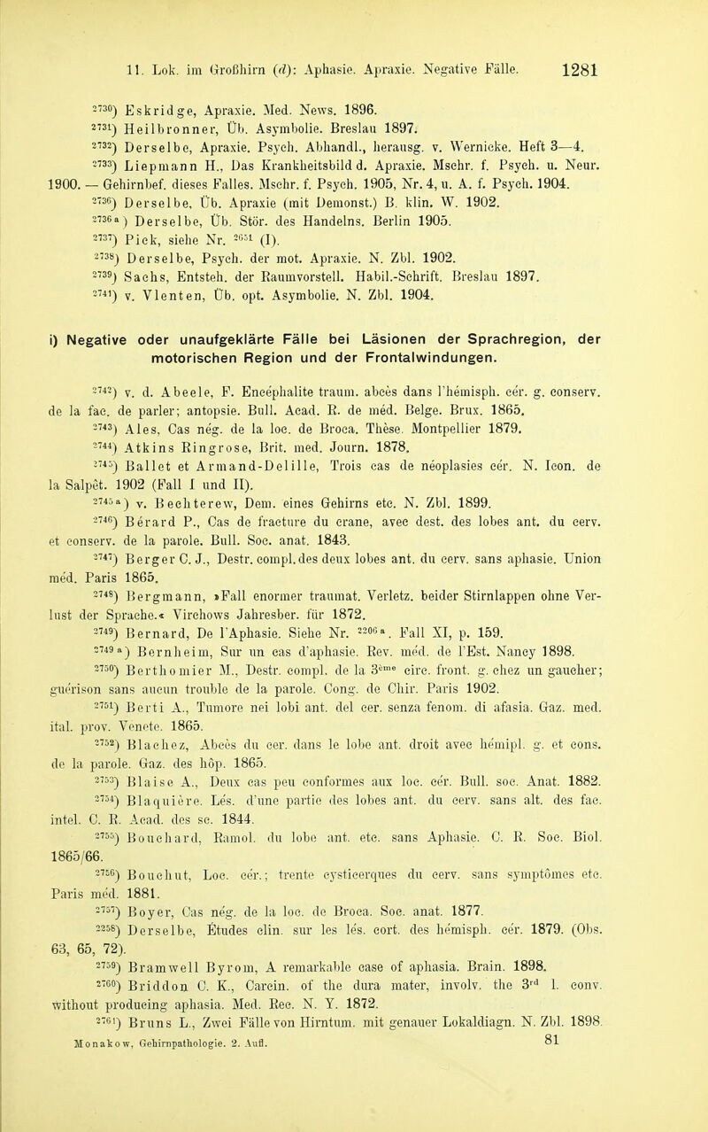 30) Eskridge, Apraxie. Med. News. 1896. 31) Heilbronner, Ül». Asymbolie. Breslau 1897. 3733-j Derselbe, Apraxie. Psych. Abhandl., herausg. v. Wernicke. Heft 3—4. =''33) Liepmann H., Das Krankheitsbild d. Apraxie. Msehr. f. Psych, u. Neur. 1900. — Gehirnbef. dieses Falles. Mschr. f. Psych. 1905, Nr. 4, u. A. f. Psych. 1904. 2'3G) Derselbe, Üb. Apraxie (mit Demonst.) B. klin. W. 1902. 2736a) Derselbe, Üb. Stör, des Handelns. Berlin 1905. 2') Pick, siehe Nr. ='''1 (I). 28j Derselbe, Psych, der mot. Apraxie. N. Zbl. 1902. 39) Sachs, Entsteh, der Eaumvorstell. Habil.-Sehrift. Breslau 1897. -■»i') V. Vlenten, Üb. opt. Asymbolie. N. Zbl. 1904. i) Negative oder unaufgeklärte Fälle bei Läsionen der Sprachregion, der motorischen Region und der Frontalwindungen. V. d. Abeele, F. Eneephalite träum, abees dans Themisph. eer. g. eonserv. de la fae. de parier; antopsie. Bull. Acad. E. de med. Beige. Brüx. 1865. *3) Ales, Gas neg. de la loe. de Broca. These. Montpellier 1879. Atkins Eingrose, Brit. med. Journ. 1878. -'*^) Ballet et Armand-De! ille, Trois cas de neoplasies cer. N. leon. de la Salpet. 1902 (Fall I und II). 2745 a) y. Bechterew, Dem. eines Gehirns etc. N. Zbl. 1899. ~''*^) Berard P., Gas de fracture du crane, avec dest. des lobes ant. du cerv. et eonserv. de la parole. Bull. Soc. anat. 1843. -''*) Berger G.J., Destr. eompl.des deux lobes ant. du eerv. sans aphasie. Union med. Paris 1865. 2748) ]}ergmann, »Fall enormer trauraat. Verletz, beider Stirnlappen ohne Ver- lust der Sprache.« Virchows Jahresber. für 1872. 3'«) Bernard, De l'Aphasie. Siehe Nr. Fall XI, p. 159. 2749 a-) Bernheim, Sur im cas d'aphasie. Eev. med. de l'Est. Nancy 1898. 2730) Bertliomier M., Destr. eompl. de la 3'-'' eire. front, g. ehez im gaueher; guerison sans aueun trouble de la parole. Gong, de Chir. Paris 1902. -^^1) Berti A., Tumore nei lobi ant. del cer. senza fenom. di afasia. Gaz. med. ital. prov. Venote. 1865. -'^2) Blachez, Abees du cer. dans le lobe ant. droit avec liemipl. g. et eons. de la parole. Gaz. des hop. 1865. 2^=3) Blaise A., Deux cas peu eonformes aux loc. cer. Bull. soc. Anat. 1882. ''5*) Blaquiere. Les. d'une partie des lobes ant. du cerv. sans alt. des fac. intel. 0. E. Acad. des sc. 1844. -'55) Büuehard, Eamol. du lobe ant. etc. sans Aphasie. C. E. Soc. Biol. 1865/66. 2760') Boucliut, Loe. eer.; trente cystieerques dn cerv. sans symptömes etc. Paris med. 1881. 5'') Boyer, Cas neg. de la loe. de Broea. Soc. anat. 1877. 2358) Derselbe, Stüdes clin. sur les les. eort. des hemisph. cer. 1879. (Obs. 63, 65, 72). ^s) Bramwell Byrom, A remarkable case of apliasia. Brain. 1898. 2700-) Briddon C. K., Carcin. of the dura mater, involv. the 3'''^ 1. conv. without producing aphasia. Med. Eec. N. Y. 1872. 2761-) Bruns L., Zwei Fälle von Hirntum. mit genauer Lokaldiagn. N. Zbl. 1898. Monakow, Gehirnpatliologie. 2. Aufl. 81