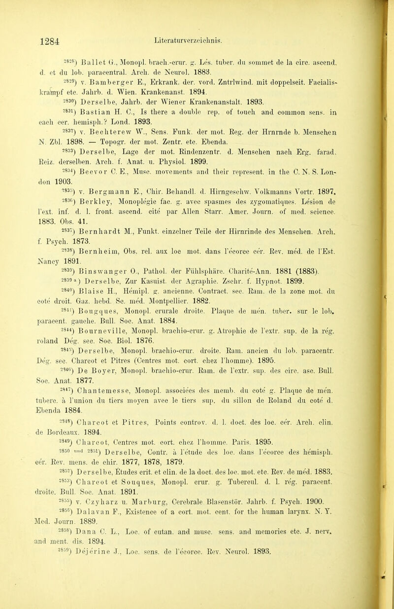 282&1 Bullet (j., Monopl. braeli.-erur. L('s. tuber. du sommet de la eire. aseend. d. et du lob. paraeentral. Areli. de Neuro). 1888. -*-^) V. Bamberger E., Erkrank, der. vord. Zntrlwind. mit doppelseit. Facialis- kraYnpf ete. Jalirb. d. Wien. Krankenanst. 1894. 3830^ Derselbe, Jalirb. der Wiener Krankenanstalt. 1893. •^^^) Bastian H. C, Is tliere a double rep. of toucli and common .sens. in eaeli cer. liemisph.? Lond. 1893. 3832-| Y Bechterew W,, Sens. Funk, der mot. Eeg. der Hrnrnde b. Menschen N. Zbl. 1898. — Topogr. der mot. Zentr. ete. Ebenda. 2833- ) Derselbe, Lage der mot. Eindenzentr. d. Mensehen nach Erg. farad. Reiz, derselben. Areh. f. Anat. u. Physiol. 1899. 2834- ) Beevor O.E., Muse, movements and their represent. in the 0. N. S. Lon- don 1903. '53') V. Bergmann E., Ohir. Behandl. d. Hirngesehw. Volkmanns Vortr. 1897. 383Cj Berkley, Monoplegie fae. g. avec spasmes des zygomatiqiies. Lesion de Text. inf. d. 1. front, ascend. cite par Allen Starr. Amer. Journ. of med. seienee. 1883. Obs. 41. 283^ Bernhardt M., Funkt, einzelner Teile der Hirnrinde des Menschen. Arch. f. Psych. 1873. Bernheim, Obs. rel. aux loc mot. dans Fecoree cer. ßev. med. de l'Est. Nancy 1891. 3830) Binswanger 0., Pathol. der Fühlsphäre. Charite-Ann. 1881 (1883). 2839 a-) Derselbe, Zur Kasuist, der Agraphie. Zsehr. f. Hypnot. 1899. -8^) Blaise H., He'mipl. g. ancienne. Contraet. sec. Ram. de la zone mot. du cote droit. Gaz. hebd. Sc. med. Montpellier. 1882. -^) Bougques, Monopl. crurale droite. Plaque de men. tuber. sur le lob. paracent. gauche. Bull, Soe. Anat. 1884. 3***) Bourneville, Monopl. braehio-crur. g. Atropliie de l'extr. sup. de la reg. roland Deg. sec. Soe. Biol. 1876. 2845~) Derselbe, Monopl. brachio-crur. droite. Ram. ancien du lob. paraeenti'. Deg. sec. Chareot et Pitres (Centres mot. eort. chez l'homme). 1895. ~^*'') De Boy er, Monopl. braeliio-erur. Ram. de l'extr. sup. des cire. asc. Bull. Soe. Anat. 1877. -'') Ohantemesse, Monopl. associees des memb. du cotii g. Plaque de men. tuberc. ä Tunion du tiers moyen avec le tiers sup. du sillon de Roland du cote d. Ebenda 1884. -'*') Chareot et Pitres, Points eontrov. d. 1. doct. des loc. cer. Arcli. elin. de Bordeaux. 1894. 3ä^ä) Chareot, Centres mot. cort. chez Thomme. Paris. 1895. 2850 und 2851) Dersclbc, Contr. ä Tetude des loc. dans Tecorce des hemisph. eer. Eev. mens, de ehir. 1877, 1878, 1879. 2852- ) Derselbe, Etudes erit. et elin. de la doct. des loe. mot. ete. Rev. de med. 1883. 2853- ) Chareot et Souques, Monopl. crur. g. Tubercul. d. 1. reg. paraeent. droite. Bull. Soe. Anat. 1891. 2855- ) y Czyharz u. Marburg, Cerebrale Blasenstör. Jalirb. f. Psych. 1900. 2856- ) Dalavan F., Existence of a cort. mot. cent. for the human larynx. N.Y. Med. Journ. 1889. 2858) Dana C. L., Loc. of eutan. and muse. sens. and memories ete. J. nerv, and ment. dis. 1894. 2859-) Deje'rine J., Loe. sens. de Teeorce. Rev. Neuro! 1893.