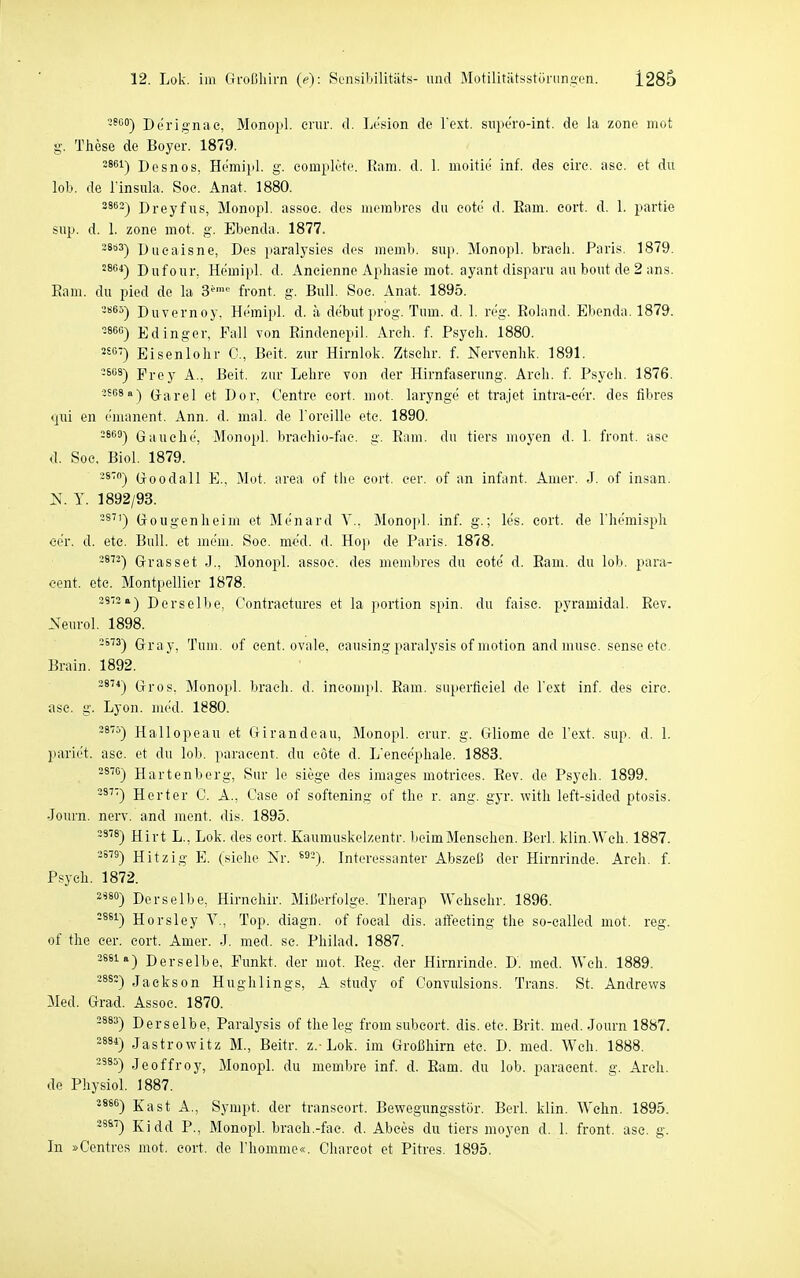 2800-) Dörigiiae, Monopl. eriir. d. Lt'sion de Text, suporo-int. de la zone mot g. These de Boyer. 1879. 3861-) Desnos, Hemiiil. g. eoiuplete. Ram. d. 1. moitki inf. des eire. ase. et du lob. de Tinsula. Soe. Anat. 1880. 2862) Dreyfus, Mono})], assoc. des mcmbres du eote d. Ram. eort. d. 1. partie sup. d. 1. zone mot. g. Ebenda. 1877. 28b3-) Dueaisne, Des paralysies des memb. sup. Monopl. bracli. Paris. 1879. 28C4-) Diifour, Hemipl. d. Ancienne Aphasie mot. ayant disparu au hout de 2 ans. Ram. du pied de la 3'' front, g. Bull. Soe. Anat. 1895. 2S65) Duvernoy, Hemipl. d. a de'but prog. Tum. d. 1. reg. Roland. Ebenda. 1879. Edinger, Fall von Rindenepil. Areh. f. Psych. 1880. Eisenlohr C, Beit. zur Hirnlok. Ztsehr. f. Nervenlik. 1891, 3608) Frey A.. Beit. zur Lehre von der Hirnfaserung. Aroli. f. Psych. 1876. 3S68a) Grai-el et Dor. Centro eort. mot. larynge et trajet intra-cer. des fibres «jui en emanent. Ann. d. mal. de Toreille ete. 1890. Gauehe, Monopl. braehio-fac. g. Ram. du tiers moyen d. 1. front, ase d. Soc. Biol. 1879. Goodall E., Mot. area of tlie eort. eer. of an Infant. Amer. J. of insan. N. y. 1892/93. 8) Gougenheim et Menard Y.. Monopl. inf. g.; les. eort. de l'hemisph eer. d. etc. Bull, et me'm. Soe. med. d. Ho)! de Paris. 1878. -^^-) Grasset J., Älonopl. assoe. des membres du eote' d. Ram. du lob. para- cent. etc. Montpellier 1878. 23-2a) Derselbe, Oontraetures et la portion spin. du faise. pyramidal. Rev. Neurol. 1898. -^) Gray, Tum. of eent. ovale, eausingparalysis of motion and muse. sense etc. Brain. 1892. -*^^) Gros. Monopl. brach, d. incompl. Ram. superficiel de Text inf. des eire. ase. g. Lyon. mi'd. 1880. 2875) Hallopeau et Girandeau, Monopl. crur. g. Gliome de Text. sup. d. l. pariet. asc. et du lob. paracent. du eote d. L'enee'phale. 1883. 2876) Hartenberg, Sur le siege des Images motriees. Rev. de Psych. 1899. Herter C. A., Gase of softening of the r. ang. gyr. with left-sided ptosis. Journ. nerv, and ment. dis. 1895. 2378) Hii-t L., Lok. des eort. Kaumuskelzentr. beim Mensehen. Berl. klin.Weh. 1887. 2S79) Hitzig E. (sielie Nr. ^^-). Interessanter Abszeß der Hirnrinde. Areh. f. Psych. 1872. 2^8°) Derselbe, Hirnehir. Mißerfolge. Therap Wchsehr. 1896. -^*^) Horsley V., Top. diagn. of focal dis. aflecting the so-called mot. reg. of the cer. eort. Amer. J. med. sc. Philad. 1887. 2881 a) Derselbe, Funkt, der mot. Reg. der Hirnrinde. D. med. Weh. 1889. •^^') Jackson Hughlings, A study of Convulsions. Trans. St. Andrews Med. Grad. Assoe. 1870. 2883) Derselbe, Paralysis of the leg from subeort. dis. ete. Brit. med. Journ 1887. 2881) Jastrowitz M., Beitr. z.-Lok. im Großhirn etc. D. med. Weh. 1888. -885) Jeoffroy, Monopl. du membre inf. d. Ram. du lob. paracent. g. Areh. de Physiol. 1887. '886) Kast A., Sympt. der transeort. Bewegungsstör. Berl. klin. Wehn. 1895. 28S7) Kidd P., Monopl. brach.-fac. d. Abces du tiers moyen d. 1. front, ase. g. In »Centres mot. eort. de Thommc«. Chareot et Pitres. 1895.