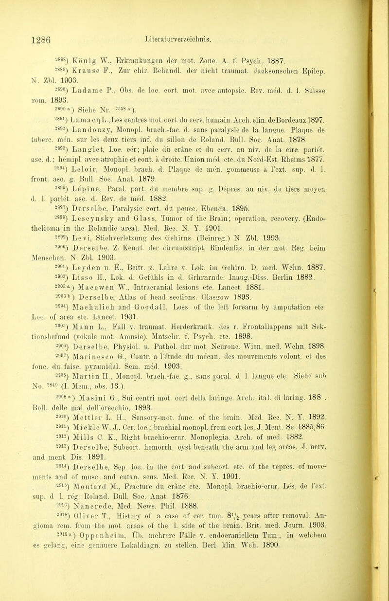 2686) König W., Erkraniiiingen der mot. Zone. A. f. Psych. 1887. 3669) Krause F., Zur chir. Behandl. der nicht trauraat. Jacl^sonschen Epilep. N. Zbl. 1903. -^ä) Ladame P., Obs. de loc. cort. mot. avee autopsie. Rev. med. d. 1. Suisse rom. 1893. Siehe Nr. -^58 a) ■-8^'-) LamacqL.,Les eentres mot. cort. du eerv. humain.Areh.elin.deBordeaux 1897. -^^-) Landouzy, Monopl. braeh.-fae. d. sans paralysie de la langue. Plaque de tubere. men. siir les deux tiers inf. du sillon de Roland. Bull. Soe. Anat. 1878. 3893-) Langlet, Loc. cor; plaie dir crane et du eerv. au niv. de la circ. pariet. ase. d.; he'mipl. avee atrophie et eont. ä droite. Union med. etc. du Nord-Est. Rheims 1877. -^ä-*) Leloir, Monopl. brach, d. Plaque de men. gommeuse ii Text. sup. d. 1. front, ase. g. Bull. Soe. Anat. 1879. 2896j Ijepine, Paral. part. du inembre sup. g. Depres. au niv. du tiers moyen d. 1. pariet. ase. d. Rev. de med. 1882. 2897) Derselbe, Paralysie cort. du pouce. Ebenda. 1895. 3898-) Leseynsky and Glass, Tumor of the Brain; Operation, recovery. (Endo- thelioma in the Rolandie area). Med. Ree. N. Y. 1901. -593) Levi, Stiehverletzung des Gehirns. (Beinreg.) N. Zbl. 1903. 2900) Derselbe. Z. Kennt, der cireumskript. Rindenläs. in der mot. Reg. beim Menschen. N. Zbl. 1903. 2901) Leyden n. E., Beitr. z. Lehre v. Lok. im Gehirn. D. med. Wehn, 1887. 2903) Lisso H., Lok. d. Gefühls in d. Grhrnrnde. Inaug.-Diss. Berlin 1882. 2903 a-) Maeewen W., Intraeranial lesions etc. Laneet. 1881. 2903b) Derselbe, Atlas of head seetions. Glasgow 1893. 2904) Machuli eh and Goodall, Loss of tiie left forearm by amputation ete Loc. of area etc. Laneet. 1901. 3905) Mann L., Fall v. traumat. Herderkrank, des r. Frontallappens mit Sek- tionsbefund (vokale mot. Amusie). Mntschr. f. Psych, etc. 1898. 2900) Derselbe, Physiol. u. Pathol. der mot. Neurone. Wien. med. Wehn. 1898. 2907) Marineseo G., Contr. a l'etude du meean. des mouvements volont. et des fone. du faise. pyramidal. Sem. med. 1903. 2905) Martin H., Monopl. braeh.-fac. g., sans paral. d. 1. langue ete. Siehe sub No. 28« (I. Mem., obs. 13.). 2908 a) Masini G., Sui eentri mot. cort della laringe. Arcii. ital. di laring. 188 . Boll, delle mal deH'oreeehio. 1893. 2910) Mettler L. H., Sensory-mot. func. of the brain. Med. Ree. N. Y. 1892. 2911) Mickle W. J.. Cer. loc.; brachial monopl. from cort. les. J. Ment. Sc. 1885,86 2912) Mills 0. K., Right brachio-crur. Monoplegia. Areh. of med. 1882. 2913) Derselbe, Subcort. hemorrh. eyst beneath the arm and leg areas. J. nerv, and ment. Dis. 1891. 29) Derselbe, Sep. loc. in the cort. and subcort. etc. of the repres. of move- ments and of muse. and cutan. sens. Med. Ree. N. Y. 1901. 2915) Moutard M., Fracture du crane ete. Monopl. braehio-erur. Les. de Text, sup. d 1. reg. Roland. Bull. Soe. Anat. 1876. 2910) Nancrede, Med. News. Phil. 1888. 2918) Oliver T., History of a ease of cer. tuiu. 81/2 years after removal. An- gioma rem. from the mot. areas of the 1. side of the brain. Brit. med. Journ. 1903. 2918a) Oppenheim, Üb. mehrere Fälle v. endocraniellem Tum., in welchem es gelang, eine genauere Lokaldiagn. zu stellen. Berl. klin. Weh. 1890.