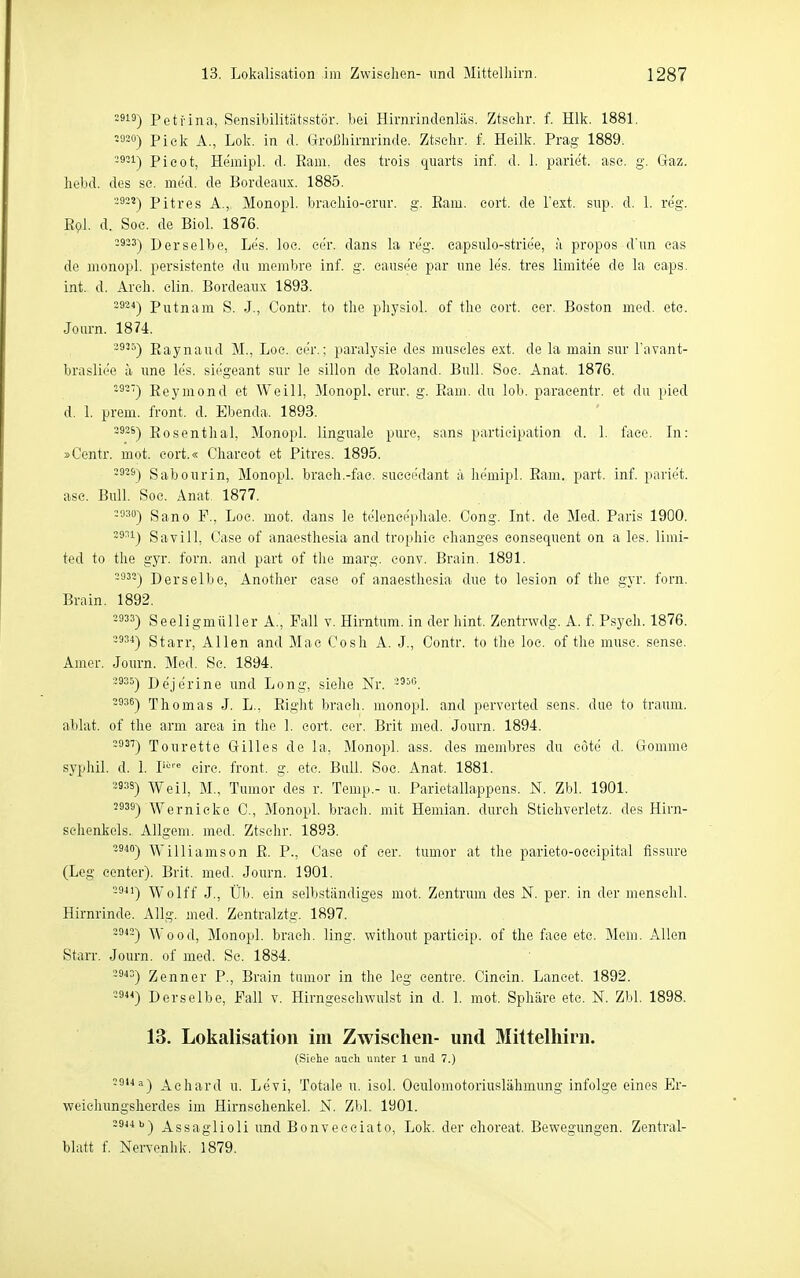 2919) Peti'ina, Sensibilitätsstör, bei Hirnrindenläs. Ztsohr. f. Hlk. 1881. =330) Pick A., Lok. in d. Großhirnrinde. Ztsehr. f. Heilk. Prag 1889. 29;i) pieot, He'mipl. d. Eam. des trois qiiarts inf. d. 1. pariet. ase. g. Gaz. hebd. des se. med. de Bordeaux. 1885. 2922) Pitres A., Monopl. braehio-crur. g. Eam. eort. de Text. sup. d. 1. reg. Epl. d. Soe. de Biol. 1876. 2933) Derselbe, Les. loe. cer. dans la reg. eapsiüo-strie'e, a propos d'nn eas de monopl. pei'sistente du membre inf. g. cause'e par une les. tres limitee de la eaps. int. d. Areli. elin. Bordeaux 1893. 2924) Pxxtnam S. J., Contr. to tlie pliysiol. of tlie cort. cer. Boston med. etc. Jom-n. 1874. -3'^) Eaynaud M., Loe. ee'r.; paralysie des museles ext. de la main sur l'avant- brasliee ä une les. siegeant sur le sillon de Eoland. Bull. Soe. Anat. 1876. -^-) Eeymond et Weill, Monopl, crnr. g. Eam. du lob. paraeentr. et du })ied d. 1. prem. front, d. Ebenda. 1893. -ä^*) Eosentlial, Monopl. linguale pure, sans partieipation d. 1. face. Li: »Centr. mot. eort.« Charcot et Pitres. 1895. -^-^) Sabourin, Monopl. brach.-fae. sueeedant ;'i liemipl. Eam. part. inf. pariet. ase. Bull. Soc. Anat. 1877. =°30) Sano F., Loc. mot. dans le telencepliale. Gong. Int. de Med. Paris 1900. -8^1) Savill, Oase of anaesthesia and trophie ehanges eonsequent on a les. limi- ted to the gyr. forn. and part of tlie marg. eonv. Brain. 1891. 2932) Derselbe, Anotlier case of anaesthesia due to lesion of the gyr. forn. Brain. 1892. -ä^3) Seeligmüller A., Fall v. Hirntum. in der hint. Zentrwdg. A. f. Psych. 1876. -^3^) Starr, Allen and Mae Cosh A. J., Contr. to the loe. of the musc. sense. Amer. Journ. Med. Se. 1894. 2935) Dejerine und Long, siehe Nr. 2936) Thomas J. L., Eight brach, monopl. and perverted sens. due to träum, ablat. of the arm area in the 1. cort. cer. Brit med. Journ. 1894. 2937) Tourette Gilles de la, Monopl. ass. des membres du eötö d. Gomme syphil. d. 1. l''''^ eire. front, g. etc. Bull. Soe. Anat. 1881. 3938) Weil, M., Tumor des r. Temp.- u. Parietallappens. N. Zbl. 1901. 2939) Wernicke C., Monopl. brach, mit Hemian. durch Stichverletz. des Hirn- schenkols. Allgem. med. Ztsehr. 1893. 2940) Williamson E. P., Case of cer. tumor at the parieto-oecipital fissure (Leg Center). Brit. med. Journ. 1901. 2941) Wolff J., Üb. ein selbständiges mot. Zentrum des N. per. in der menschl. Hirnrinde. Allg. med. Zentralztg. 1897. 2942) Wood, Monopl. brach, ling. without particip. of the face etc. Mem. Allen Starr. Journ. of med. Se. 1884. Zenner P., Brain tumor in the leg centre. Cincin. Lancet. 1892. 23) Derselbe, Fall v. Hirngeschwulst in d. 1. mot. Sphäre etc. N. Zbl. 1898. 13. Lokalisation im Zwischen- und Mittelliirn. (Siehe auch unter 1 und 7.) 2914a) j^ehard u. Levi, Totale u. isol. Oculomotoriuslähmung infolge eines Er- weiehungslierdes im Hirnsehenkel. N. Zbl. 1901. 2944 b) Assaglioli und Bonveceiato, Lok. der choreat. Bewegungen. Zentral- blatt f. Nervonlik. 1879.